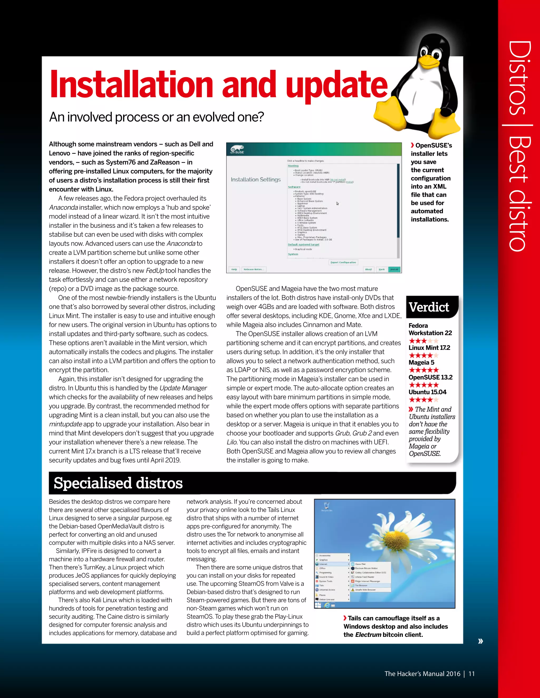 The Hacker’s Manual 2016 | 11
Distros|Bestdistro
Although some mainstream vendors – such as Dell and
Lenovo – have joined the ranks of region-specific
vendors, – such as System76 and ZaReason – in
offering pre-installed Linux computers, for the majority
of users a distro’s installation process is still their first
encounter with Linux.
A few releases ago, the Fedora project overhauled its
Anaconda installer, which now employs a‘hub and spoke’
model instead of a linear wizard. It isn’t the most intuitive
installer in the business and it’s taken a few releases to
stabilise but can even be used with disks with complex
layouts now.Advanced users can use the Anaconda to
create a LVM partition scheme but unlike some other
installers it doesn’t offer an option to upgrade to a new
release. However, the distro’s new FedUp tool handles the
task effortlessly and can use either a network repository
(repo) or a DVD image as the package source.
One of the most newbie-friendly installers is the Ubuntu
one that’s also borrowed by several other distros, including
Linux Mint.The installer is easy to use and intuitive enough
for new users.The original version in Ubuntu has options to
install updates and third-party software, such as codecs.
These options aren’t available in the Mint version, which
automatically installs the codecs and plugins.The installer
can also install into a LVM partition and offers the option to
encrypt the partition.
Again, this installer isn’t designed for upgrading the
distro. In Ubuntu this is handled by the Update Manager
which checks for the availability of new releases and helps
you upgrade. By contrast, the recommended method for
upgrading Mint is a clean install, but you can also use the
mintupdate app to upgrade your installation.Also bear in
mind that Mint developers don’t suggest that you upgrade
your installation whenever there’s a new release.The
current Mint 17.x branch is a LTS release that’ll receive
security updates and bug fixes until April 2019.
OpenSUSE and Mageia have the two most mature
installers of the lot. Both distros have install-only DVDs that
weigh over 4GBs and are loaded with software. Both distros
offer several desktops, including KDE, Gnome,Xfce and LXDE,
while Mageia also includes Cinnamon and Mate.
The OpenSUSE installer allows creation of an LVM
partitioning scheme and it can encrypt partitions, and creates
users during setup. In addition, it’s the only installer that
allows you to select a network authentication method, such
as LDAP or NIS, as well as a password encryption scheme.
The partitioning mode in Mageia’s installer can be used in
simple or expert mode.The auto-allocate option creates an
easy layout with bare minimum partitions in simple mode,
while the expert mode offers options with separate partitions
based on whether you plan to use the installation as a
desktop or a server. Mageia is unique in that it enables you to
choose your bootloader and supports Grub, Grub 2 and even
Lilo.You can also install the distro on machines with UEFI.
Both OpenSUSE and Mageia allow you to review all changes
the installer is going to make.
OpenSUSE’s
installer lets
you save
the current
configuration
into an XML
file that can
be used for
automated
installations.
Besides the desktop distros we compare here
there are several other specialised flavours of
Linux designed to serve a singular purpose, eg
the Debian-based OpenMediaVault distro is
perfect for converting an old and unused
computer with multiple disks into a NAS server.
Similarly, IPFire is designed to convert a
machine into a hardware firewall and router.
Then there’s TurnKey, a Linux project which
produces JeOS appliances for quickly deploying
specialised servers, content management
platforms and web development platforms.
There’s also Kali Linux which is loaded with
hundreds of tools for penetration testing and
security auditing.The Caine distro is similarly
designed for computer forensic analysis and
includes applications for memory, database and
network analysis. If you’re concerned about
your privacy online look to the Tails Linux
distro that ships with a number of internet
apps pre-configured for anonymity.The
distro uses the Tor network to anonymise all
internet activities and includes cryptographic
tools to encrypt all files, emails and instant
messaging.
Then there are some unique distros that
you can install on your disks for repeated
use.The upcoming SteamOS from Valve is a
Debian-based distro that’s designed to run
Steam-powered games. But there are tons of
non-Steam games which won’t run on
SteamOS.To play these grab the Play-Linux
distro which uses its Ubuntu underpinnings to
build a perfect platform optimised for gaming.
Specialised distros
Installation and update
An involved process or an evolved one?
Tails can camouflage itself as a
Windows desktop and also includes
the Electrum bitcoin client.
The Mint and
Ubuntu installers
don’t have the
same flexibility
provided by
Mageia or
OpenSUSE.
Verdict
Fedora
Workstation 22
Linux Mint 17.2
Mageia 5
OpenSUSE 13.2
Ubuntu 15.04
