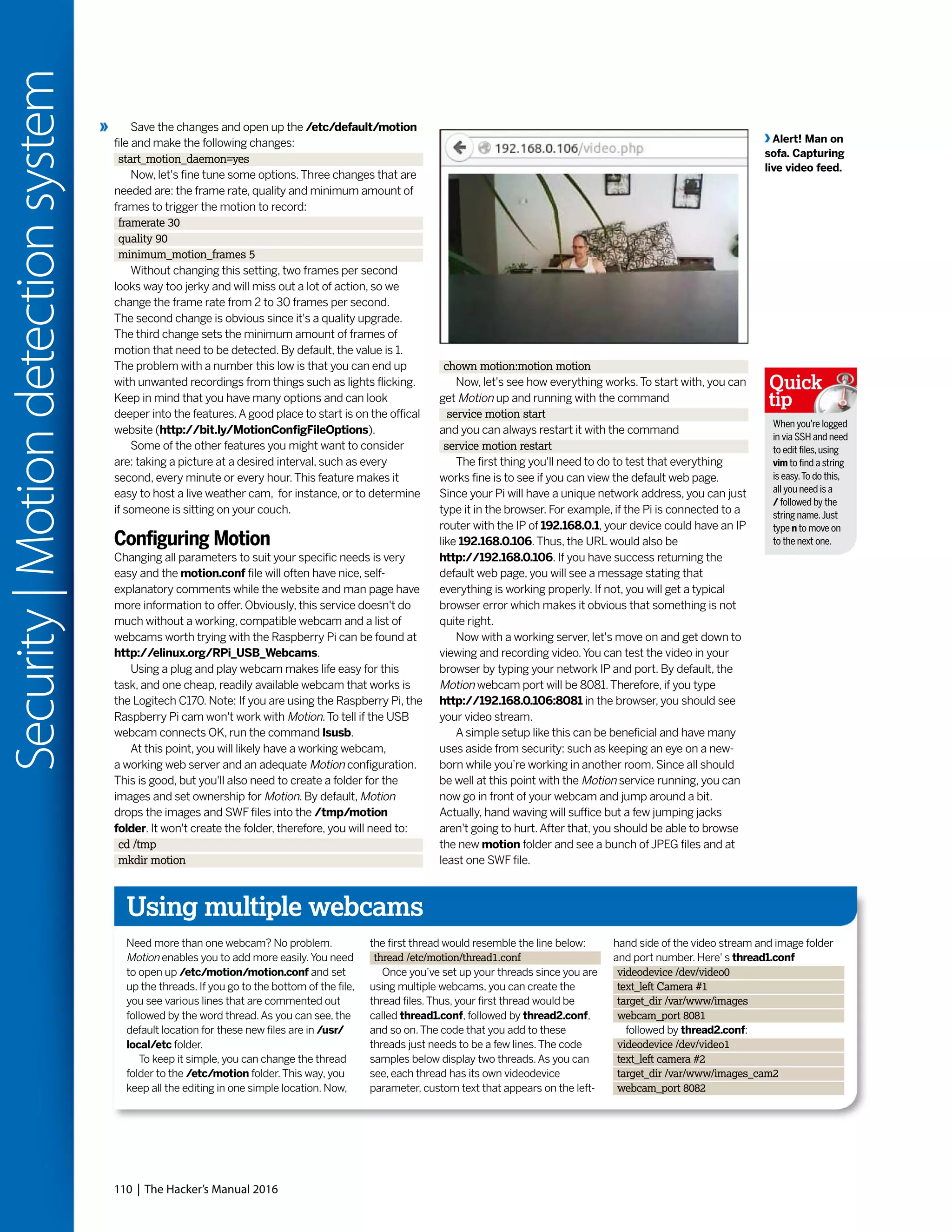 110 | The Hacker’s Manual 2016
Security|Motiondetectionsystem
Save the changes and open up the /etc/default/motion
file and make the following changes:
start_motion_daemon=yes
Now, let's fine tune some options.Three changes that are
needed are: the frame rate, quality and minimum amount of
frames to trigger the motion to record:
framerate 30
quality 90
minimum_motion_frames 5
Without changing this setting, two frames per second
looks way too jerky and will miss out a lot of action, so we
change the frame rate from 2 to 30 frames per second.
The second change is obvious since it's a quality upgrade.
The third change sets the minimum amount of frames of
motion that need to be detected. By default, the value is 1.
The problem with a number this low is that you can end up
with unwanted recordings from things such as lights flicking.
Keep in mind that you have many options and can look
deeper into the features.A good place to start is on the offical
website (http://bit.ly/MotionConfigFileOptions).
Some of the other features you might want to consider
are: taking a picture at a desired interval, such as every
second, every minute or every hour.This feature makes it
easy to host a live weather cam, for instance, or to determine
if someone is sitting on your couch.
Configuring Motion
Changing all parameters to suit your specific needs is very
easy and the motion.conf file will often have nice, self-
explanatory comments while the website and man page have
more information to offer. Obviously, this service doesn't do
much without a working, compatible webcam and a list of
webcams worth trying with the Raspberry Pi can be found at
http://elinux.org/RPi_USB_Webcams.
Using a plug and play webcam makes life easy for this
task, and one cheap, readily available webcam that works is
the Logitech C170. Note: If you are using the Raspberry Pi, the
Raspberry Pi cam won't work with Motion.To tell if the USB
webcam connects OK, run the command lsusb.
At this point, you will likely have a working webcam,
a working web server and an adequate Motion configuration.
This is good, but you'll also need to create a folder for the
images and set ownership for Motion. By default, Motion
drops the images and SWF files into the /tmp/motion
folder. It won't create the folder, therefore, you will need to:
cd /tmp
mkdir motion
chown motion:motion motion
Now, let's see how everything works.To start with, you can
get Motion up and running with the command
service motion start
and you can always restart it with the command
service motion restart
The first thing you'll need to do to test that everything
works fine is to see if you can view the default web page.
Since your Pi will have a unique network address, you can just
type it in the browser. For example, if the Pi is connected to a
router with the IP of 192.168.0.1, your device could have an IP
like 192.168.0.106.Thus, the URL would also be
http://192.168.0.106. If you have success returning the
default web page, you will see a message stating that
everything is working properly. If not, you will get a typical
browser error which makes it obvious that something is not
quite right.
Now with a working server, let's move on and get down to
viewing and recording video.You can test the video in your
browser by typing your network IP and port. By default, the
Motion webcam port will be 8081.Therefore, if you type
http://192.168.0.106:8081 in the browser, you should see
your video stream.
A simple setup like this can be beneficial and have many
uses aside from security: such as keeping an eye on a new-
born while you’re working in another room. Since all should
be well at this point with the Motion service running, you can
now go in front of your webcam and jump around a bit.
Actually, hand waving will suffice but a few jumping jacks
aren't going to hurt.After that, you should be able to browse
the new motion folder and see a bunch of JPEG files and at
least one SWF file.
When you're logged
in via SSH and need
to edit files,using
vim to find a string
is easy.To do this,
all you need is a
/ followed by the
string name.Just
type n to move on
to the next one.
Quick
tip
Using multiple webcams
Need more than one webcam? No problem.
Motion enables you to add more easily.You need
to open up /etc/motion/motion.conf and set
up the threads. If you go to the bottom of the file,
you see various lines that are commented out
followed by the word thread.As you can see, the
default location for these new files are in /usr/
local/etc folder.
To keep it simple, you can change the thread
folder to the /etc/motion folder.This way, you
keep all the editing in one simple location. Now,
the first thread would resemble the line below:
thread /etc/motion/thread1.conf
Once you’ve set up your threads since you are
using multiple webcams, you can create the
thread files.Thus, your first thread would be
called thread1.conf, followed by thread2.conf,
and so on.The code that you add to these
threads just needs to be a few lines.The code
samples below display two threads.As you can
see, each thread has its own videodevice
parameter, custom text that appears on the left-
hand side of the video stream and image folder
and port number. Here' s thread1.conf
videodevice /dev/video0
text_left Camera #1
target_dir /var/www/images
webcam_port 8081
followed by thread2.conf:
videodevice /dev/video1
text_left camera #2
target_dir /var/www/images_cam2
webcam_port 8082
Alert! Man on
sofa. Capturing
live video feed.