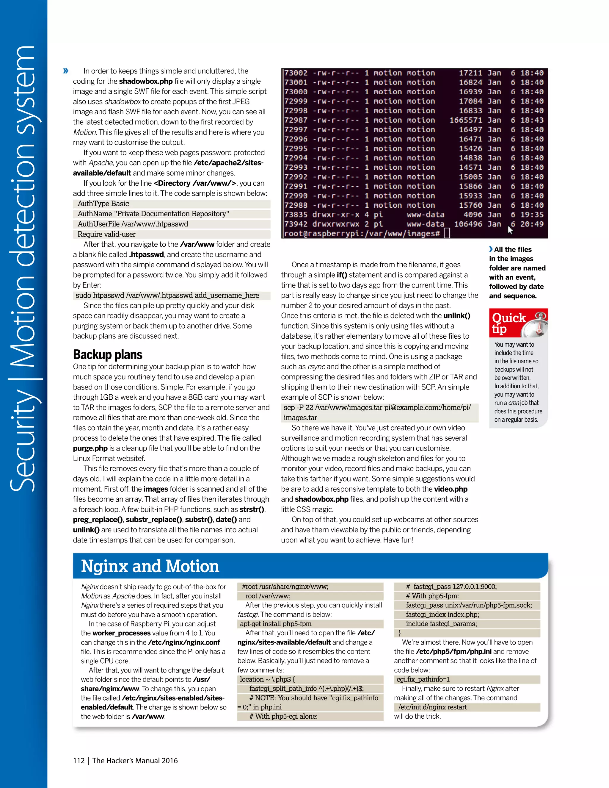 112 | The Hacker’s Manual 2016
Security|Motiondetectionsystem
All the files
in the images
folder are named
with an event,
followed by date
and sequence.
In order to keeps things simple and uncluttered, the
coding for the shadowbox.php file will only display a single
image and a single SWF file for each event.This simple script
also uses shadowbox to create popups of the first JPEG
image and flash SWF file for each event. Now, you can see all
the latest detected motion, down to the first recorded by
Motion.This file gives all of the results and here is where you
may want to customise the output.
If you want to keep these web pages password protected
with Apache, you can open up the file /etc/apache2/sites-
available/default and make some minor changes.
If you look for the line <Directory /var/www/>, you can
add three simple lines to it.The code sample is shown below:
AuthType Basic
AuthName "Private Documentation Repository"
AuthUserFile /var/www/.htpasswd
Require valid-user
After that, you navigate to the /var/www folder and create
a blank file called .htpasswd, and create the username and
password with the simple command displayed below.You will
be prompted for a password twice.You simply add it followed
by Enter:
sudo htpasswd /var/www/.htpasswd add_username_here
Since the files can pile up pretty quickly and your disk
space can readily disappear, you may want to create a
purging system or back them up to another drive. Some
backup plans are discussed next.
Backup plans
One tip for determining your backup plan is to watch how
much space you routinely tend to use and develop a plan
based on those conditions. Simple. For example, if you go
through 1GB a week and you have a 8GB card you may want
to TAR the images folders, SCP the file to a remote server and
remove all files that are more than one-week old. Since the
files contain the year, month and date, it's a rather easy
process to delete the ones that have expired.The file called
purge.php is a cleanup file that you’ll be able to find on the
Linux Format websitef.
This file removes every file that's more than a couple of
days old. I will explain the code in a little more detail in a
moment. First off, the images folder is scanned and all of the
files become an array.That array of files then iterates through
a foreach loop.A few built-in PHP functions, such as strstr(),
preg_replace(), substr_replace(), substr(), date() and
unlink() are used to translate all the file names into actual
date timestamps that can be used for comparison.
Once a timestamp is made from the filename, it goes
through a simple if() statement and is compared against a
time that is set to two days ago from the current time.This
part is really easy to change since you just need to change the
number 2 to your desired amount of days in the past.
Once this criteria is met, the file is deleted with the unlink()
function. Since this system is only using files without a
database, it's rather elementary to move all of these files to
your backup location, and since this is copying and moving
files, two methods come to mind. One is using a package
such as rsync and the other is a simple method of
compressing the desired files and folders with ZIP or TAR and
shipping them to their new destination with SCP.An simple
example of SCP is shown below:
scp -P 22 /var/www/images.tar pi@example.com:/home/pi/
images.tar
So there we have it.You've just created your own video
surveillance and motion recording system that has several
options to suit your needs or that you can customise.
Although we've made a rough skeleton and files for you to
monitor your video, record files and make backups, you can
take this farther if you want. Some simple suggestions would
be are to add a responsive template to both the video.php
and shadowbox.php files, and polish up the content with a
little CSS magic.
On top of that, you could set up webcams at other sources
and have them viewable by the public or friends, depending
upon what you want to achieve. Have fun!
Nginx and Motion
Nginx doesn't ship ready to go out-of-the-box for
Motion as Apache does. In fact, after you install
Nginx there's a series of required steps that you
must do before you have a smooth operation.
In the case of Raspberry Pi, you can adjust
the worker_processes value from 4 to 1.You
can change this in the /etc/nginx/nginx.conf
file.This is recommended since the Pi only has a
single CPU core.
After that, you will want to change the default
web folder since the default points to /usr/
share/nginx/www.To change this, you open
the file called /etc/nginx/sites-enabled/sites-
enabled/default.The change is shown below so
the web folder is /var/www:
#root /usr/share/nginx/www;
root /var/www;
After the previous step, you can quickly install
fastcgi.The command is below:
apt-get install php5-fpm
After that, you’ll need to open the file /etc/
nginx/sites-available/default and change a
few lines of code so it resembles the content
below. Basically, you’ll just need to remove a
few comments:
location ~ .php$ {
fastcgi_split_path_info ^(.+.php)(/.+)$;
# NOTE: You should have "cgi.fix_pathinfo
= 0;" in php.ini
# With php5-cgi alone:
# fastcgi_pass 127.0.0.1:9000;
# With php5-fpm:
fastcgi_pass unix:/var/run/php5-fpm.sock;
fastcgi_index index.php;
include fastcgi_params;
}
We’re almost there. Now you’ll have to open
the file /etc/php5/fpm/php.ini and remove
another comment so that it looks like the line of
code below:
cgi.fix_pathinfo=1
Finally, make sure to restart Nginx after
making all of the changes.The command
/etc/init.d/nginx restart
will do the trick.
You may want to
include the time
in the file name so
backups will not
be overwritten.
In addition to that,
you may want to
run a cron job that
does this procedure
on a regular basis.
Quick
tip