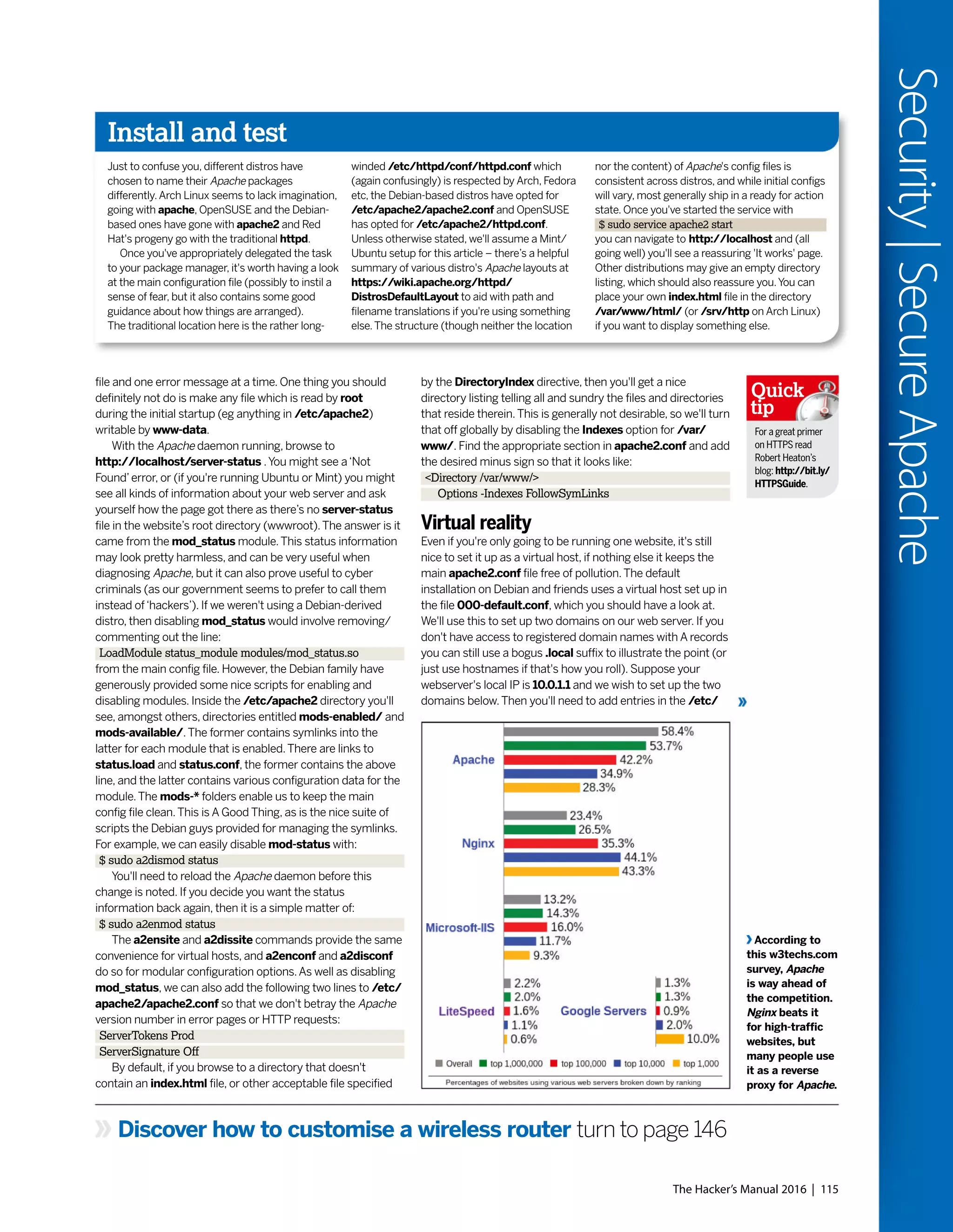 The Hacker’s Manual 2016 | 115
Security|SecureApache
Discover how to customise a wireless router turn to page 146
file and one error message at a time. One thing you should
definitely not do is make any file which is read by root
during the initial startup (eg anything in /etc/apache2)
writable by www-data.
With the Apache daemon running, browse to
http://localhost/server-status .You might see a‘Not
Found’error, or (if you're running Ubuntu or Mint) you might
see all kinds of information about your web server and ask
yourself how the page got there as there’s no server-status
file in the website’s root directory (wwwroot).The answer is it
came from the mod_status module.This status information
may look pretty harmless, and can be very useful when
diagnosing Apache, but it can also prove useful to cyber
criminals (as our government seems to prefer to call them
instead of‘hackers’). If we weren't using a Debian-derived
distro, then disabling mod_status would involve removing/
commenting out the line:
LoadModule status_module modules/mod_status.so
from the main config file. However, the Debian family have
generously provided some nice scripts for enabling and
disabling modules. Inside the /etc/apache2 directory you'll
see, amongst others, directories entitled mods-enabled/ and
mods-available/.The former contains symlinks into the
latter for each module that is enabled.There are links to
status.load and status.conf, the former contains the above
line, and the latter contains various configuration data for the
module.The mods-* folders enable us to keep the main
config file clean.This is A Good Thing, as is the nice suite of
scripts the Debian guys provided for managing the symlinks.
For example, we can easily disable mod-status with:
$ sudo a2dismod status
You'll need to reload the Apache daemon before this
change is noted. If you decide you want the status
information back again, then it is a simple matter of:
$ sudo a2enmod status
The a2ensite and a2dissite commands provide the same
convenience for virtual hosts, and a2enconf and a2disconf
do so for modular configuration options.As well as disabling
mod_status, we can also add the following two lines to /etc/
apache2/apache2.conf so that we don't betray the Apache
version number in error pages or HTTP requests:
ServerTokens Prod
ServerSignature Off
By default, if you browse to a directory that doesn't
contain an index.html file, or other acceptable file specified
by the DirectoryIndex directive, then you'll get a nice
directory listing telling all and sundry the files and directories
that reside therein.This is generally not desirable, so we'll turn
that off globally by disabling the Indexes option for /var/
www/. Find the appropriate section in apache2.conf and add
the desired minus sign so that it looks like:
<Directory /var/www/>
Options -Indexes FollowSymLinks
Virtual reality
Even if you're only going to be running one website, it's still
nice to set it up as a virtual host, if nothing else it keeps the
main apache2.conf file free of pollution.The default
installation on Debian and friends uses a virtual host set up in
the file 000-default.conf, which you should have a look at.
We'll use this to set up two domains on our web server. If you
don't have access to registered domain names with A records
you can still use a bogus .local suffix to illustrate the point (or
just use hostnames if that's how you roll). Suppose your
webserver's local IP is 10.0.1.1 and we wish to set up the two
domains below.Then you'll need to add entries in the /etc/
According to
this w3techs.com
survey, Apache
is way ahead of
the competition.
Nginx beats it
for high-traffic
websites, but
many people use
it as a reverse
proxy for Apache.
For a great primer
on HTTPS read
Robert Heaton’s
blog: http://bit.ly/
HTTPSGuide.
Quick
tip
Install and test
Just to confuse you, different distros have
chosen to name their Apache packages
differently.Arch Linux seems to lack imagination,
going with apache, OpenSUSE and the Debian-
based ones have gone with apache2 and Red
Hat's progeny go with the traditional httpd.
Once you've appropriately delegated the task
to your package manager, it's worth having a look
at the main configuration file (possibly to instil a
sense of fear, but it also contains some good
guidance about how things are arranged).
The traditional location here is the rather long-
winded /etc/httpd/conf/httpd.conf which
(again confusingly) is respected by Arch, Fedora
etc, the Debian-based distros have opted for
/etc/apache2/apache2.conf and OpenSUSE
has opted for /etc/apache2/httpd.conf.
Unless otherwise stated, we'll assume a Mint/
Ubuntu setup for this article – there’s a helpful
summary of various distro's Apache layouts at
https://wiki.apache.org/httpd/
DistrosDefaultLayout to aid with path and
filename translations if you're using something
else.The structure (though neither the location
nor the content) of Apache's config files is
consistent across distros, and while initial configs
will vary, most generally ship in a ready for action
state. Once you've started the service with
$ sudo service apache2 start
you can navigate to http://localhost and (all
going well) you'll see a reassuring 'It works' page.
Other distributions may give an empty directory
listing, which should also reassure you.You can
place your own index.html file in the directory
/var/www/html/ (or /srv/http on Arch Linux)
if you want to display something else.