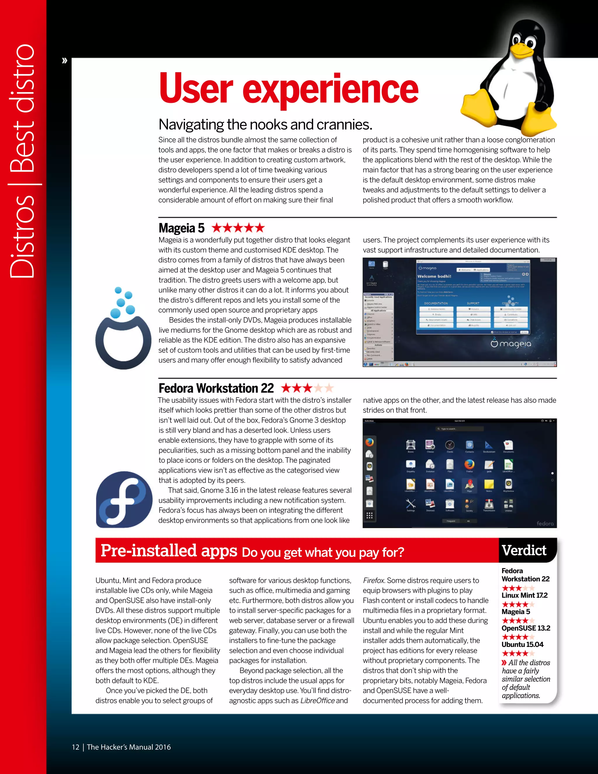 Since all the distros bundle almost the same collection of
tools and apps, the one factor that makes or breaks a distro is
the user experience. In addition to creating custom artwork,
distro developers spend a lot of time tweaking various
settings and components to ensure their users get a
wonderful experience.All the leading distros spend a
considerable amount of effort on making sure their final
product is a cohesive unit rather than a loose conglomeration
of its parts.They spend time homogenising software to help
the applications blend with the rest of the desktop.While the
main factor that has a strong bearing on the user experience
is the default desktop environment, some distros make
tweaks and adjustments to the default settings to deliver a
polished product that offers a smooth workflow.
12 | The Hacker’s Manual 2016
User experience
Navigating the nooks and crannies.
Mageia 5
Mageia is a wonderfully put together distro that looks elegant
with its custom theme and customised KDE desktop.The
distro comes from a family of distros that have always been
aimed at the desktop user and Mageia 5 continues that
tradition.The distro greets users with a welcome app, but
unlike many other distros it can do a lot. It informs you about
the distro’s different repos and lets you install some of the
commonly used open source and proprietary apps
Besides the install-only DVDs, Mageia produces installable
live mediums for the Gnome desktop which are as robust and
reliable as the KDE edition.The distro also has an expansive
set of custom tools and utilities that can be used by first-time
users and many offer enough flexibility to satisfy advanced
users.The project complements its user experience with its
vast support infrastructure and detailed documentation.
Fedora Workstation 22
The usability issues with Fedora start with the distro’s installer
itself which looks prettier than some of the other distros but
isn’t well laid out. Out of the box, Fedora’s Gnome 3 desktop
is still very bland and has a deserted look. Unless users
enable extensions, they have to grapple with some of its
peculiarities, such as a missing bottom panel and the inability
to place icons or folders on the desktop.The paginated
applications view isn’t as effective as the categorised view
that is adopted by its peers.
That said, Gnome 3.16 in the latest release features several
usability improvements including a new notification system.
Fedora’s focus has always been on integrating the different
desktop environments so that applications from one look like
native apps on the other, and the latest release has also made
strides on that front.
Pre-installed apps Do you get what you pay for?
All the distros
have a fairly
similar selection
of default
applications.
Verdict
Fedora
Workstation 22
Linux Mint 17.2
Mageia 5
OpenSUSE 13.2
Ubuntu 15.04
Ubuntu, Mint and Fedora produce
installable live CDs only, while Mageia
and OpenSUSE also have install-only
DVDs.All these distros support multiple
desktop environments (DE) in different
live CDs. However, none of the live CDs
allow package selection. OpenSUSE
and Mageia lead the others for flexibility
as they both offer multiple DEs. Mageia
offers the most options, although they
both default to KDE.
Once you’ve picked the DE, both
distros enable you to select groups of
software for various desktop functions,
such as office, multimedia and gaming
etc. Furthermore, both distros allow you
to install server-specific packages for a
web server, database server or a firewall
gateway. Finally, you can use both the
installers to fine-tune the package
selection and even choose individual
packages for installation.
Beyond package selection, all the
top distros include the usual apps for
everyday desktop use.You’ll find distro-
agnostic apps such as LibreOffice and
Firefox. Some distros require users to
equip browsers with plugins to play
Flash content or install codecs to handle
multimedia files in a proprietary format.
Ubuntu enables you to add these during
install and while the regular Mint
installer adds them automatically, the
project has editions for every release
without proprietary components.The
distros that don’t ship with the
proprietary bits, notably Mageia, Fedora
and OpenSUSE have a well-
documented process for adding them.