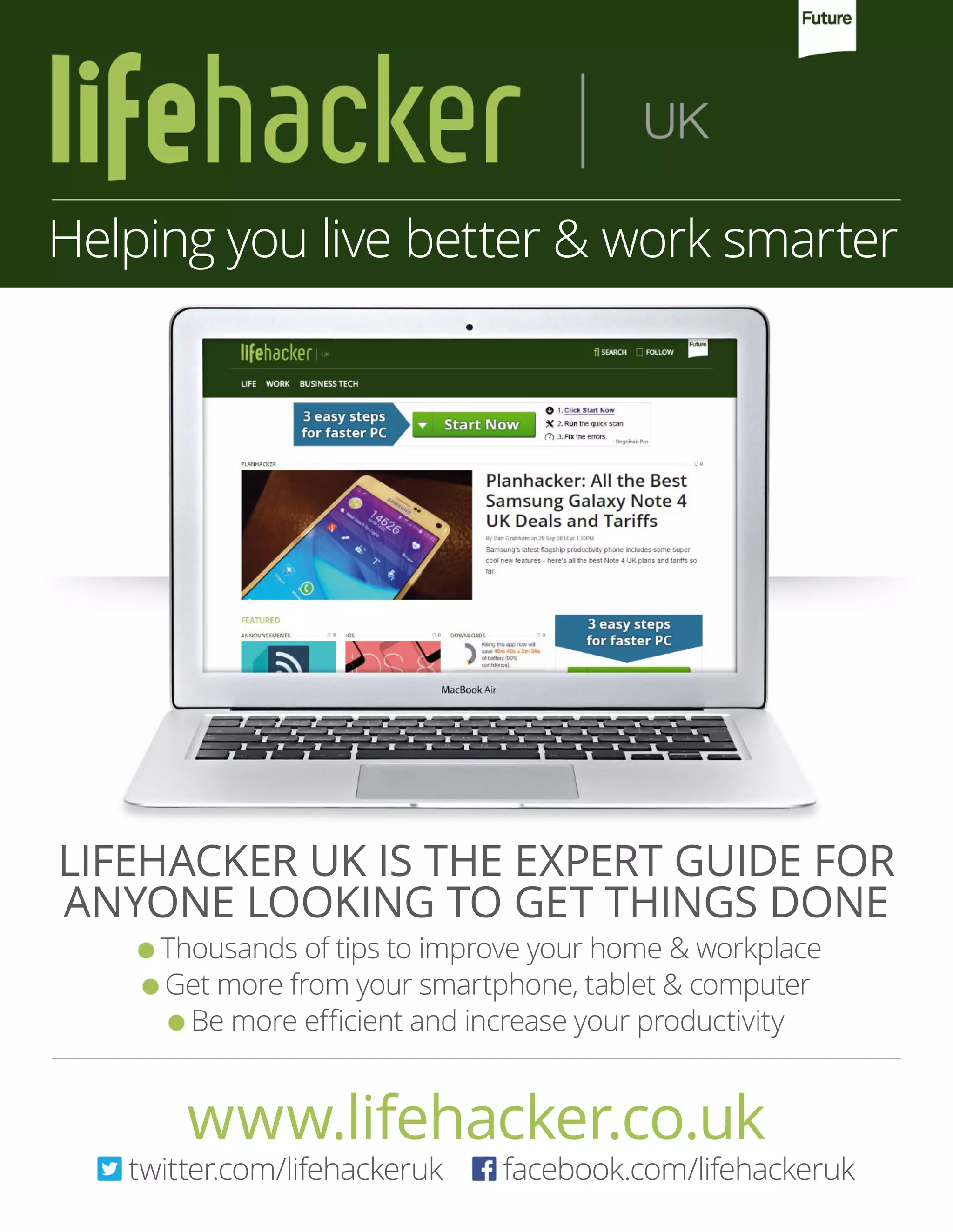 Thousands of tips to improve your home & workplace
Get more from your smartphone, tablet & computer
Be more efficient and increase your productivity
LIFEHACKER UK IS THE EXPERT GUIDE FOR
ANYONE LOOKING TO GET THINGS DONE
Helping you live better & work smarter
www.lifehacker.co.uk
twitter.com/lifehackeruk facebook.com/lifehackeruk
