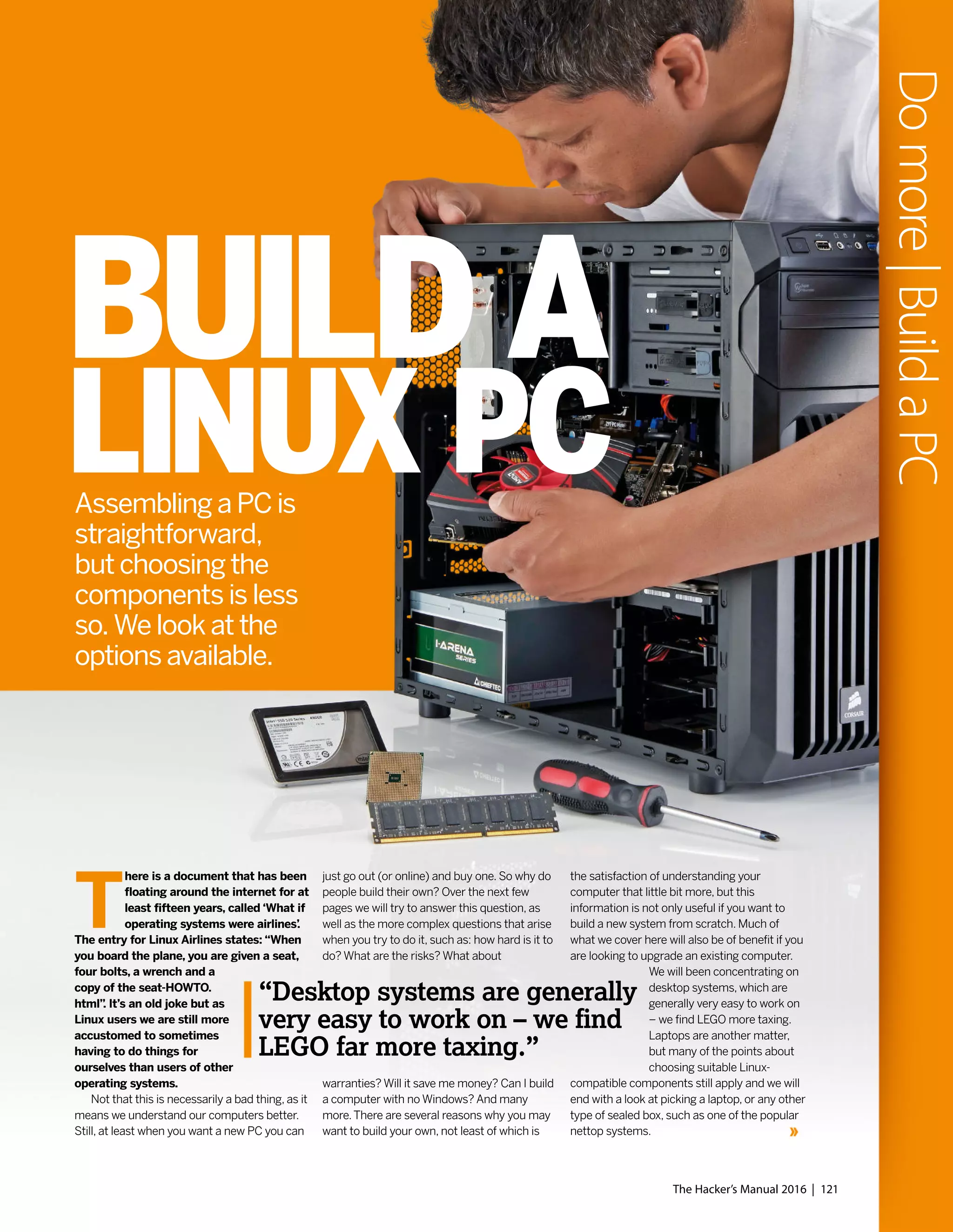 Assembling a PC is
straightforward,
but choosing the
components is less
so. We look at the
options available.
T
here is a document that has been
floating around the internet for at
least fifteen years, called ‘What if
operating systems were airlines’.
The entry for Linux Airlines states: “When
you board the plane, you are given a seat,
four bolts, a wrench and a
copy of the seat-HOWTO.
html”. It’s an old joke but as
Linux users we are still more
accustomed to sometimes
having to do things for
ourselves than users of other
operating systems.
Not that this is necessarily a bad thing, as it
means we understand our computers better.
Still, at least when you want a new PC you can
just go out (or online) and buy one. So why do
people build their own? Over the next few
pages we will try to answer this question, as
well as the more complex questions that arise
when you try to do it, such as: how hard is it to
do? What are the risks? What about
warranties? Will it save me money? Can I build
a computer with no Windows? And many
more.There are several reasons why you may
want to build your own, not least of which is
the satisfaction of understanding your
computer that little bit more, but this
information is not only useful if you want to
build a new system from scratch. Much of
what we cover here will also be of benefit if you
are looking to upgrade an existing computer.
We will been concentrating on
desktop systems, which are
generally very easy to work on
– we find LEGO more taxing.
Laptops are another matter,
but many of the points about
choosing suitable Linux-
compatible components still apply and we will
end with a look at picking a laptop, or any other
type of sealed box, such as one of the popular
nettop systems.
“Desktop systems are generally
very easy to work on – we find
LEGO far more taxing.”
BUILD A
LINUX PC
The Hacker’s Manual 2016 | 121
Domore|BuildaPC