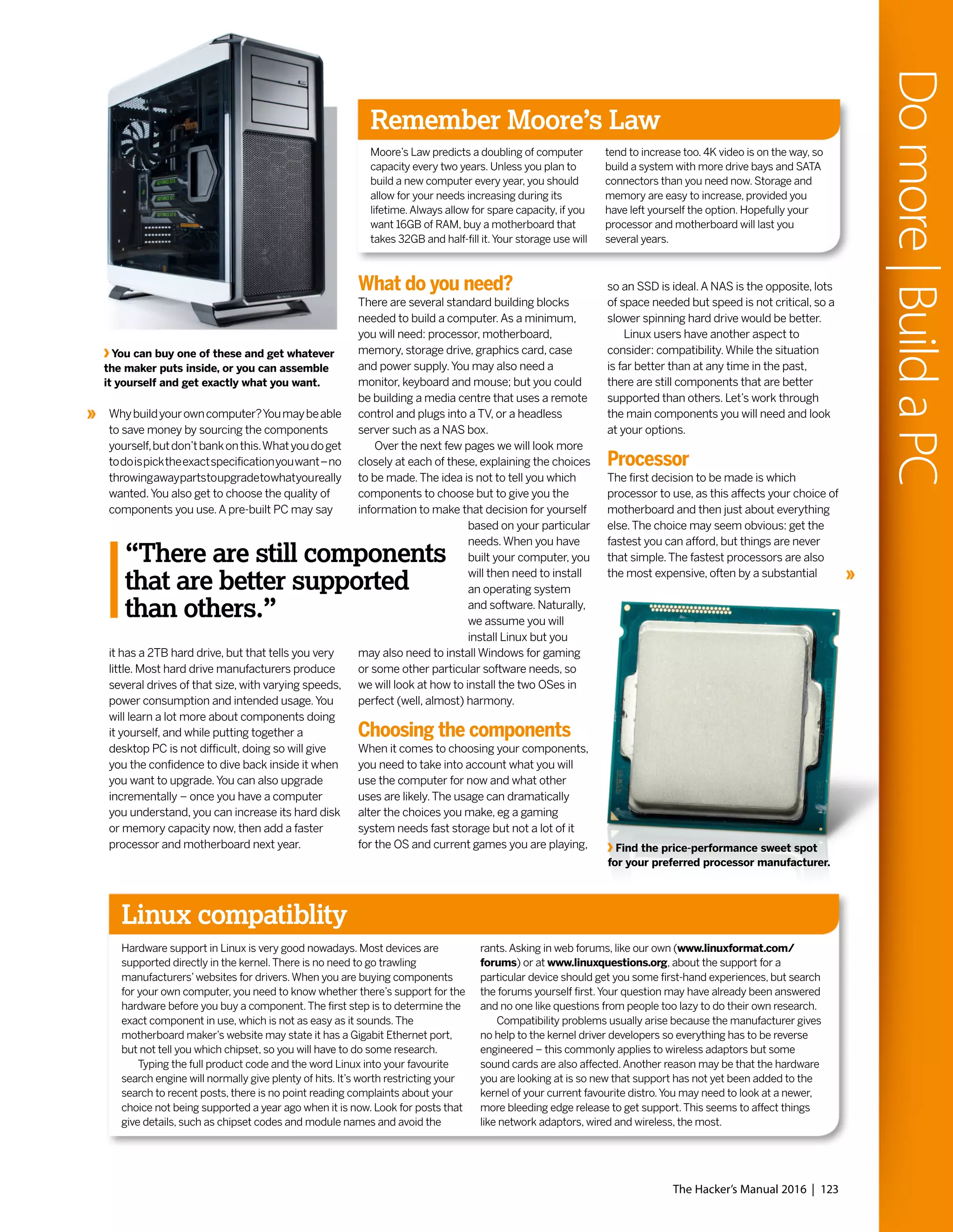 Linux compatiblity
Remember Moore’s Law
Moore’s Law predicts a doubling of computer
capacity every two years. Unless you plan to
build a new computer every year, you should
allow for your needs increasing during its
lifetime.Always allow for spare capacity, if you
want 16GB of RAM, buy a motherboard that
takes 32GB and half-fill it.Your storage use will
tend to increase too. 4K video is on the way, so
build a system with more drive bays and SATA
connectors than you need now. Storage and
memory are easy to increase, provided you
have left yourself the option. Hopefully your
processor and motherboard will last you
several years.
Hardware support in Linux is very good nowadays. Most devices are
supported directly in the kernel.There is no need to go trawling
manufacturers’websites for drivers.When you are buying components
for your own computer, you need to know whether there’s support for the
hardware before you buy a component.The first step is to determine the
exact component in use, which is not as easy as it sounds.The
motherboard maker’s website may state it has a Gigabit Ethernet port,
but not tell you which chipset, so you will have to do some research.
Typing the full product code and the word Linux into your favourite
search engine will normally give plenty of hits. It’s worth restricting your
search to recent posts, there is no point reading complaints about your
choice not being supported a year ago when it is now. Look for posts that
give details, such as chipset codes and module names and avoid the
rants.Asking in web forums, like our own (www.linuxformat.com/
forums) or at www.linuxquestions.org, about the support for a
particular device should get you some first-hand experiences, but search
the forums yourself first.Your question may have already been answered
and no one like questions from people too lazy to do their own research.
Compatibility problems usually arise because the manufacturer gives
no help to the kernel driver developers so everything has to be reverse
engineered – this commonly applies to wireless adaptors but some
sound cards are also affected.Another reason may be that the hardware
you are looking at is so new that support has not yet been added to the
kernel of your current favourite distro.You may need to look at a newer,
more bleeding edge release to get support.This seems to affect things
like network adaptors, wired and wireless, the most.
What do you need?
There are several standard building blocks
needed to build a computer.As a minimum,
you will need: processor, motherboard,
memory, storage drive, graphics card, case
and power supply.You may also need a
monitor, keyboard and mouse; but you could
be building a media centre that uses a remote
control and plugs into a TV, or a headless
server such as a NAS box.
Over the next few pages we will look more
closely at each of these, explaining the choices
to be made.The idea is not to tell you which
components to choose but to give you the
information to make that decision for yourself
based on your particular
needs.When you have
built your computer, you
will then need to install
an operating system
and software. Naturally,
we assume you will
install Linux but you
may also need to install Windows for gaming
or some other particular software needs, so
we will look at how to install the two OSes in
perfect (well, almost) harmony.
Choosing the components
When it comes to choosing your components,
you need to take into account what you will
use the computer for now and what other
uses are likely.The usage can dramatically
alter the choices you make, eg a gaming
system needs fast storage but not a lot of it
for the OS and current games you are playing,
You can buy one of these and get whatever
the maker puts inside, or you can assemble
it yourself and get exactly what you want.
so an SSD is ideal.A NAS is the opposite, lots
of space needed but speed is not critical, so a
slower spinning hard drive would be better.
Linux users have another aspect to
consider: compatibility.While the situation
is far better than at any time in the past,
there are still components that are better
supported than others. Let’s work through
the main components you will need and look
at your options.
Processor
The first decision to be made is which
processor to use, as this affects your choice of
motherboard and then just about everything
else.The choice may seem obvious: get the
fastest you can afford, but things are never
that simple.The fastest processors are also
the most expensive, often by a substantial
Find the price-performance sweet spot
for your preferred processor manufacturer.
Whybuildyourowncomputer?Youmaybeable
to save money by sourcing the components
yourself,butdon’tbankonthis.Whatyoudoget
todoispicktheexactspecificationyouwant–no
throwingawaypartstoupgradetowhatyoureally
wanted.You also get to choose the quality of
components you use.A pre-built PC may say
it has a 2TB hard drive, but that tells you very
little. Most hard drive manufacturers produce
several drives of that size, with varying speeds,
power consumption and intended usage.You
will learn a lot more about components doing
it yourself, and while putting together a
desktop PC is not difficult, doing so will give
you the confidence to dive back inside it when
you want to upgrade.You can also upgrade
incrementally – once you have a computer
you understand, you can increase its hard disk
or memory capacity now, then add a faster
processor and motherboard next year.
The Hacker’s Manual 2016 | 123
Domore|BuildaPC
“There are still components
that are better supported
than others.”