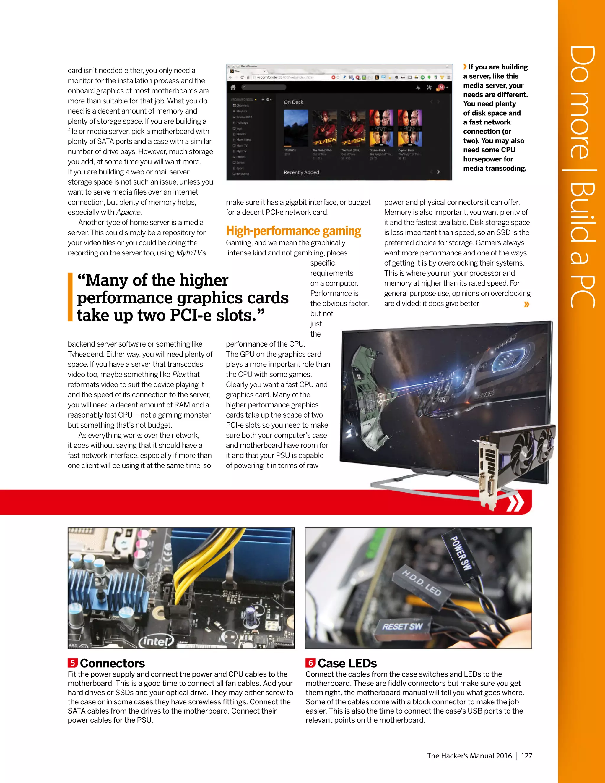 card isn’t needed either, you only need a
monitor for the installation process and the
onboard graphics of most motherboards are
more than suitable for that job.What you do
need is a decent amount of memory and
plenty of storage space. If you are building a
file or media server, pick a motherboard with
plenty of SATA ports and a case with a similar
number of drive bays. However, much storage
you add, at some time you will want more.
If you are building a web or mail server,
storage space is not such an issue, unless you
want to serve media files over an internet
connection, but plenty of memory helps,
especially with Apache.
Another type of home server is a media
server.This could simply be a repository for
your video files or you could be doing the
recording on the server too, using MythTV’s
backend server software or something like
Tvheadend. Either way, you will need plenty of
space. If you have a server that transcodes
video too, maybe something like Plex that
reformats video to suit the device playing it
and the speed of its connection to the server,
you will need a decent amount of RAM and a
reasonably fast CPU – not a gaming monster
but something that’s not budget.
As everything works over the network,
it goes without saying that it should have a
fast network interface, especially if more than
one client will be using it at the same time, so
make sure it has a gigabit interface, or budget
for a decent PCI-e network card.
High-performance gaming
Gaming, and we mean the graphically
intense kind and not gambling, places
specific
requirements
on a computer.
Performance is
the obvious factor,
but not
just
the
performance of the CPU.
The GPU on the graphics card
plays a more important role than
the CPU with some games.
Clearly you want a fast CPU and
graphics card. Many of the
higher performance graphics
cards take up the space of two
PCI-e slots so you need to make
sure both your computer’s case
and motherboard have room for
it and that your PSU is capable
of powering it in terms of raw
power and physical connectors it can offer.
Memory is also important, you want plenty of
it and the fastest available. Disk storage space
is less important than speed, so an SSD is the
preferred choice for storage. Gamers always
want more performance and one of the ways
of getting it is by overclocking their systems.
This is where you run your processor and
memory at higher than its rated speed. For
general purpose use, opinions on overclocking
are divided; it does give better
5 Connectors
Fit the power supply and connect the power and CPU cables to the
motherboard. This is a good time to connect all fan cables. Add your
hard drives or SSDs and your optical drive. They may either screw to
the case or in some cases they have screwless fittings. Connect the
SATA cables from the drives to the motherboard. Connect their
power cables for the PSU.
6 Case LEDs
Connect the cables from the case switches and LEDs to the
motherboard. These are fiddly connectors but make sure you get
them right, the motherboard manual will tell you what goes where.
Some of the cables come with a block connector to make the job
easier. This is also the time to connect the case’s USB ports to the
relevant points on the motherboard.
If you are building
a server, like this
media server, your
needs are different.
You need plenty
of disk space and
a fast network
connection (or
two). You may also
need some CPU
horsepower for
media transcoding.
The Hacker’s Manual 2016 | 127
“Many of the higher
performance graphics cards
take up two PCI-e slots.”