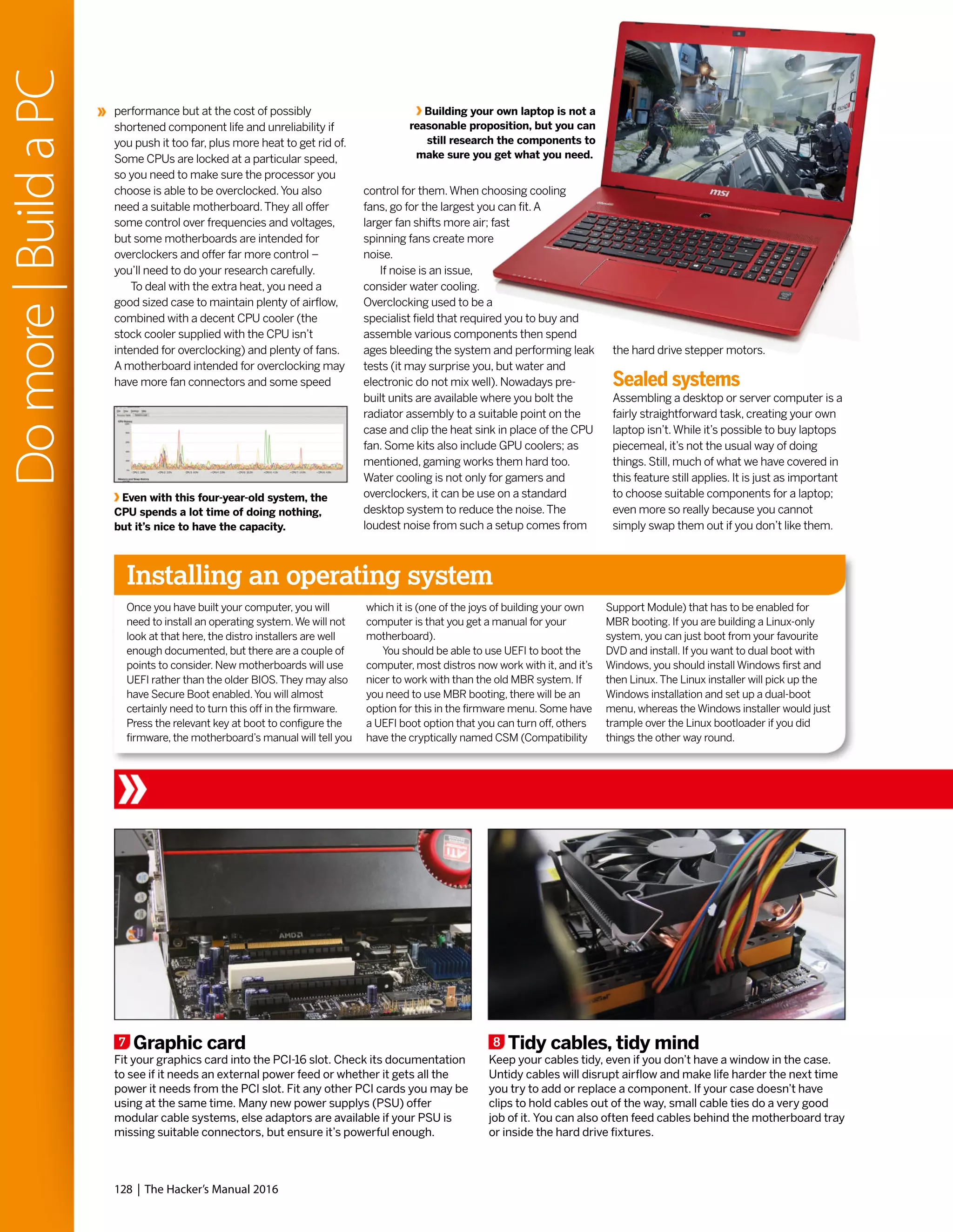 7 Graphic card
Fit your graphics card into the PCI-16 slot. Check its documentation
to see if it needs an external power feed or whether it gets all the
power it needs from the PCI slot. Fit any other PCI cards you may be
using at the same time. Many new power supplys (PSU) offer
modular cable systems, else adaptors are available if your PSU is
missing suitable connectors, but ensure it’s powerful enough.
8 Tidy cables, tidy mind
Keep your cables tidy, even if you don’t have a window in the case.
Untidy cables will disrupt airflow and make life harder the next time
you try to add or replace a component. If your case doesn’t have
clips to hold cables out of the way, small cable ties do a very good
job of it. You can also often feed cables behind the motherboard tray
or inside the hard drive fixtures.
performance but at the cost of possibly
shortened component life and unreliability if
you push it too far, plus more heat to get rid of.
Some CPUs are locked at a particular speed,
so you need to make sure the processor you
choose is able to be overclocked.You also
need a suitable motherboard.They all offer
some control over frequencies and voltages,
but some motherboards are intended for
overclockers and offer far more control –
you’ll need to do your research carefully.
To deal with the extra heat, you need a
good sized case to maintain plenty of airflow,
combined with a decent CPU cooler (the
stock cooler supplied with the CPU isn’t
intended for overclocking) and plenty of fans.
A motherboard intended for overclocking may
have more fan connectors and some speed
Even with this four-year-old system, the
CPU spends a lot time of doing nothing,
but it’s nice to have the capacity.
Installing an operating system
Once you have built your computer, you will
need to install an operating system.We will not
look at that here, the distro installers are well
enough documented, but there are a couple of
points to consider. New motherboards will use
UEFI rather than the older BIOS.They may also
have Secure Boot enabled.You will almost
certainly need to turn this off in the firmware.
Press the relevant key at boot to configure the
firmware, the motherboard’s manual will tell you
which it is (one of the joys of building your own
computer is that you get a manual for your
motherboard).
You should be able to use UEFI to boot the
computer, most distros now work with it, and it’s
nicer to work with than the old MBR system. If
you need to use MBR booting, there will be an
option for this in the firmware menu. Some have
a UEFI boot option that you can turn off, others
have the cryptically named CSM (Compatibility
Support Module) that has to be enabled for
MBR booting. If you are building a Linux-only
system, you can just boot from your favourite
DVD and install. If you want to dual boot with
Windows, you should install Windows first and
then Linux.The Linux installer will pick up the
Windows installation and set up a dual-boot
menu, whereas the Windows installer would just
trample over the Linux bootloader if you did
things the other way round.
control for them.When choosing cooling
fans, go for the largest you can fit.A
larger fan shifts more air; fast
spinning fans create more
noise.
If noise is an issue,
consider water cooling.
Overclocking used to be a
specialist field that required you to buy and
assemble various components then spend
ages bleeding the system and performing leak
tests (it may surprise you, but water and
electronic do not mix well). Nowadays pre-
built units are available where you bolt the
radiator assembly to a suitable point on the
case and clip the heat sink in place of the CPU
fan. Some kits also include GPU coolers; as
mentioned, gaming works them hard too.
Water cooling is not only for gamers and
overclockers, it can be use on a standard
desktop system to reduce the noise.The
loudest noise from such a setup comes from
Building your own laptop is not a
reasonable proposition, but you can
still research the components to
make sure you get what you need.
the hard drive stepper motors.
Sealed systems
Assembling a desktop or server computer is a
fairly straightforward task, creating your own
laptop isn’t.While it’s possible to buy laptops
piecemeal, it’s not the usual way of doing
things. Still, much of what we have covered in
this feature still applies. It is just as important
to choose suitable components for a laptop;
even more so really because you cannot
simply swap them out if you don’t like them.
128 | The Hacker’s Manual 2016
Domore|BuildaPC
