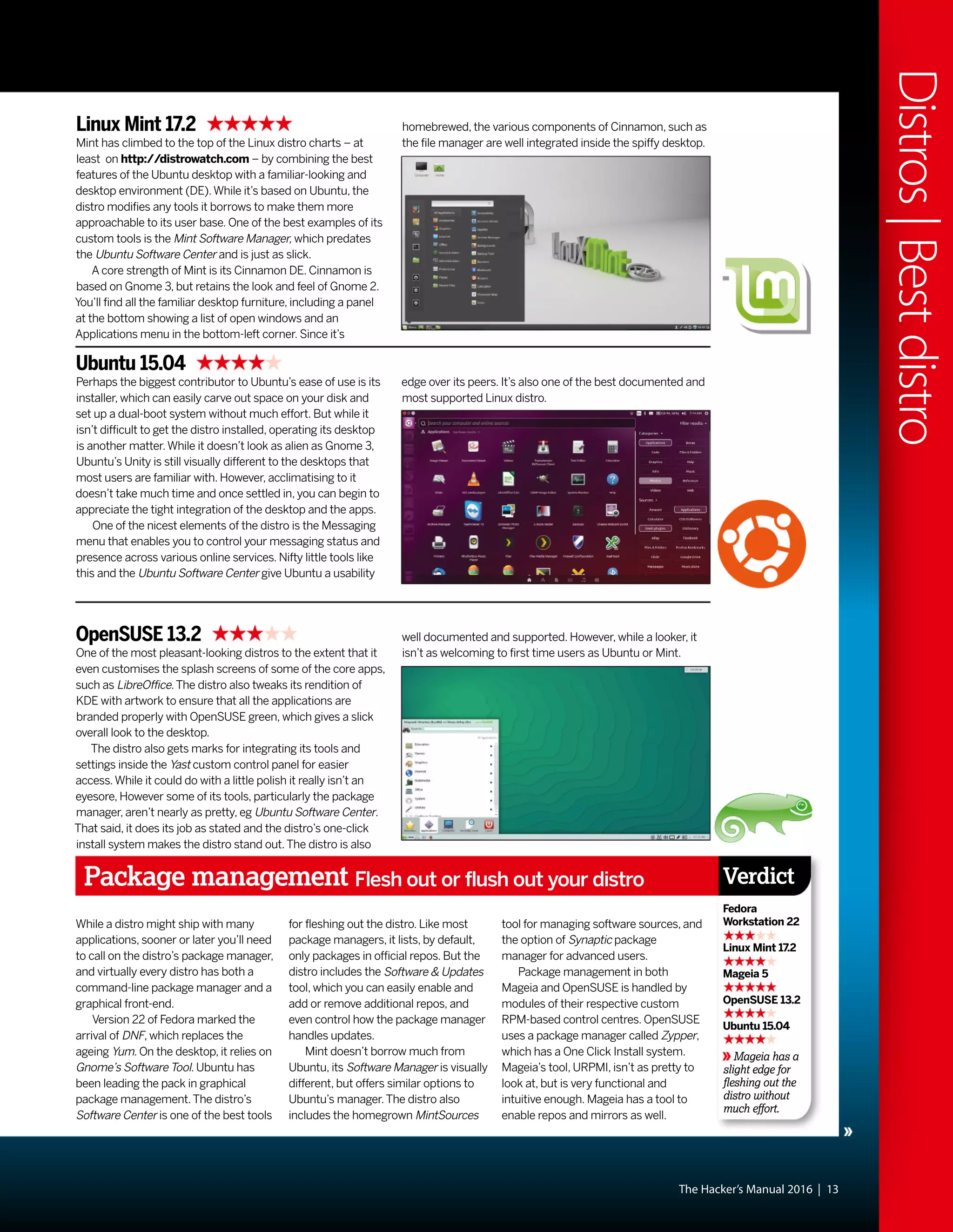 The Hacker’s Manual 2016 | 13
Distros|Bestdistro
Ubuntu 15.04
Perhaps the biggest contributor to Ubuntu’s ease of use is its
installer, which can easily carve out space on your disk and
set up a dual-boot system without much effort. But while it
isn’t difficult to get the distro installed, operating its desktop
is another matter.While it doesn’t look as alien as Gnome 3,
Ubuntu’s Unity is still visually different to the desktops that
most users are familiar with. However, acclimatising to it
doesn’t take much time and once settled in, you can begin to
appreciate the tight integration of the desktop and the apps.
One of the nicest elements of the distro is the Messaging
menu that enables you to control your messaging status and
presence across various online services. Nifty little tools like
this and the Ubuntu Software Center give Ubuntu a usability
Linux Mint 17.2
Mint has climbed to the top of the Linux distro charts – at
least on http://distrowatch.com – by combining the best
features of the Ubuntu desktop with a familiar-looking and
desktop environment (DE).While it’s based on Ubuntu, the
distro modifies any tools it borrows to make them more
approachable to its user base. One of the best examples of its
custom tools is the Mint Software Manager, which predates
the Ubuntu Software Center and is just as slick.
A core strength of Mint is its Cinnamon DE. Cinnamon is
based on Gnome 3, but retains the look and feel of Gnome 2.
You’ll find all the familiar desktop furniture, including a panel
at the bottom showing a list of open windows and an
Applications menu in the bottom-left corner. Since it’s
OpenSUSE 13.2
One of the most pleasant-looking distros to the extent that it
even customises the splash screens of some of the core apps,
such as LibreOffice.The distro also tweaks its rendition of
KDE with artwork to ensure that all the applications are
branded properly with OpenSUSE green, which gives a slick
overall look to the desktop.
The distro also gets marks for integrating its tools and
settings inside the Yast custom control panel for easier
access.While it could do with a little polish it really isn’t an
eyesore, However some of its tools, particularly the package
manager, aren’t nearly as pretty, eg Ubuntu Software Center.
That said, it does its job as stated and the distro’s one-click
install system makes the distro stand out.The distro is also
edge over its peers. It’s also one of the best documented and
most supported Linux distro.
homebrewed, the various components of Cinnamon, such as
the file manager are well integrated inside the spiffy desktop.
well documented and supported. However, while a looker, it
isn’t as welcoming to first time users as Ubuntu or Mint.
Package management Flesh out or flush out your distro
Mageia has a
slight edge for
fleshing out the
distro without
much effort.
Verdict
Fedora
Workstation 22
Linux Mint 17.2
Mageia 5
OpenSUSE 13.2
Ubuntu 15.04
While a distro might ship with many
applications, sooner or later you’ll need
to call on the distro’s package manager,
and virtually every distro has both a
command-line package manager and a
graphical front-end.
Version 22 of Fedora marked the
arrival of DNF, which replaces the
ageing Yum. On the desktop, it relies on
Gnome’s Software Tool. Ubuntu has
been leading the pack in graphical
package management.The distro’s
Software Center is one of the best tools
for fleshing out the distro. Like most
package managers, it lists, by default,
only packages in official repos. But the
distro includes the Software & Updates
tool, which you can easily enable and
add or remove additional repos, and
even control how the package manager
handles updates.
Mint doesn’t borrow much from
Ubuntu, its Software Manager is visually
different, but offers similar options to
Ubuntu’s manager.The distro also
includes the homegrown MintSources
tool for managing software sources, and
the option of Synaptic package
manager for advanced users.
Package management in both
Mageia and OpenSUSE is handled by
modules of their respective custom
RPM-based control centres. OpenSUSE
uses a package manager called Zypper,
which has a One Click Install system.
Mageia’s tool, URPMI, isn’t as pretty to
look at, but is very functional and
intuitive enough. Mageia has a tool to
enable repos and mirrors as well.