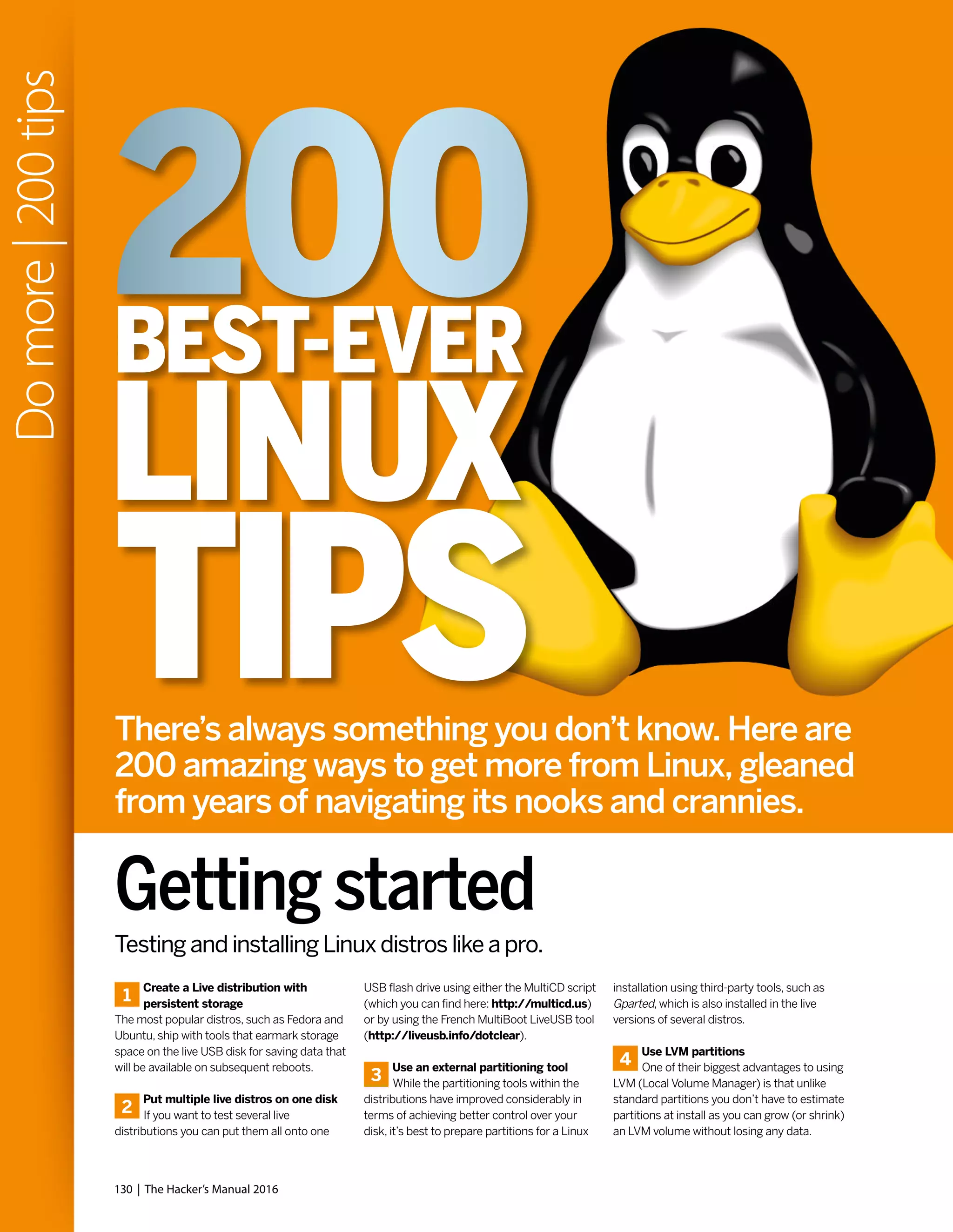 1
Create a Live distribution with
persistent storage
The most popular distros, such as Fedora and
Ubuntu, ship with tools that earmark storage
space on the live USB disk for saving data that
will be available on subsequent reboots.
2
Put multiple live distros on one disk
If you want to test several live
distributions you can put them all onto one
Testing and installing Linux distros like a pro.
USB flash drive using either the MultiCD script
(which you can find here: http://multicd.us)
or by using the French MultiBoot LiveUSB tool
(http://liveusb.info/dotclear).
3
Use an external partitioning tool
While the partitioning tools within the
distributions have improved considerably in
terms of achieving better control over your
disk, it’s best to prepare partitions for a Linux
installation using third-party tools, such as
Gparted, which is also installed in the live
versions of several distros.
4
Use LVM partitions
One of their biggest advantages to using
LVM (Local Volume Manager) is that unlike
standard partitions you don’t have to estimate
partitions at install as you can grow (or shrink)
an LVM volume without losing any data.
Getting started
130 | The Hacker’s Manual 2016
Domore|200tips
TIPS
BEST-EVER
LINUX
There’s always something you don’t know. Here are
200 amazing ways to get more from Linux, gleaned
from years of navigating its nooks and crannies.