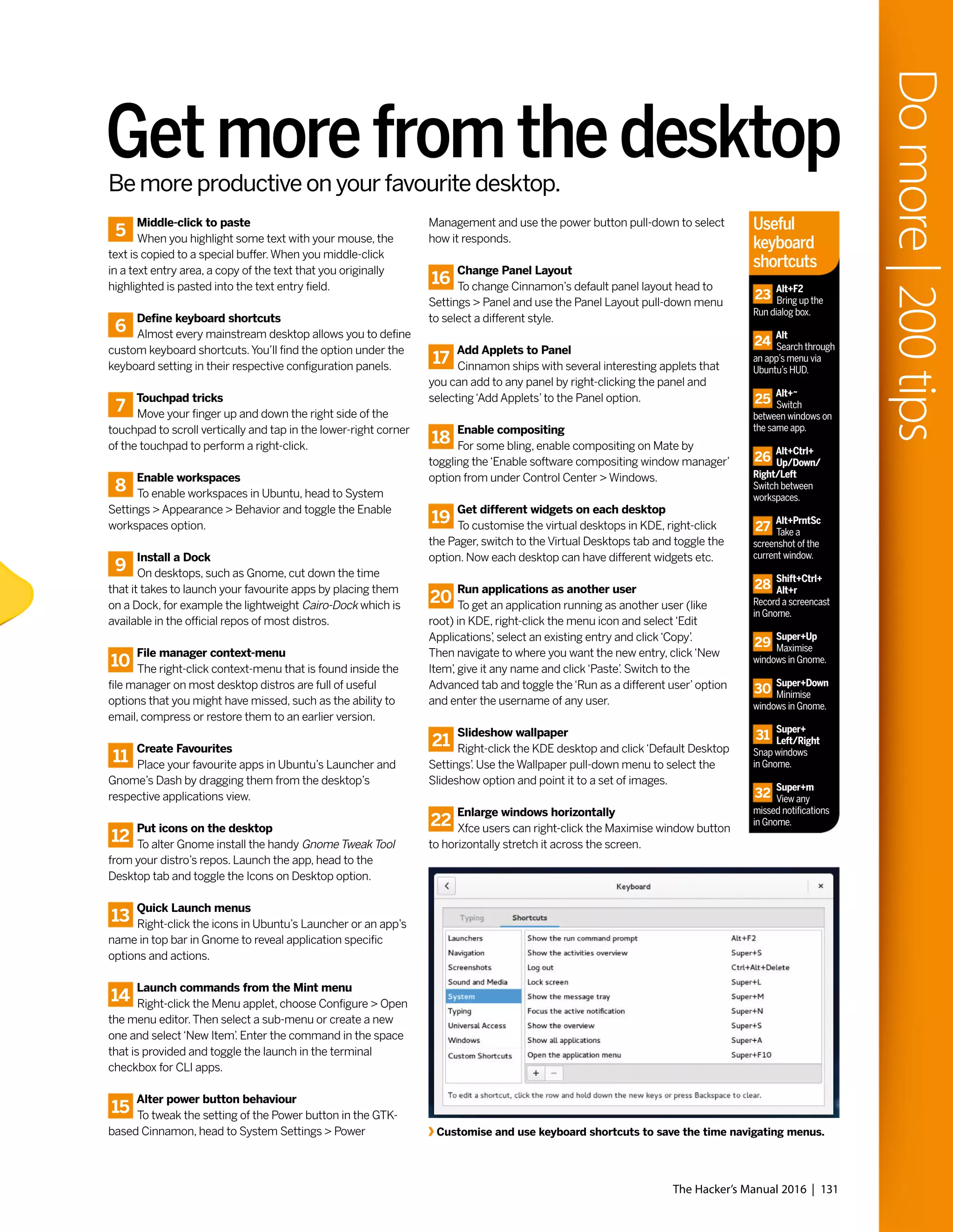 5
Middle-click to paste
When you highlight some text with your mouse, the
text is copied to a special buffer.When you middle-click
in a text entry area, a copy of the text that you originally
highlighted is pasted into the text entry field.
6
Define keyboard shortcuts
Almost every mainstream desktop allows you to define
custom keyboard shortcuts.You’ll find the option under the
keyboard setting in their respective configuration panels.
7
Touchpad tricks
Move your finger up and down the right side of the
touchpad to scroll vertically and tap in the lower-right corner
of the touchpad to perform a right-click.
8
Enable workspaces
To enable workspaces in Ubuntu, head to System
Settings > Appearance > Behavior and toggle the Enable
workspaces option.
9
Install a Dock
On desktops, such as Gnome, cut down the time
that it takes to launch your favourite apps by placing them
on a Dock, for example the lightweight Cairo-Dock which is
available in the official repos of most distros.
10
File manager context-menu
The right-click context-menu that is found inside the
file manager on most desktop distros are full of useful
options that you might have missed, such as the ability to
email, compress or restore them to an earlier version.
11
Create Favourites
Place your favourite apps in Ubuntu’s Launcher and
Gnome’s Dash by dragging them from the desktop’s
respective applications view.
12
Put icons on the desktop
To alter Gnome install the handy Gnome Tweak Tool
from your distro’s repos. Launch the app, head to the
Desktop tab and toggle the Icons on Desktop option.
13
Quick Launch menus
Right-click the icons in Ubuntu’s Launcher or an app’s
name in top bar in Gnome to reveal application specific
options and actions.
14
Launch commands from the Mint menu
Right-click the Menu applet, choose Configure > Open
the menu editor.Then select a sub-menu or create a new
one and select‘New Item’. Enter the command in the space
that is provided and toggle the launch in the terminal
checkbox for CLI apps.
15
Alter power button behaviour
To tweak the setting of the Power button in the GTK-
based Cinnamon, head to System Settings > Power
Management and use the power button pull-down to select
how it responds.
16
Change Panel Layout
To change Cinnamon’s default panel layout head to
Settings > Panel and use the Panel Layout pull-down menu
to select a different style.
17
Add Applets to Panel
Cinnamon ships with several interesting applets that
you can add to any panel by right-clicking the panel and
selecting‘Add Applets’to the Panel option.
18
Enable compositing
For some bling, enable compositing on Mate by
toggling the‘Enable software compositing window manager’
option from under Control Center > Windows.
19
Get different widgets on each desktop
To customise the virtual desktops in KDE, right-click
the Pager, switch to the Virtual Desktops tab and toggle the
option. Now each desktop can have different widgets etc.
20
Run applications as another user
To get an application running as another user (like
root) in KDE, right-click the menu icon and select‘Edit
Applications’, select an existing entry and click‘Copy’.
Then navigate to where you want the new entry, click‘New
Item’, give it any name and click‘Paste’. Switch to the
Advanced tab and toggle the‘Run as a different user’option
and enter the username of any user.
21
Slideshow wallpaper
Right-click the KDE desktop and click‘Default Desktop
Settings’. Use the Wallpaper pull-down menu to select the
Slideshow option and point it to a set of images.
22
Enlarge windows horizontally
Xfce users can right-click the Maximise window button
to horizontally stretch it across the screen.
Getmorefromthedesktop
Customise and use keyboard shortcuts to save the time navigating menus.
The Hacker’s Manual 2016 | 131
Domore|200tips
Be more productive on your favourite desktop.
Useful
keyboard
shortcuts
23
Alt+F2
Bring up the
Run dialog box.
24
Alt
Search through
an app’s menu via
Ubuntu’s HUD.
25
Alt+~
Switch
between windows on
the same app.
26
Alt+Ctrl+
Up/Down/
Right/Left
Switch between
workspaces.
27
Alt+PrntSc
Take a
screenshot of the
current window.
28
Shift+Ctrl+
Alt+r
Record a screencast
in Gnome.
29
Super+Up
Maximise
windows in Gnome.
30
Super+Down
Minimise
windows in Gnome.
31
Super+
Left/Right
Snap windows
in Gnome.
32
Super+m
View any
missed notifications
in Gnome.