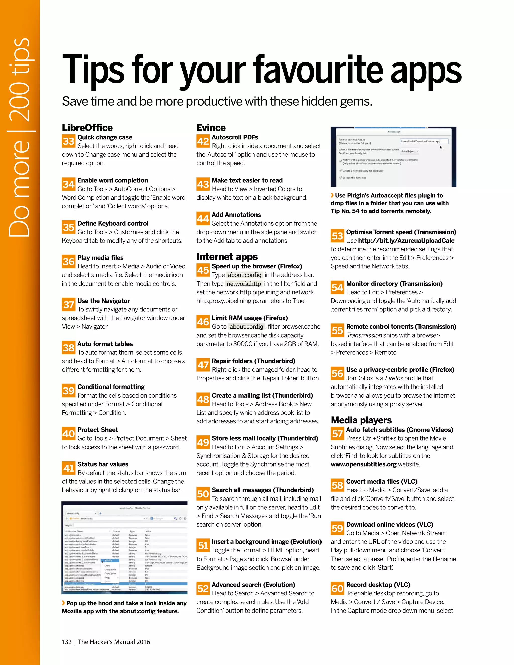 LibreOffice
33
Quick change case
Select the words, right-click and head
down to Change case menu and select the
required option.
34
Enable word completion
Go to Tools > AutoCorrect Options >
Word Completion and toggle the‘Enable word
completion’and‘Collect words’options.
35
Define Keyboard control
Go to Tools > Customise and click the
Keyboard tab to modify any of the shortcuts.
36
Play media files
Head to Insert > Media > Audio or Video
and select a media file. Select the media icon
in the document to enable media controls.
37
Use the Navigator
To swiftly navigate any documents or
spreadsheet with the navigator window under
View > Navigator.
38
Auto format tables
To auto format them, select some cells
and head to Format > Autoformat to choose a
different formatting for them.
39
Conditional formatting
Format the cells based on conditions
specified under Format > Conditional
Formatting > Condition.
40
Protect Sheet
Go to Tools > Protect Document > Sheet
to lock access to the sheet with a password.
41
Status bar values
By default the status bar shows the sum
of the values in the selected cells. Change the
behaviour by right-clicking on the status bar.
Evince
42
Autoscroll PDFs
Right-click inside a document and select
the‘Autoscroll‘ option and use the mouse to
control the speed.
43
Make text easier to read
Head to View > Inverted Colors to
display white text on a black background.
44
Add Annotations
Select the Annotations option from the
drop-down menu in the side pane and switch
to the Add tab to add annotations.
Internet apps
45
Speed up the browser (Firefox)
Type about:config in the address bar.
Then type network.http in the filter field and
set the network.http.pipelining and network.
http.proxy.pipelining parameters to True.
46
Limit RAM usage (Firefox)
Go to about:config , filter browser.cache
and set the browser.cache.disk.capacity
parameter to 30000 if you have 2GB of RAM.
47
Repair folders (Thunderbird)
Right-click the damaged folder, head to
Properties and click the‘Repair Folder’button.
48
Create a mailing list (Thunderbird)
Head to Tools > Address Book > New
List and specify which address book list to
add addresses to and start adding addresses.
49
Store less mail locally (Thunderbird)
Head to Edit > Account Settings >
Synchronisation & Storage for the desired
account.Toggle the Synchronise the most
recent option and choose the period.
50
Search all messages (Thunderbird)
To search through all mail, including mail
only available in full on the server, head to Edit
> Find > Search Messages and toggle the‘Run
search on server’option.
51
Insert a background image (Evolution)
Toggle the Format > HTML option, head
to Format > Page and click‘Browse’under
Background image section and pick an image.
52
Advanced search (Evolution)
Head to Search > Advanced Search to
create complex search rules. Use the‘Add
Condition’button to define parameters.
Pop up the hood and take a look inside any
Mozilla app with the about:config feature.
Use Pidgin’s Autoaccept files plugin to
drop files in a folder that you can use with
Tip No. 54 to add torrents remotely.
Tipsforyourfavouriteapps
53
Optimise Torrent speed (Transmission)
Use http://bit.ly/AzureuaUploadCalc
to determine the recommended settings that
you can then enter in the Edit > Preferences >
Speed and the Network tabs.
54
Monitor directory (Transmission)
Head to Edit > Preferences >
Downloading and toggle the‘Automatically add
.torrent files from’option and pick a directory.
55
Remote control torrents (Transmission)
Transmission ships with a browser-
based interface that can be enabled from Edit
> Preferences > Remote.
56
Use a privacy-centric profile (Firefox)
JonDoFox is a Firefox profile that
automatically integrates with the installed
browser and allows you to browse the internet
anonymously using a proxy server.
Media players
57
Auto-fetch subtitles (Gnome Videos)
Press Ctrl+Shift+s to open the Movie
Subtitles dialog. Now select the language and
click‘Find’to look for subtitles on the
www.opensubtitles.org website.
58
Covert media files (VLC)
Head to Media > Convert/Save, add a
file and click‘Convert/Save’button and select
the desired codec to convert to.
59
Download online videos (VLC)
Go to Media > Open Network Stream
and enter the URL of the video and use the
Play pull-down menu and choose‘Convert’.
Then select a preset Profile, enter the filename
to save and click‘Start’.
60
Record desktop (VLC)
To enable desktop recording, go to
Media > Convert / Save > Capture Device.
In the Capture mode drop down menu, select
132 | The Hacker’s Manual 2016
Domore|200tips
Save time and be more productive with these hidden gems.