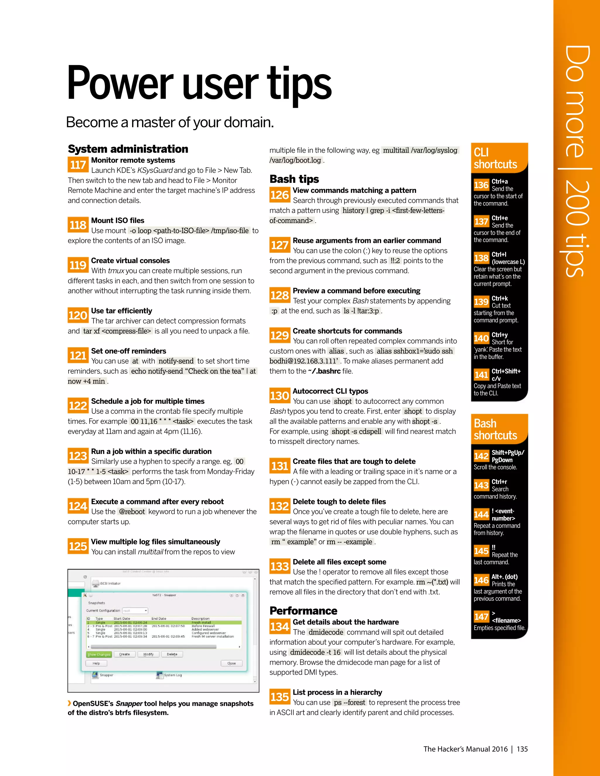 System administration
117
Monitor remote systems
Launch KDE’s KSysGuard and go to File > New Tab.
Then switch to the new tab and head to File > Monitor
Remote Machine and enter the target machine’s IP address
and connection details.
118
Mount ISO files
Use mount -o loop <path-to-ISO-file> /tmp/iso-file to
explore the contents of an ISO image.
119
Create virtual consoles
With tmux you can create multiple sessions, run
different tasks in each, and then switch from one session to
another without interrupting the task running inside them.
120
Use tar efficiently
The tar archiver can detect compression formats
and tar xf <compress-file> is all you need to unpack a file.
121
Set one-off reminders
You can use at with notify-send to set short time
reminders, such as echo notify-send “Check on the tea” | at
now +4 min .
122
Schedule a job for multiple times
Use a comma in the crontab file specify multiple
times. For example 00 11,16 * * * <task> executes the task
everyday at 11am and again at 4pm (11,16).
123
Run a job within a specific duration
Similarly use a hyphen to specify a range. eg, 00
10-17 * * 1-5 <task> performs the task from Monday-Friday
(1-5) between 10am and 5pm (10-17).
124
Execute a command after every reboot
Use the @reboot keyword to run a job whenever the
computer starts up.
125
View multiple log files simultaneously
You can install multitail from the repos to view
multiple file in the following way, eg multitail /var/log/syslog
/var/log/boot.log .
Bash tips
126
View commands matching a pattern
Search through previously executed commands that
match a pattern using history | grep -i <first-few-letters-
of-command> .
127
Reuse arguments from an earlier command
You can use the colon (:) key to reuse the options
from the previous command, such as !!:2 points to the
second argument in the previous command.
128
Preview a command before executing
Test your complex Bash statements by appending
:p at the end, such as ls -l !tar:3:p .
129
Create shortcuts for commands
You can roll often repeated complex commands into
custom ones with alias , such as alias sshbox1=’sudo ssh
bodhi@192.168.3.111’ .To make aliases permanent add
them to the ~/.bashrc file.
130
Autocorrect CLI typos
You can use shopt to autocorrect any common
Bash typos you tend to create. First, enter shopt to display
all the available patterns and enable any with shopt -s .
For example, using shopt -s cdspell will find nearest match
to misspelt directory names.
131
Create files that are tough to delete
A file with a leading or trailing space in it’s name or a
hypen (-) cannot easily be zapped from the CLI.
132
Delete tough to delete files
Once you’ve create a tough file to delete, here are
several ways to get rid of files with peculiar names.You can
wrap the filename in quotes or use double hyphens, such as
rm “ example” or rm -- -example .
133
Delete all files except some
Use the ! operator to remove all files except those
that match the specified pattern. For example. rm ~(*.txt) will
remove all files in the directory that don’t end with .txt.
Performance
134
Get details about the hardware
The dmidecode command will spit out detailed
information about your computer’s hardware. For example,
using dmidecode -t 16 will list details about the physical
memory. Browse the dmidecode man page for a list of
supported DMI types.
135
List process in a hierarchy
You can use ps --forest to represent the process tree
in ASCII art and clearly identify parent and child processes.
Power user tips
OpenSUSE’s Snapper tool helps you manage snapshots
of the distro’s btrfs filesystem.
The Hacker’s Manual 2016 | 135
Domore|200tips
Become a master of your domain.
CLI
shortcuts
Bash
shortcuts
136
Ctrl+a
Send the
cursor to the start of
the command.
137
Ctrl+e
Send the
cursor to the end of
the command.
138
Ctrl+l
(lowercase L)
Clear the screen but
retain what’s on the
current prompt.
139
Ctrl+k
Cut text
starting from the
command prompt.
140
Ctrl+y
Short for
‘yank’.Paste the text
in the buffer.
141
Ctrl+Shift+
c/v
Copy and Paste text
to the CLI.
142
Shift+PgUp/
PgDown
Scroll the console.
143
Ctrl+r
Search
command history.
144
! <event-
number>
Repeat a command
from history.
145
!!
Repeat the
last command.
146
Alt+. (dot)
Prints the
last argument of the
previous command.
147
>
<filename>
Empties specified file.