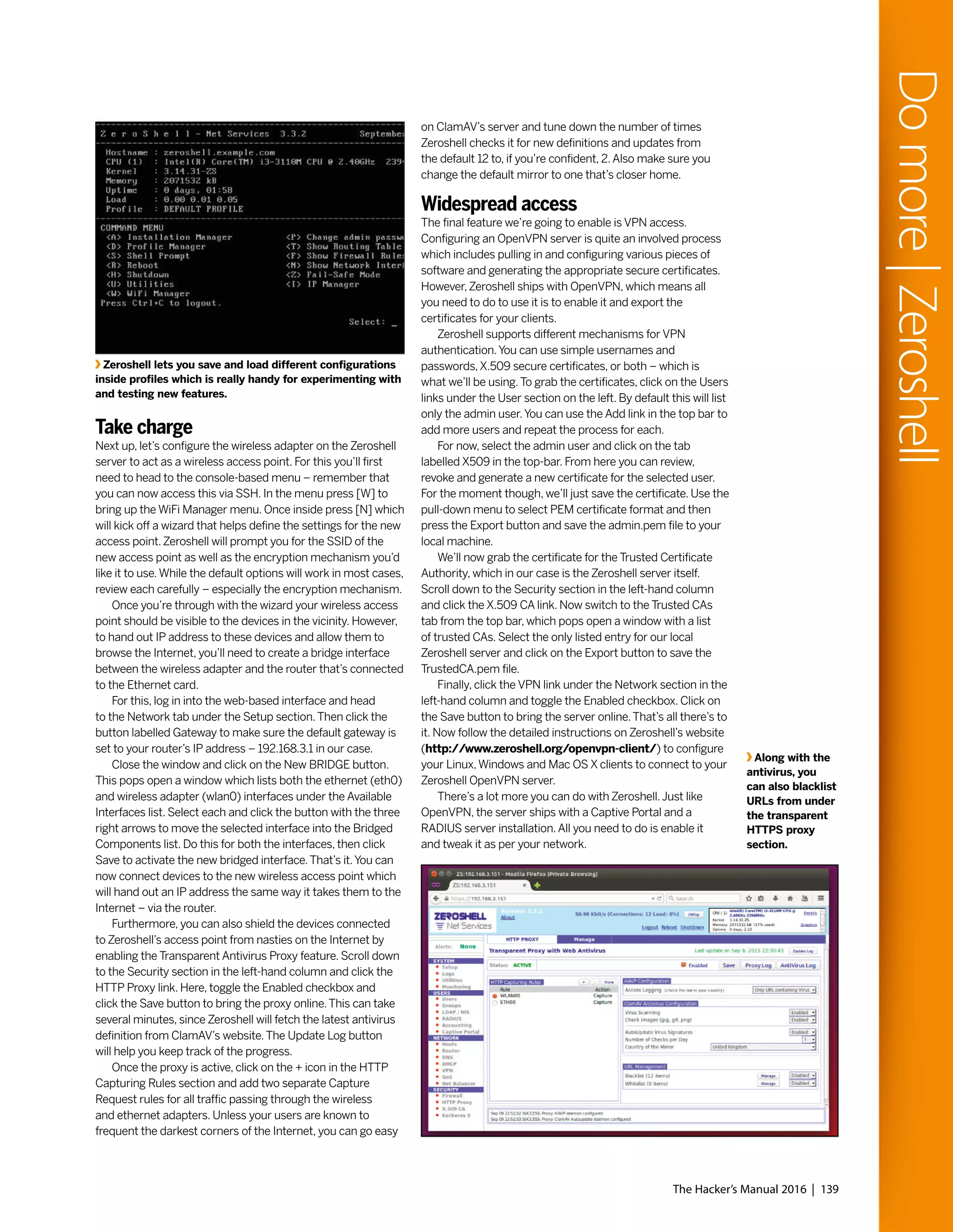 The Hacker’s Manual 2016 | 139
Domore|Zeroshell
Take charge
Next up, let’s configure the wireless adapter on the Zeroshell
server to act as a wireless access point. For this you’ll first
need to head to the console-based menu – remember that
you can now access this via SSH. In the menu press [W] to
bring up the WiFi Manager menu. Once inside press [N] which
will kick off a wizard that helps define the settings for the new
access point.Zeroshell will prompt you for the SSID of the
new access point as well as the encryption mechanism you’d
like it to use.While the default options will work in most cases,
review each carefully – especially the encryption mechanism.
Once you’re through with the wizard your wireless access
point should be visible to the devices in the vicinity. However,
to hand out IP address to these devices and allow them to
browse the Internet, you’ll need to create a bridge interface
between the wireless adapter and the router that’s connected
to the Ethernet card.
For this, log in into the web-based interface and head
to the Network tab under the Setup section.Then click the
button labelled Gateway to make sure the default gateway is
set to your router’s IP address – 192.168.3.1 in our case.
Close the window and click on the New BRIDGE button.
This pops open a window which lists both the ethernet (eth0)
and wireless adapter (wlan0) interfaces under the Available
Interfaces list. Select each and click the button with the three
right arrows to move the selected interface into the Bridged
Components list. Do this for both the interfaces, then click
Save to activate the new bridged interface.That’s it.You can
now connect devices to the new wireless access point which
will hand out an IP address the same way it takes them to the
Internet – via the router.
Furthermore, you can also shield the devices connected
to Zeroshell’s access point from nasties on the Internet by
enabling the Transparent Antivirus Proxy feature. Scroll down
to the Security section in the left-hand column and click the
HTTP Proxy link. Here, toggle the Enabled checkbox and
click the Save button to bring the proxy online.This can take
several minutes, since Zeroshell will fetch the latest antivirus
definition from ClamAV’s website.The Update Log button
will help you keep track of the progress.
Once the proxy is active, click on the + icon in the HTTP
Capturing Rules section and add two separate Capture
Request rules for all traffic passing through the wireless
and ethernet adapters. Unless your users are known to
frequent the darkest corners of the Internet, you can go easy
on ClamAV’s server and tune down the number of times
Zeroshell checks it for new definitions and updates from
the default 12 to, if you’re confident, 2.Also make sure you
change the default mirror to one that’s closer home.
Widespread access
The final feature we’re going to enable is VPN access.
Configuring an OpenVPN server is quite an involved process
which includes pulling in and configuring various pieces of
software and generating the appropriate secure certificates.
However,Zeroshell ships with OpenVPN, which means all
you need to do to use it is to enable it and export the
certificates for your clients.
Zeroshell supports different mechanisms for VPN
authentication.You can use simple usernames and
passwords,X.509 secure certificates, or both – which is
what we’ll be using.To grab the certificates, click on the Users
links under the User section on the left. By default this will list
only the admin user.You can use the Add link in the top bar to
add more users and repeat the process for each.
For now, select the admin user and click on the tab
labelled X509 in the top-bar. From here you can review,
revoke and generate a new certificate for the selected user.
For the moment though, we’ll just save the certificate. Use the
pull-down menu to select PEM certificate format and then
press the Export button and save the admin.pem file to your
local machine.
We’ll now grab the certificate for the Trusted Certificate
Authority, which in our case is the Zeroshell server itself.
Scroll down to the Security section in the left-hand column
and click the X.509 CA link. Now switch to the Trusted CAs
tab from the top bar, which pops open a window with a list
of trusted CAs. Select the only listed entry for our local
Zeroshell server and click on the Export button to save the
TrustedCA.pem file.
Finally, click the VPN link under the Network section in the
left-hand column and toggle the Enabled checkbox. Click on
the Save button to bring the server online.That’s all there’s to
it. Now follow the detailed instructions on Zeroshell’s website
(http://www.zeroshell.org/openvpn-client/) to configure
your Linux,Windows and Mac OS X clients to connect to your
Zeroshell OpenVPN server.
There’s a lot more you can do with Zeroshell.Just like
OpenVPN, the server ships with a Captive Portal and a
RADIUS server installation.All you need to do is enable it
and tweak it as per your network.
Along with the
antivirus, you
can also blacklist
URLs from under
the transparent
HTTPS proxy
section.
Zeroshell lets you save and load different configurations
inside profiles which is really handy for experimenting with
and testing new features.
 