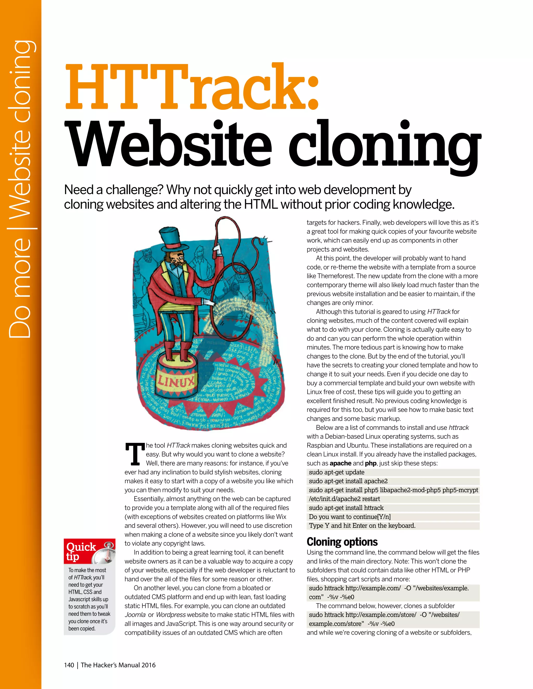 140 | The Hacker’s Manual 2016
Domore|Websitecloning
targets for hackers. Finally, web developers will love this as it’s
a great tool for making quick copies of your favourite website
work, which can easily end up as components in other
projects and websites.
At this point, the developer will probably want to hand
code, or re-theme the website with a template from a source
like Themeforest.The new update from the clone with a more
contemporary theme will also likely load much faster than the
previous website installation and be easier to maintain, if the
changes are only minor.
Although this tutorial is geared to using HTTrack for
cloning websites, much of the content covered will explain
what to do with your clone. Cloning is actually quite easy to
do and can you can perform the whole operation within
minutes.The more tedious part is knowing how to make
changes to the clone. But by the end of the tutorial, you'll
have the secrets to creating your cloned template and how to
change it to suit your needs. Even if you decide one day to
buy a commercial template and build your own website with
Linux free of cost, these tips will guide you to getting an
excellent finished result. No previous coding knowledge is
required for this too, but you will see how to make basic text
changes and some basic markup.
Below are a list of commands to install and use httrack
with a Debian-based Linux operating systems, such as
Raspbian and Ubuntu.These installations are required on a
clean Linux install. If you already have the installed packages,
such as apache and php, just skip these steps:
sudo apt-get update
sudo apt-get install apache2
sudo apt-get install php5 libapache2-mod-php5 php5-mcrypt
/etc/init.d/apache2 restart
sudo apt-get install httrack
Do you want to continue[Y/n]
Type Y and hit Enter on the keyboard.
Cloning options
Using the command line, the command below will get the files
and links of the main directory. Note: This won't clone the
subfolders that could contain data like other HTML or PHP
files, shopping cart scripts and more:
sudo httrack http://example.com/ -O "/websites/example.
com" -%v -%e0
The command below, however, clones a subfolder
sudo httrack http://example.com/store/ -O "/websites/
example.com/store" -%v -%e0
and while we're covering cloning of a website or subfolders,
HTTrack:
Website cloningNeed a challenge? Why not quickly get into web development by
cloning websites and altering the HTML without prior coding knowledge.
T
he tool HTTrack makes cloning websites quick and
easy. But why would you want to clone a website?
Well, there are many reasons: for instance, if you've
ever had any inclination to build stylish websites, cloning
makes it easy to start with a copy of a website you like which
you can then modify to suit your needs.
Essentially, almost anything on the web can be captured
to provide you a template along with all of the required files
(with exceptions of websites created on platforms like Wix
and several others). However, you will need to use discretion
when making a clone of a website since you likely don't want
to violate any copyright laws.
In addition to being a great learning tool, it can benefit
website owners as it can be a valuable way to acquire a copy
of your website, especially if the web developer is reluctant to
hand over the all of the files for some reason or other.
On another level, you can clone from a bloated or
outdated CMS platform and end up with lean, fast loading
static HTML files. For example, you can clone an outdated
Joomla or Wordpress website to make static HTML files with
all images and JavaScript.This is one way around security or
compatibility issues of an outdated CMS which are often
To make the most
of HTTrack,you’ll
need to get your
HTML,CSS and
Javascript skills up
to scratch as you’ll
need them to tweak
you clone once it’s
been copied.
Quick
tip
 