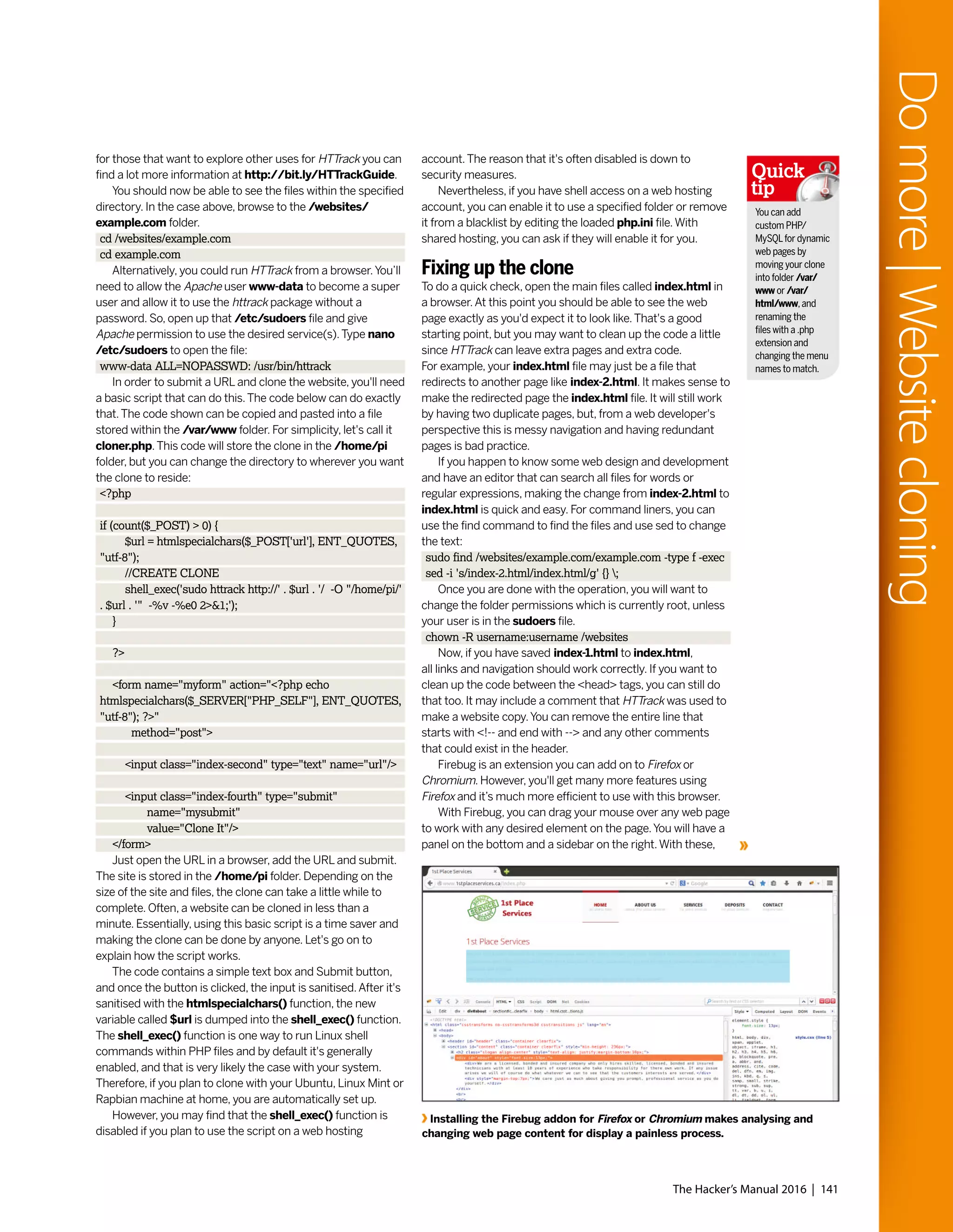 The Hacker’s Manual 2016 | 141
Domore|Websitecloning
for those that want to explore other uses for HTTrack you can
find a lot more information at http://bit.ly/HTTrackGuide.
You should now be able to see the files within the specified
directory. In the case above, browse to the /websites/
example.com folder.
cd /websites/example.com
cd example.com
Alternatively, you could run HTTrack from a browser.You’ll
need to allow the Apache user www-data to become a super
user and allow it to use the httrack package without a
password. So, open up that /etc/sudoers file and give
Apache permission to use the desired service(s).Type nano
/etc/sudoers to open the file:
www-data ALL=NOPASSWD: /usr/bin/httrack
In order to submit a URL and clone the website, you'll need
a basic script that can do this.The code below can do exactly
that.The code shown can be copied and pasted into a file
stored within the /var/www folder. For simplicity, let's call it
cloner.php.This code will store the clone in the /home/pi
folder, but you can change the directory to wherever you want
the clone to reside:
<?php
if (count($_POST) > 0) {
$url = htmlspecialchars($_POST['url'], ENT_QUOTES,
"utf-8");
//CREATE CLONE
shell_exec('sudo httrack http://' . $url . '/ -O "/home/pi/'
. $url . '" -%v -%e0 2>&1;');
}
?>
<form name="myform" action="<?php echo
htmlspecialchars($_SERVER["PHP_SELF"], ENT_QUOTES,
"utf-8"); ?>"
method="post">
<input class="index-second" type="text" name="url"/>
<input class="index-fourth" type="submit"
name="mysubmit"
value="Clone It"/>
</form>
Just open the URL in a browser, add the URL and submit.
The site is stored in the /home/pi folder. Depending on the
size of the site and files, the clone can take a little while to
complete. Often, a website can be cloned in less than a
minute. Essentially, using this basic script is a time saver and
making the clone can be done by anyone. Let's go on to
explain how the script works.
The code contains a simple text box and Submit button,
and once the button is clicked, the input is sanitised.After it's
sanitised with the htmlspecialchars() function, the new
variable called $url is dumped into the shell_exec() function.
The shell_exec() function is one way to run Linux shell
commands within PHP files and by default it's generally
enabled, and that is very likely the case with your system.
Therefore, if you plan to clone with your Ubuntu, Linux Mint or
Rapbian machine at home, you are automatically set up.
However, you may find that the shell_exec() function is
disabled if you plan to use the script on a web hosting
account.The reason that it's often disabled is down to
security measures.
Nevertheless, if you have shell access on a web hosting
account, you can enable it to use a specified folder or remove
it from a blacklist by editing the loaded php.ini file.With
shared hosting, you can ask if they will enable it for you.
Fixing up the clone
To do a quick check, open the main files called index.html in
a browser.At this point you should be able to see the web
page exactly as you'd expect it to look like.That's a good
starting point, but you may want to clean up the code a little
since HTTrack can leave extra pages and extra code.
For example, your index.html file may just be a file that
redirects to another page like index-2.html. It makes sense to
make the redirected page the index.html file. It will still work
by having two duplicate pages, but, from a web developer's
perspective this is messy navigation and having redundant
pages is bad practice.
If you happen to know some web design and development
and have an editor that can search all files for words or
regular expressions, making the change from index-2.html to
index.html is quick and easy. For command liners, you can
use the find command to find the files and use sed to change
the text:
sudo find /websites/example.com/example.com -type f -exec
sed -i 's/index-2.html/index.html/g' {} ;
Once you are done with the operation, you will want to
change the folder permissions which is currently root, unless
your user is in the sudoers file.
chown -R username:username /websites
Now, if you have saved index-1.html to index.html,
all links and navigation should work correctly. If you want to
clean up the code between the <head> tags, you can still do
that too. It may include a comment that HTTrack was used to
make a website copy.You can remove the entire line that
starts with <!-- and end with --> and any other comments
that could exist in the header.
Firebug is an extension you can add on to Firefox or
Chromium. However, you'll get many more features using
Firefox and it’s much more efficient to use with this browser.
With Firebug, you can drag your mouse over any web page
to work with any desired element on the page.You will have a
panel on the bottom and a sidebar on the right.With these,
Installing the Firebug addon for Firefox or Chromium makes analysing and
changing web page content for display a painless process.
You can add
custom PHP/
MySQLfor dynamic
web pages by
moving your clone
into folder /var/
www or /var/
html/www,and
renaming the
files with a .php
extension and
changing the menu
names to match.
Quick
tip
 