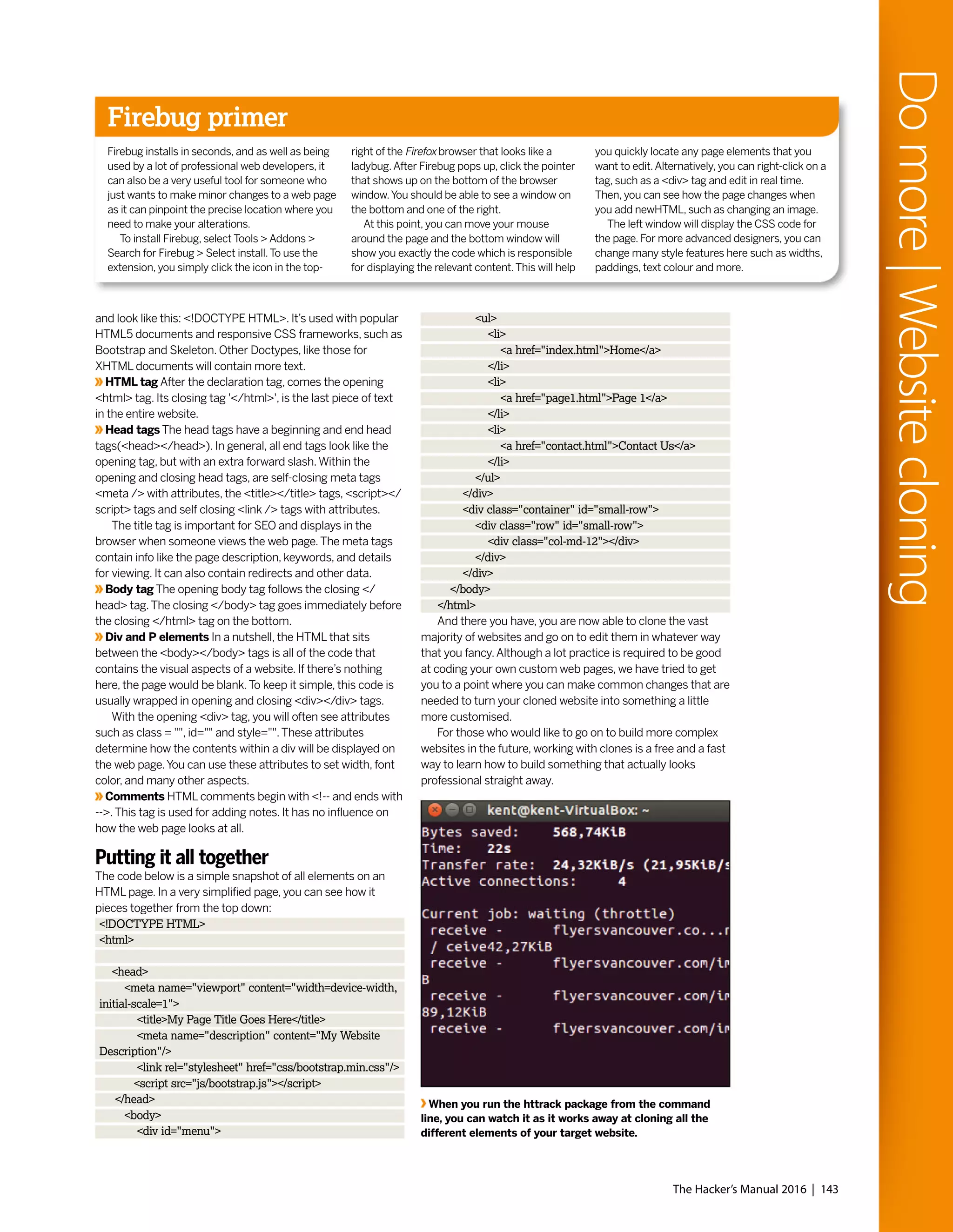 The Hacker’s Manual 2016 | 143
Domore|Websitecloning
and look like this: <!DOCTYPE HTML>. It’s used with popular
HTML5 documents and responsive CSS frameworks, such as
Bootstrap and Skeleton. Other Doctypes, like those for
XHTML documents will contain more text.
HTML tag After the declaration tag, comes the opening
<html> tag. Its closing tag '</html>', is the last piece of text
in the entire website.
Head tags The head tags have a beginning and end head
tags(<head></head>). In general, all end tags look like the
opening tag, but with an extra forward slash.Within the
opening and closing head tags, are self-closing meta tags
<meta /> with attributes, the <title></title> tags, <script></
script> tags and self closing <link /> tags with attributes.
The title tag is important for SEO and displays in the
browser when someone views the web page.The meta tags
contain info like the page description, keywords, and details
for viewing. It can also contain redirects and other data.
Body tag The opening body tag follows the closing </
head> tag.The closing </body> tag goes immediately before
the closing </html> tag on the bottom.
Div and P elements In a nutshell, the HTML that sits
between the <body></body> tags is all of the code that
contains the visual aspects of a website. If there’s nothing
here, the page would be blank.To keep it simple, this code is
usually wrapped in opening and closing <div></div> tags.
With the opening <div> tag, you will often see attributes
such as class = "", id="" and style="".These attributes
determine how the contents within a div will be displayed on
the web page.You can use these attributes to set width, font
color, and many other aspects.
Comments HTML comments begin with <!-- and ends with
-->.This tag is used for adding notes. It has no influence on
how the web page looks at all.
Putting it all together
The code below is a simple snapshot of all elements on an
HTML page. In a very simplified page, you can see how it
pieces together from the top down:
<!DOCTYPE HTML>
<html>
<head>
<meta name="viewport" content="width=device-width,
initial-scale=1">
<title>My Page Title Goes Here</title>
<meta name="description" content="My Website
Description"/>
<link rel="stylesheet" href="css/bootstrap.min.css"/>
<script src="js/bootstrap.js"></script>
</head>
<body>
<div id="menu">
<ul>
<li>
<a href="index.html">Home</a>
</li>
<li>
<a href="page1.html">Page 1</a>
</li>
<li>
<a href="contact.html">Contact Us</a>
</li>
</ul>
</div>
<div class="container" id="small-row">
<div class="row" id="small-row">
<div class="col-md-12"></div>
</div>
</div>
</body>
</html>
And there you have, you are now able to clone the vast
majority of websites and go on to edit them in whatever way
that you fancy.Although a lot practice is required to be good
at coding your own custom web pages, we have tried to get
you to a point where you can make common changes that are
needed to turn your cloned website into something a little
more customised.
For those who would like to go on to build more complex
websites in the future, working with clones is a free and a fast
way to learn how to build something that actually looks
professional straight away.
Firebug primer
Firebug installs in seconds, and as well as being
used by a lot of professional web developers, it
can also be a very useful tool for someone who
just wants to make minor changes to a web page
as it can pinpoint the precise location where you
need to make your alterations.
To install Firebug, select Tools > Addons >
Search for Firebug > Select install.To use the
extension, you simply click the icon in the top-
right of the Firefox browser that looks like a
ladybug.After Firebug pops up, click the pointer
that shows up on the bottom of the browser
window.You should be able to see a window on
the bottom and one of the right.
At this point, you can move your mouse
around the page and the bottom window will
show you exactly the code which is responsible
for displaying the relevant content.This will help
you quickly locate any page elements that you
want to edit.Alternatively, you can right-click on a
tag, such as a <div> tag and edit in real time.
Then, you can see how the page changes when
you add newHTML, such as changing an image.
The left window will display the CSS code for
the page. For more advanced designers, you can
change many style features here such as widths,
paddings, text colour and more.
When you run the httrack package from the command
line, you can watch it as it works away at cloning all the
different elements of your target website.