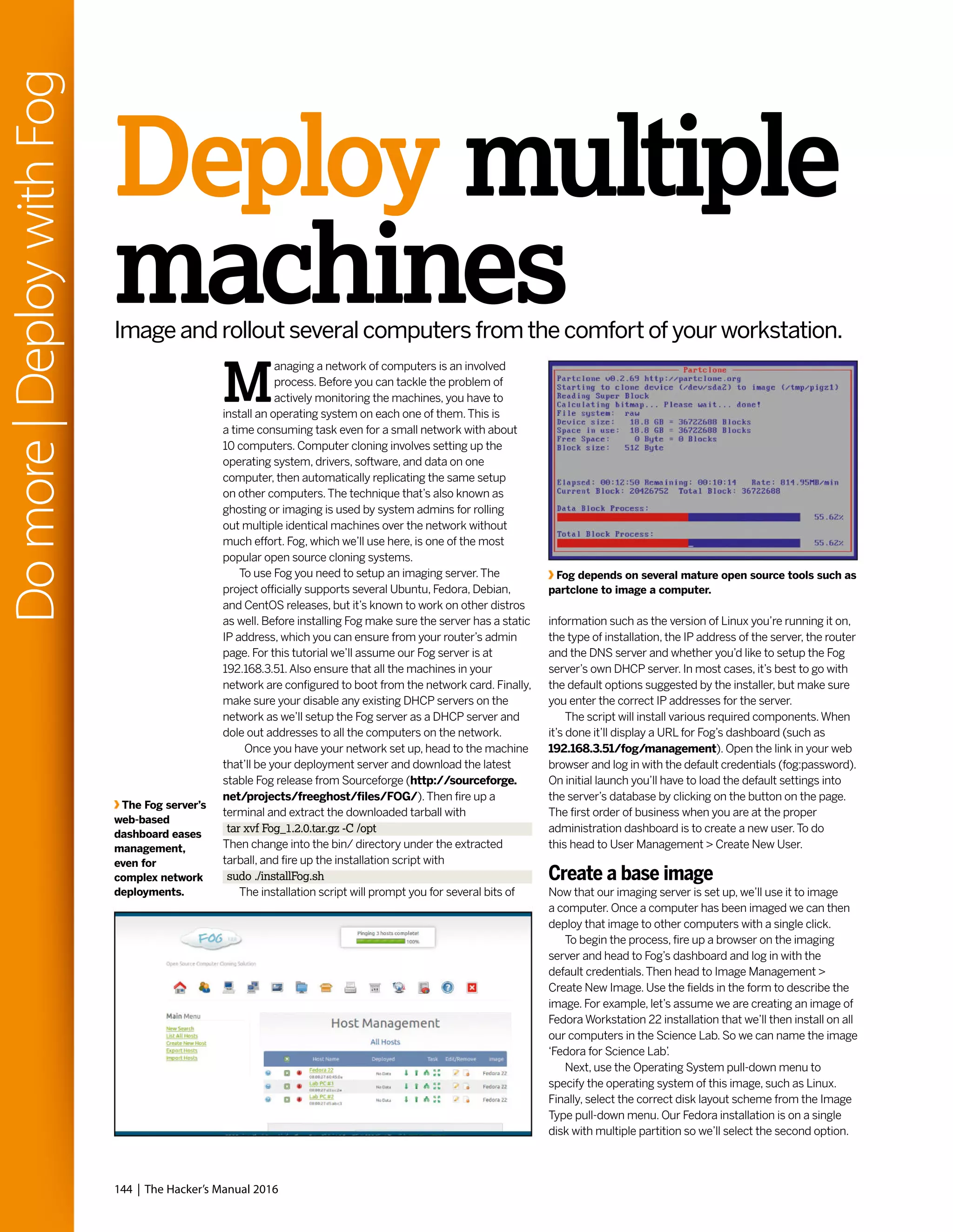144 | The Hacker’s Manual 2016
Domore|DeploywithFog
information such as the version of Linux you’re running it on,
the type of installation, the IP address of the server, the router
and the DNS server and whether you’d like to setup the Fog
server’s own DHCP server. In most cases, it’s best to go with
the default options suggested by the installer, but make sure
you enter the correct IP addresses for the server.
The script will install various required components.When
it’s done it’ll display a URL for Fog’s dashboard (such as
192.168.3.51/fog/management). Open the link in your web
browser and log in with the default credentials (fog:password).
On initial launch you’ll have to load the default settings into
the server’s database by clicking on the button on the page.
The first order of business when you are at the proper
administration dashboard is to create a new user.To do
this head to User Management > Create New User.
Create a base image
Now that our imaging server is set up, we’ll use it to image
a computer. Once a computer has been imaged we can then
deploy that image to other computers with a single click.
To begin the process, fire up a browser on the imaging
server and head to Fog’s dashboard and log in with the
default credentials.Then head to Image Management >
Create New Image. Use the fields in the form to describe the
image. For example, let’s assume we are creating an image of
Fedora Workstation 22 installation that we’ll then install on all
our computers in the Science Lab. So we can name the image
‘Fedora for Science Lab’.
Next, use the Operating System pull-down menu to
specify the operating system of this image, such as Linux.
Finally, select the correct disk layout scheme from the Image
Type pull-down menu. Our Fedora installation is on a single
disk with multiple partition so we’ll select the second option.
Deploy multiple
machinesImage and rollout several computers from the comfort of your workstation.
M
anaging a network of computers is an involved
process. Before you can tackle the problem of
actively monitoring the machines, you have to
install an operating system on each one of them.This is
a time consuming task even for a small network with about
10 computers. Computer cloning involves setting up the
operating system, drivers, software, and data on one
computer, then automatically replicating the same setup
on other computers.The technique that’s also known as
ghosting or imaging is used by system admins for rolling
out multiple identical machines over the network without
much effort. Fog, which we’ll use here, is one of the most
popular open source cloning systems.
To use Fog you need to setup an imaging server.The
project officially supports several Ubuntu, Fedora, Debian,
and CentOS releases, but it’s known to work on other distros
as well. Before installing Fog make sure the server has a static
IP address, which you can ensure from your router’s admin
page. For this tutorial we’ll assume our Fog server is at
192.168.3.51.Also ensure that all the machines in your
network are configured to boot from the network card. Finally,
make sure your disable any existing DHCP servers on the
network as we’ll setup the Fog server as a DHCP server and
dole out addresses to all the computers on the network.
Once you have your network set up, head to the machine
that’ll be your deployment server and download the latest
stable Fog release from Sourceforge (http://sourceforge.
net/projects/freeghost/files/FOG/).Then fire up a
terminal and extract the downloaded tarball with
tar xvf Fog_1.2.0.tar.gz -C /opt
Then change into the bin/ directory under the extracted
tarball, and fire up the installation script with
sudo ./installFog.sh
The installation script will prompt you for several bits of
The Fog server’s
web-based
dashboard eases
management,
even for
complex network
deployments.
Fog depends on several mature open source tools such as
partclone to image a computer.