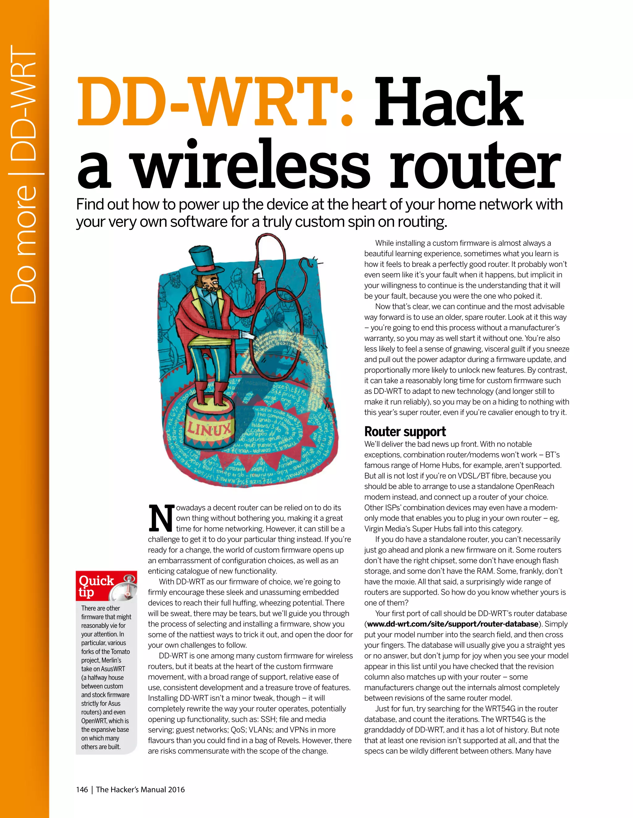 146 | The Hacker’s Manual 2016
Domore|DD-WRT
While installing a custom firmware is almost always a
beautiful learning experience, sometimes what you learn is
how it feels to break a perfectly good router. It probably won’t
even seem like it’s your fault when it happens, but implicit in
your willingness to continue is the understanding that it will
be your fault, because you were the one who poked it.
Now that’s clear, we can continue and the most advisable
way forward is to use an older, spare router. Look at it this way
– you’re going to end this process without a manufacturer’s
warranty, so you may as well start it without one.You’re also
less likely to feel a sense of gnawing, visceral guilt if you sneeze
and pull out the power adaptor during a firmware update, and
proportionally more likely to unlock new features. By contrast,
it can take a reasonably long time for custom firmware such
as DD-WRT to adapt to new technology (and longer still to
make it run reliably), so you may be on a hiding to nothing with
this year’s super router, even if you’re cavalier enough to try it.
Router support
We’ll deliver the bad news up front.With no notable
exceptions, combination router/modems won’t work – BT’s
famous range of Home Hubs, for example, aren’t supported.
But all is not lost if you’re on VDSL/BT fibre, because you
should be able to arrange to use a standalone OpenReach
modem instead, and connect up a router of your choice.
Other ISPs’combination devices may even have a modem-
only mode that enables you to plug in your own router – eg,
Virgin Media’s Super Hubs fall into this category.
If you do have a standalone router, you can’t necessarily
just go ahead and plonk a new firmware on it. Some routers
don’t have the right chipset, some don’t have enough flash
storage, and some don’t have the RAM. Some, frankly, don’t
have the moxie.All that said, a surprisingly wide range of
routers are supported. So how do you know whether yours is
one of them?
Your first port of call should be DD-WRT’s router database
(www.dd-wrt.com/site/support/router-database). Simply
put your model number into the search field, and then cross
your fingers.The database will usually give you a straight yes
or no answer, but don’t jump for joy when you see your model
appear in this list until you have checked that the revision
column also matches up with your router – some
manufacturers change out the internals almost completely
between revisions of the same router model.
Just for fun, try searching for the WRT54G in the router
database, and count the iterations.The WRT54G is the
granddaddy of DD-WRT, and it has a lot of history. But note
that at least one revision isn’t supported at all, and that the
specs can be wildly different between others. Many have
DD-WRT: Hack
a wireless routerFind out how to power up the device at the heart of your home network with
your very own software for a truly custom spin on routing.
N
owadays a decent router can be relied on to do its
own thing without bothering you, making it a great
time for home networking. However, it can still be a
challenge to get it to do your particular thing instead. If you’re
ready for a change, the world of custom firmware opens up
an embarrassment of configuration choices, as well as an
enticing catalogue of new functionality.
With DD-WRT as our firmware of choice, we’re going to
firmly encourage these sleek and unassuming embedded
devices to reach their full huffing, wheezing potential.There
will be sweat, there may be tears, but we’ll guide you through
the process of selecting and installing a firmware, show you
some of the nattiest ways to trick it out, and open the door for
your own challenges to follow.
DD-WRT is one among many custom firmware for wireless
routers, but it beats at the heart of the custom firmware
movement, with a broad range of support, relative ease of
use, consistent development and a treasure trove of features.
Installing DD-WRT isn’t a minor tweak, though – it will
completely rewrite the way your router operates, potentially
opening up functionality, such as: SSH; file and media
serving; guest networks; QoS; VLANs; and VPNs in more
flavours than you could find in a bag of Revels. However, there
are risks commensurate with the scope of the change.
There are other
firmware that might
reasonably vie for
your attention.In
particular,various
forks of theTomato
project,Merlin’s
take onAsusWRT
(a halfway house
between custom
and stock firmware
strictly forAsus
routers) and even
OpenWRT,which is
the expansive base
on which many
others are built.
Quick
tip