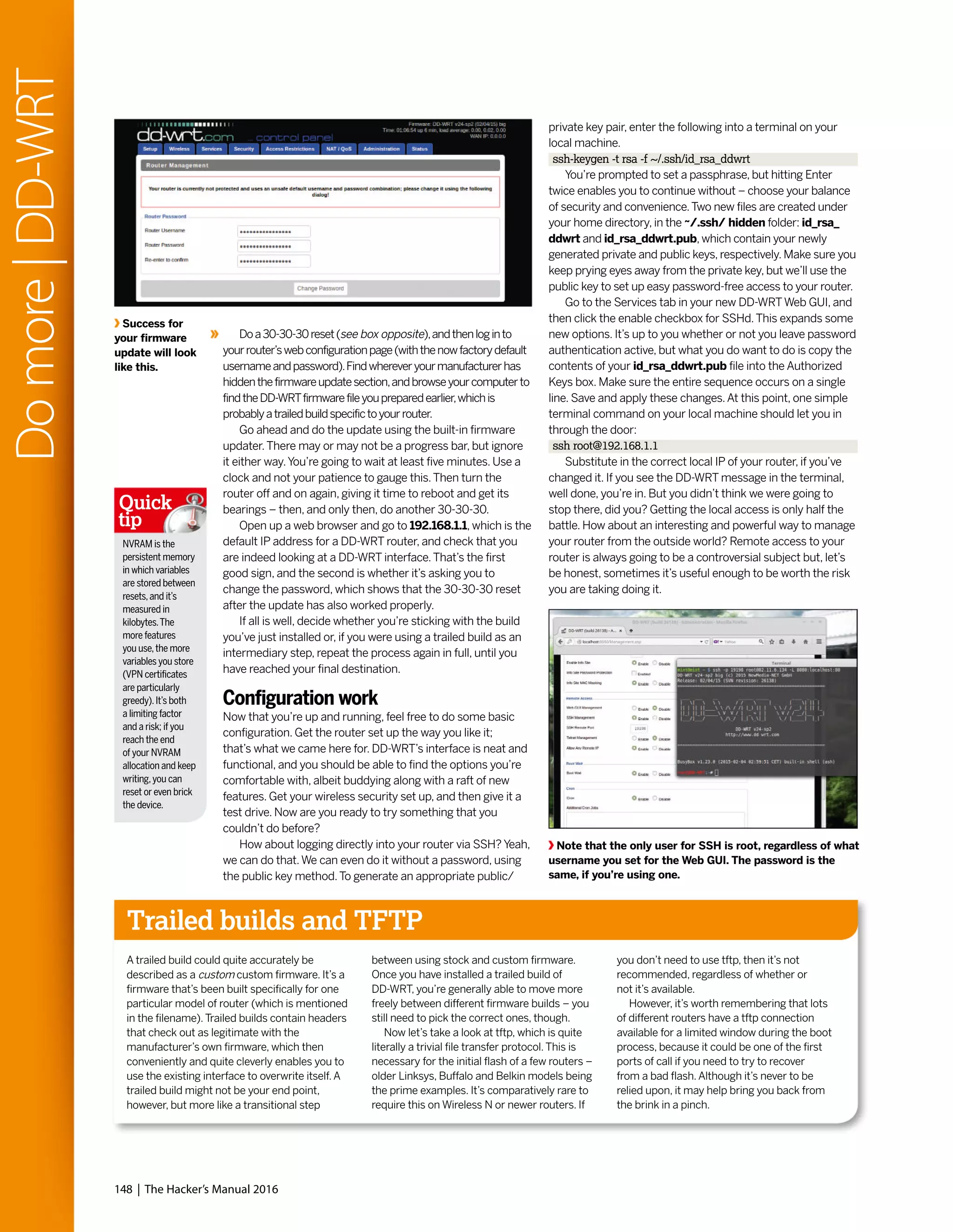 148 | The Hacker’s Manual 2016
Domore|DD-WRT
Doa30-30-30reset(see box opposite),andthenloginto
yourrouter’swebconfigurationpage(withthenowfactorydefault
usernameandpassword).Findwhereveryourmanufacturerhas
hiddenthefirmwareupdatesection,andbrowseyourcomputerto
findtheDD-WRTfirmwarefileyoupreparedearlier,whichis
probablyatrailedbuildspecifictoyourrouter.
Go ahead and do the update using the built-in firmware
updater.There may or may not be a progress bar, but ignore
it either way.You’re going to wait at least five minutes. Use a
clock and not your patience to gauge this.Then turn the
router off and on again, giving it time to reboot and get its
bearings – then, and only then, do another 30-30-30.
Open up a web browser and go to 192.168.1.1, which is the
default IP address for a DD-WRT router, and check that you
are indeed looking at a DD-WRT interface.That’s the first
good sign, and the second is whether it’s asking you to
change the password, which shows that the 30-30-30 reset
after the update has also worked properly.
If all is well, decide whether you’re sticking with the build
you’ve just installed or, if you were using a trailed build as an
intermediary step, repeat the process again in full, until you
have reached your final destination.
Configuration work
Now that you’re up and running, feel free to do some basic
configuration. Get the router set up the way you like it;
that’s what we came here for. DD-WRT’s interface is neat and
functional, and you should be able to find the options you’re
comfortable with, albeit buddying along with a raft of new
features. Get your wireless security set up, and then give it a
test drive. Now are you ready to try something that you
couldn’t do before?
How about logging directly into your router via SSH? Yeah,
we can do that.We can even do it without a password, using
the public key method.To generate an appropriate public/
private key pair, enter the following into a terminal on your
local machine.
ssh-keygen -t rsa -f ~/.ssh/id_rsa_ddwrt
You’re prompted to set a passphrase, but hitting Enter
twice enables you to continue without – choose your balance
of security and convenience.Two new files are created under
your home directory, in the ~/.ssh/ hidden folder: id_rsa_
ddwrt and id_rsa_ddwrt.pub, which contain your newly
generated private and public keys, respectively. Make sure you
keep prying eyes away from the private key, but we’ll use the
public key to set up easy password-free access to your router.
Go to the Services tab in your new DD-WRTWeb GUI, and
then click the enable checkbox for SSHd.This expands some
new options. It’s up to you whether or not you leave password
authentication active, but what you do want to do is copy the
contents of your id_rsa_ddwrt.pub file into the Authorized
Keys box. Make sure the entire sequence occurs on a single
line. Save and apply these changes.At this point, one simple
terminal command on your local machine should let you in
through the door:
ssh root@192.168.1.1
Substitute in the correct local IP of your router, if you’ve
changed it. If you see the DD-WRT message in the terminal,
well done, you’re in. But you didn’t think we were going to
stop there, did you? Getting the local access is only half the
battle. How about an interesting and powerful way to manage
your router from the outside world? Remote access to your
router is always going to be a controversial subject but, let’s
be honest, sometimes it’s useful enough to be worth the risk
you are taking doing it.
Trailed builds and TFTP
A trailed build could quite accurately be
described as a custom custom firmware. It’s a
firmware that’s been built specifically for one
particular model of router (which is mentioned
in the filename).Trailed builds contain headers
that check out as legitimate with the
manufacturer’s own firmware, which then
conveniently and quite cleverly enables you to
use the existing interface to overwrite itself.A
trailed build might not be your end point,
however, but more like a transitional step
between using stock and custom firmware.
Once you have installed a trailed build of
DD-WRT, you’re generally able to move more
freely between different firmware builds – you
still need to pick the correct ones, though.
Now let’s take a look at tftp, which is quite
literally a trivial file transfer protocol.This is
necessary for the initial flash of a few routers –
older Linksys, Buffalo and Belkin models being
the prime examples. It’s comparatively rare to
require this on Wireless N or newer routers. If
you don’t need to use tftp, then it’s not
recommended, regardless of whether or
not it’s available.
However, it’s worth remembering that lots
of different routers have a tftp connection
available for a limited window during the boot
process, because it could be one of the first
ports of call if you need to try to recover
from a bad flash.Although it’s never to be
relied upon, it may help bring you back from
the brink in a pinch.
Note that the only user for SSH is root, regardless of what
username you set for the Web GUI. The password is the
same, if you’re using one.
Success for
your firmware
update will look
like this.
NVRAM is the
persistent memory
in which variables
are stored between
resets,and it’s
measured in
kilobytes.The
more features
you use,the more
variables you store
(VPN certificates
are particularly
greedy).It’s both
a limiting factor
and a risk; if you
reach the end
of your NVRAM
allocation and keep
writing,you can
reset or even brick
the device.
Quick
tip