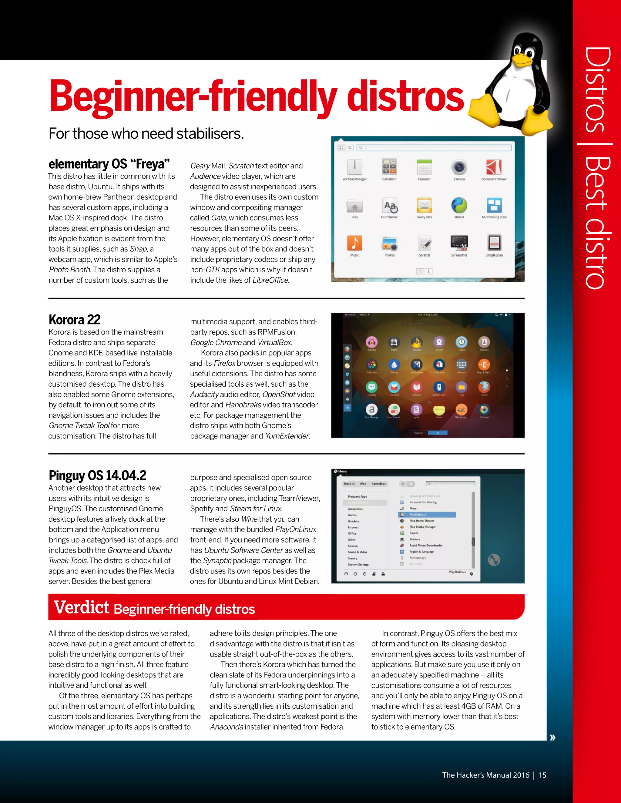The Hacker’s Manual 2016 | 15
Distros|Bestdistro
Beginner-friendly distros
For those who need stabilisers.
elementary OS “Freya”
This distro has little in common with its
base distro, Ubuntu. It ships with its
own home-brew Pantheon desktop and
has several custom apps, including a
Mac OS X-inspired dock.The distro
places great emphasis on design and
its Apple fixation is evident from the
tools it supplies, such as Snap, a
webcam app, which is similar to Apple’s
Photo Booth.The distro supplies a
number of custom tools, such as the
Korora 22
Korora is based on the mainstream
Fedora distro and ships separate
Gnome and KDE-based live installable
editions. In contrast to Fedora’s
blandness, Korora ships with a heavily
customised desktop.The distro has
also enabled some Gnome extensions,
by default, to iron out some of its
navigation issues and includes the
Gnome Tweak Tool for more
customisation.The distro has full
Pinguy OS 14.04.2
Another desktop that attracts new
users with its intuitive design is
PinguyOS.The customised Gnome
desktop features a lively dock at the
bottom and the Application menu
brings up a categorised list of apps, and
includes both the Gnome and Ubuntu
Tweak Tools.The distro is chock full of
apps and even includes the Plex Media
server. Besides the best general
Verdict Beginner-friendly distros
All three of the desktop distros we’ve rated,
above, have put in a great amount of effort to
polish the underlying components of their
base distro to a high finish.All three feature
incredibly good-looking desktops that are
intuitive and functional as well.
Of the three, elementary OS has perhaps
put in the most amount of effort into building
custom tools and libraries. Everything from the
window manager up to its apps is crafted to
adhere to its design principles.The one
disadvantage with the distro is that it isn’t as
usable straight out-of-the-box as the others.
Then there’s Korora which has turned the
clean slate of its Fedora underpinnings into a
fully functional smart-looking desktop.The
distro is a wonderful starting point for anyone,
and its strength lies in its customisation and
applications.The distro’s weakest point is the
Anaconda installer inherited from Fedora.
In contrast, Pinguy OS offers the best mix
of form and function. Its pleasing desktop
environment gives access to its vast number of
applications. But make sure you use it only on
an adequately specified machine – all its
customisations consume a lot of resources
and you’ll only be able to enjoy Pinguy OS on a
machine which has at least 4GB of RAM. On a
system with memory lower than that it’s best
to stick to elementary OS.
multimedia support, and enables third-
party repos, such as RPMFusion,
Google Chrome and VirtualBox.
Korora also packs in popular apps
and its Firefox browser is equipped with
useful extensions.The distro has some
specialised tools as well, such as the
Audacity audio editor, OpenShot video
editor and Handbrake video transcoder
etc. For package management the
distro ships with both Gnome’s
package manager and YumExtender.
purpose and specialised open source
apps, it includes several popular
proprietary ones, including TeamViewer,
Spotify and Steam for Linux.
There’s also Wine that you can
manage with the bundled PlayOnLinux
front-end. If you need more software, it
has Ubuntu Software Center as well as
the Synaptic package manager.The
distro uses its own repos besides the
ones for Ubuntu and Linux Mint Debian.
Geary Mail, Scratch text editor and
Audience video player, which are
designed to assist inexperienced users.
The distro even uses its own custom
window and compositing manager
called Gala, which consumes less
resources than some of its peers.
However, elementary OS doesn’t offer
many apps out of the box and doesn’t
include proprietary codecs or ship any
non-GTK apps which is why it doesn’t
include the likes of LibreOffice.