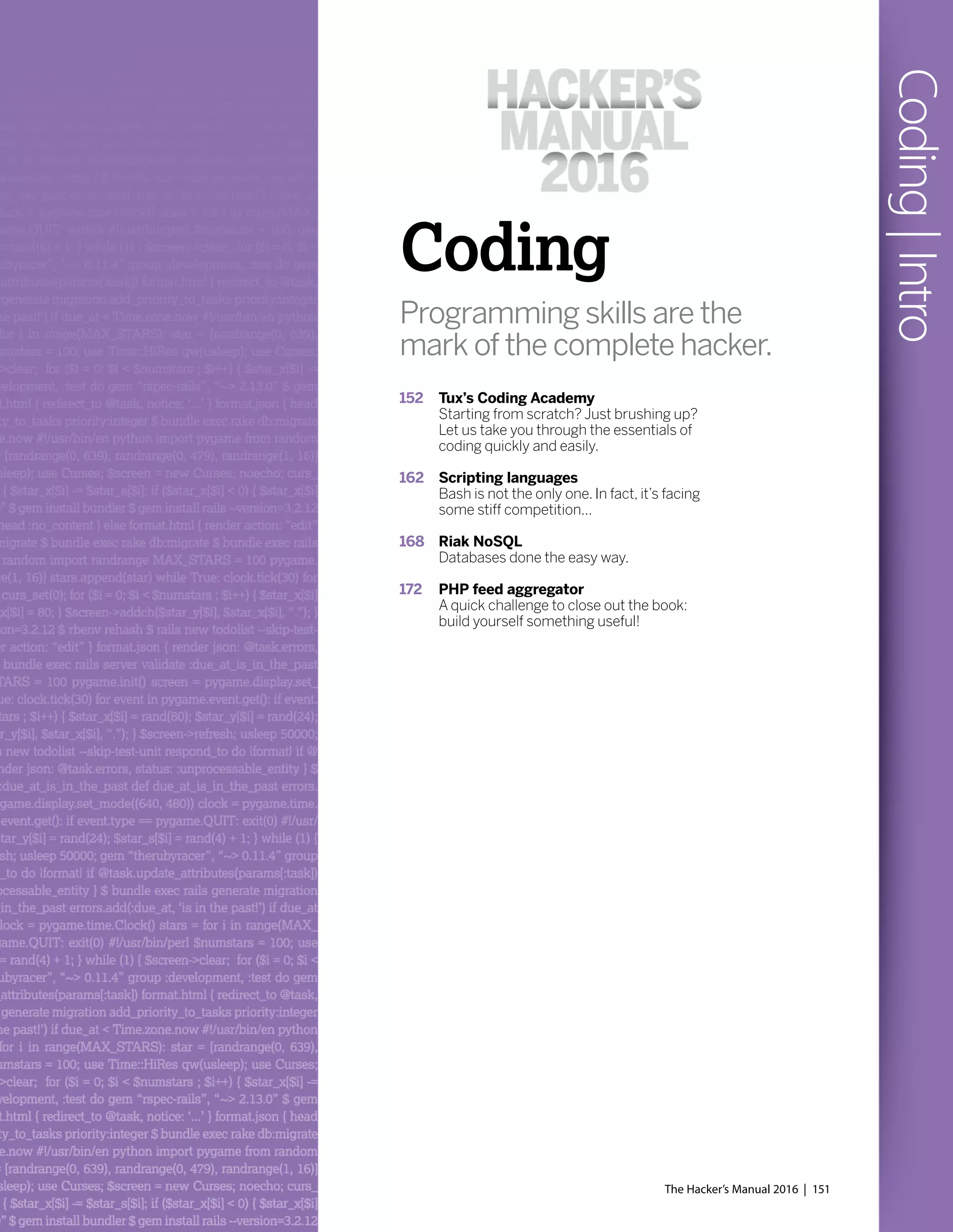 Coding
Programming skills are the
mark of the complete hacker.
152 Tux’s Coding Academy
Starting from scratch? Just brushing up?
Let us take you through the essentials of
coding quickly and easily.
162 Scripting languages
Bash is not the only one. In fact, it’s facing
some stiff competition...
168 Riak NoSQL
Databases done the easy way.
172 PHP feed aggregator
A quick challenge to close out the book:
build yourself something useful!
The Hacker’s Manual 2016 | 151
Coding|Intro