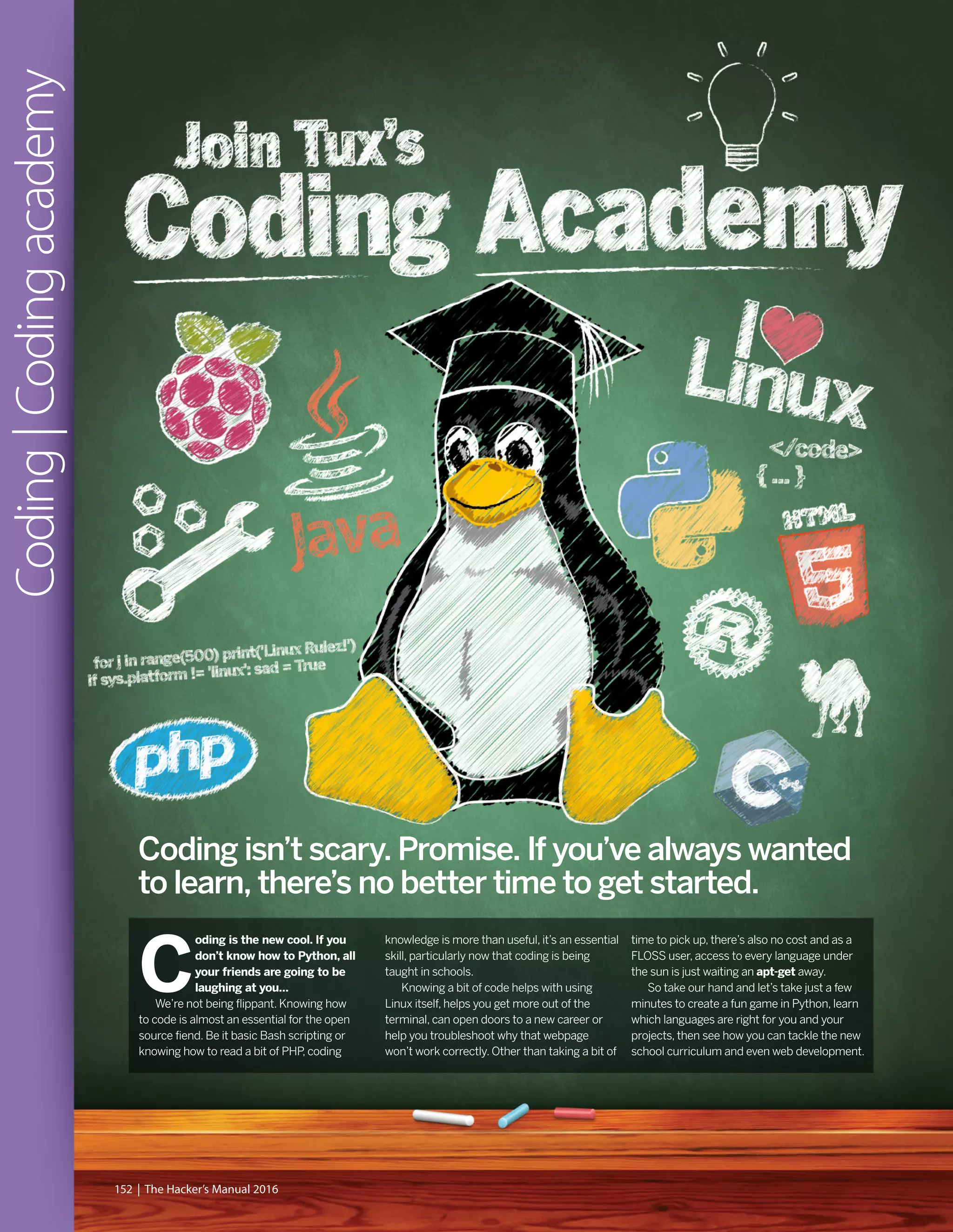C
oding is the new cool. If you
don’t know how to Python, all
your friends are going to be
laughing at you…
We’re not being flippant. Knowing how
to code is almost an essential for the open
source fiend. Be it basic Bash scripting or
knowing how to read a bit of PHP, coding
knowledge is more than useful, it’s an essential
skill, particularly now that coding is being
taught in schools.
Knowing a bit of code helps with using
Linux itself, helps you get more out of the
terminal, can open doors to a new career or
help you troubleshoot why that webpage
won’t work correctly. Other than taking a bit of
time to pick up, there’s also no cost and as a
FLOSS user, access to every language under
the sun is just waiting an apt-get away.
So take our hand and let’s take just a few
minutes to create a fun game in Python, learn
which languages are right for you and your
projects, then see how you can tackle the new
school curriculum and even web development.
Coding|Codingacademy
152 | The Hacker’s Manual 2016
Coding isn’t scary. Promise. If you’ve always wanted
to learn, there’s no better time to get started.