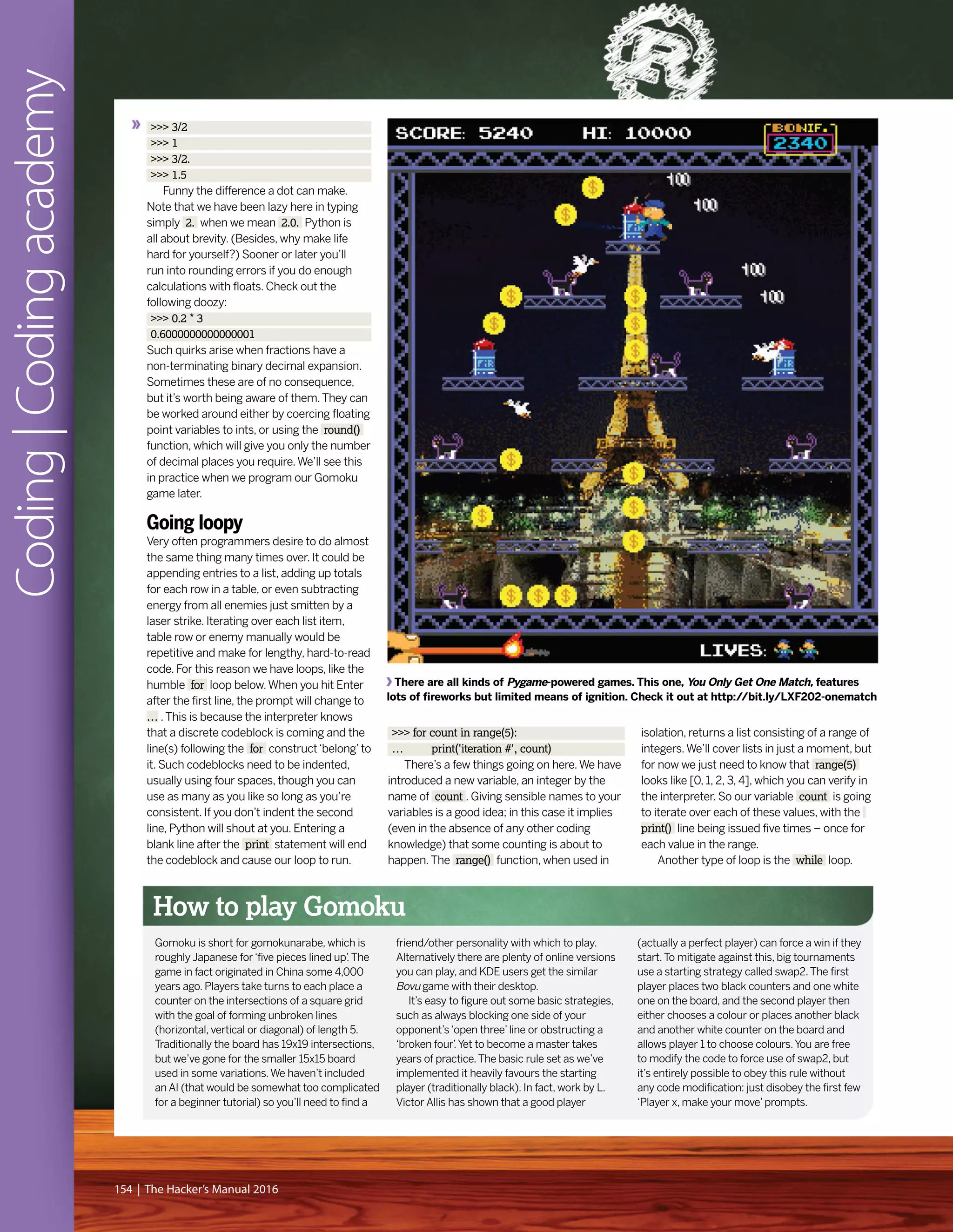 >>> 3/2
>>> 1
>>> 3/2.
>>> 1.5
Funny the difference a dot can make.
Note that we have been lazy here in typing
simply 2. when we mean 2.0. Python is
all about brevity. (Besides, why make life
hard for yourself?) Sooner or later you’ll
run into rounding errors if you do enough
calculations with floats. Check out the
following doozy:
>>> 0.2 * 3
0.6000000000000001
Such quirks arise when fractions have a
non-terminating binary decimal expansion.
Sometimes these are of no consequence,
but it’s worth being aware of them.They can
be worked around either by coercing floating
point variables to ints, or using the round()
function, which will give you only the number
of decimal places you require.We’ll see this
in practice when we program our Gomoku
game later.
Going loopy
Very often programmers desire to do almost
the same thing many times over. It could be
appending entries to a list, adding up totals
for each row in a table, or even subtracting
energy from all enemies just smitten by a
laser strike. Iterating over each list item,
table row or enemy manually would be
repetitive and make for lengthy, hard-to-read
code. For this reason we have loops, like the
humble for loop below.When you hit Enter
after the first line, the prompt will change to
… .This is because the interpreter knows
that a discrete codeblock is coming and the
line(s) following the for construct‘belong’to
it. Such codeblocks need to be indented,
usually using four spaces, though you can
use as many as you like so long as you’re
consistent. If you don’t indent the second
line, Python will shout at you. Entering a
blank line after the print statement will end
the codeblock and cause our loop to run.
>>> for count in range(5):
… print('iteration #', count)
There’s a few things going on here.We have
introduced a new variable, an integer by the
name of count . Giving sensible names to your
variables is a good idea; in this case it implies
(even in the absence of any other coding
knowledge) that some counting is about to
happen.The range() function, when used in
isolation, returns a list consisting of a range of
integers.We’ll cover lists in just a moment, but
for now we just need to know that range(5)
looks like [0, 1, 2, 3, 4], which you can verify in
the interpreter. So our variable count is going
to iterate over each of these values, with the
print() line being issued five times – once for
each value in the range.
Another type of loop is the while loop.
Coding|Codingacademy
154 | The Hacker’s Manual 2016
How to play Gomoku
Gomoku is short for gomokunarabe, which is
roughly Japanese for‘five pieces lined up’.The
game in fact originated in China some 4,000
years ago. Players take turns to each place a
counter on the intersections of a square grid
with the goal of forming unbroken lines
(horizontal, vertical or diagonal) of length 5.
Traditionally the board has 19x19 intersections,
but we’ve gone for the smaller 15x15 board
used in some variations.We haven’t included
an AI (that would be somewhat too complicated
for a beginner tutorial) so you’ll need to find a
friend/other personality with which to play.
Alternatively there are plenty of online versions
you can play, and KDE users get the similar
Bovu game with their desktop.
It’s easy to figure out some basic strategies,
such as always blocking one side of your
opponent’s‘open three’line or obstructing a
‘broken four’.Yet to become a master takes
years of practice.The basic rule set as we’ve
implemented it heavily favours the starting
player (traditionally black). In fact, work by L.
Victor Allis has shown that a good player
(actually a perfect player) can force a win if they
start.To mitigate against this, big tournaments
use a starting strategy called swap2.The first
player places two black counters and one white
one on the board, and the second player then
either chooses a colour or places another black
and another white counter on the board and
allows player 1 to choose colours.You are free
to modify the code to force use of swap2, but
it’s entirely possible to obey this rule without
any code modification: just disobey the first few
‘Player x, make your move’prompts.
There are all kinds of Pygame-powered games. This one, You Only Get One Match, features
lots of fireworks but limited means of ignition. Check it out at http://bit.ly/LXF202-onematch
 