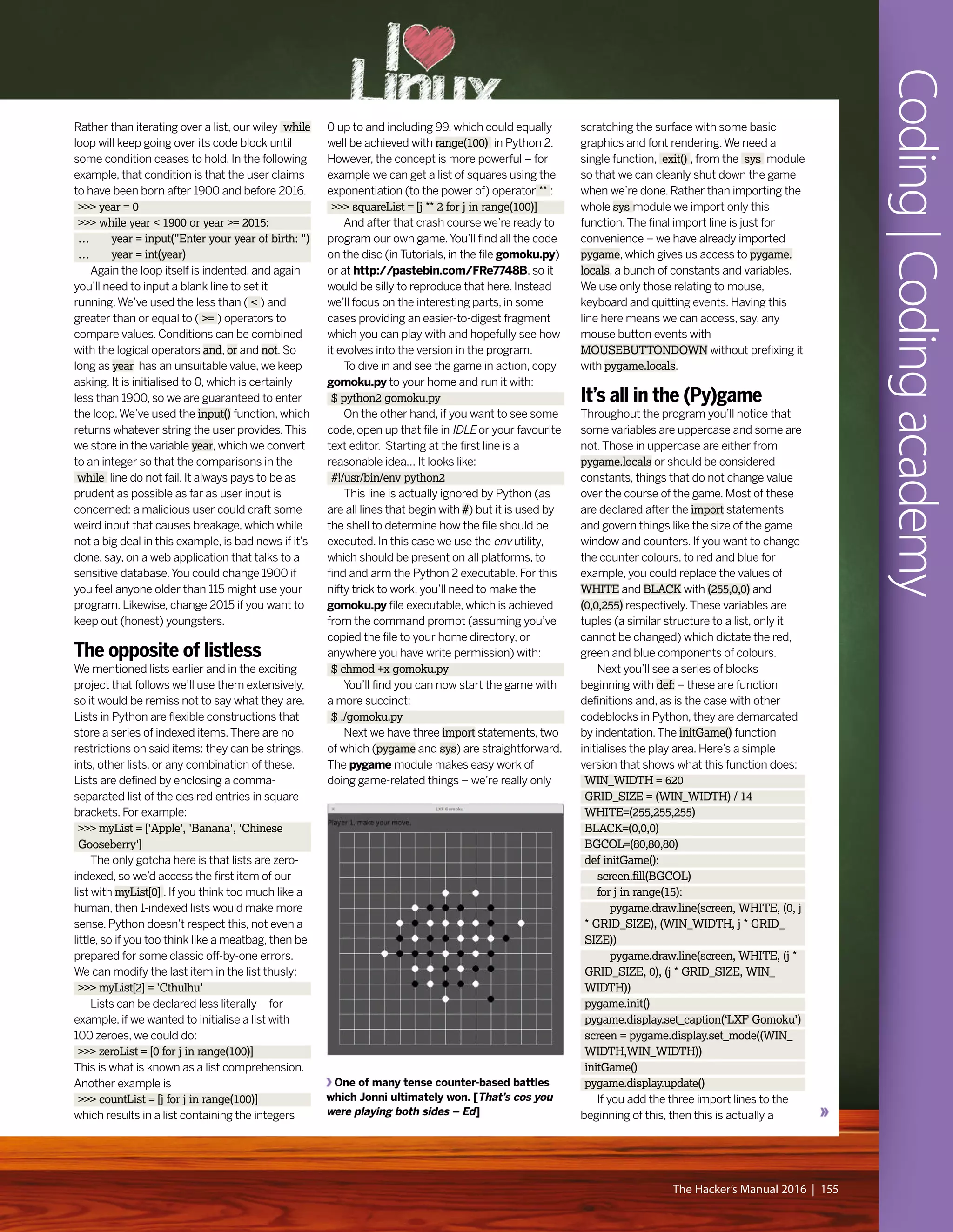 Coding|Codingacademy
The Hacker’s Manual 2016 | 155
One of many tense counter-based battles
which Jonni ultimately won. [That’s cos you
were playing both sides – Ed]
Rather than iterating over a list, our wiley while
loop will keep going over its code block until
some condition ceases to hold. In the following
example, that condition is that the user claims
to have been born after 1900 and before 2016.
>>> year = 0
>>> while year < 1900 or year >= 2015:
… year = input("Enter your year of birth: ")
… year = int(year)
Again the loop itself is indented, and again
you’ll need to input a blank line to set it
running.We’ve used the less than ( < ) and
greater than or equal to ( >= ) operators to
compare values. Conditions can be combined
with the logical operators and, or and not. So
long as year has an unsuitable value, we keep
asking. It is initialised to 0, which is certainly
less than 1900, so we are guaranteed to enter
the loop.We’ve used the input() function, which
returns whatever string the user provides.This
we store in the variable year, which we convert
to an integer so that the comparisons in the
while line do not fail. It always pays to be as
prudent as possible as far as user input is
concerned: a malicious user could craft some
weird input that causes breakage, which while
not a big deal in this example, is bad news if it’s
done, say, on a web application that talks to a
sensitive database.You could change 1900 if
you feel anyone older than 115 might use your
program. Likewise, change 2015 if you want to
keep out (honest) youngsters.
The opposite of listless
We mentioned lists earlier and in the exciting
project that follows we’ll use them extensively,
so it would be remiss not to say what they are.
Lists in Python are flexible constructions that
store a series of indexed items.There are no
restrictions on said items: they can be strings,
ints, other lists, or any combination of these.
Lists are defined by enclosing a comma-
separated list of the desired entries in square
brackets. For example:
>>> myList = ['Apple', 'Banana', 'Chinese
Gooseberry']
The only gotcha here is that lists are zero-
indexed, so we’d access the first item of our
list with myList[0] . If you think too much like a
human, then 1-indexed lists would make more
sense. Python doesn’t respect this, not even a
little, so if you too think like a meatbag, then be
prepared for some classic off-by-one errors.
We can modify the last item in the list thusly:
>>> myList[2] = 'Cthulhu'
Lists can be declared less literally – for
example, if we wanted to initialise a list with
100 zeroes, we could do:
>>> zeroList = [0 for j in range(100)]
This is what is known as a list comprehension.
Another example is
>>> countList = [j for j in range(100)]
which results in a list containing the integers
0 up to and including 99, which could equally
well be achieved with range(100) in Python 2.
However, the concept is more powerful – for
example we can get a list of squares using the
exponentiation (to the power of) operator ** :
>>> squareList = [j ** 2 for j in range(100)]
And after that crash course we’re ready to
program our own game.You’ll find all the code
on the disc (in Tutorials, in the file gomoku.py)
or at http://pastebin.com/FRe7748B, so it
would be silly to reproduce that here. Instead
we’ll focus on the interesting parts, in some
cases providing an easier-to-digest fragment
which you can play with and hopefully see how
it evolves into the version in the program.
To dive in and see the game in action, copy
gomoku.py to your home and run it with:
$ python2 gomoku.py
On the other hand, if you want to see some
code, open up that file in IDLE or your favourite
text editor. Starting at the first line is a
reasonable idea… It looks like:
#!/usr/bin/env python2
This line is actually ignored by Python (as
are all lines that begin with #) but it is used by
the shell to determine how the file should be
executed. In this case we use the env utility,
which should be present on all platforms, to
find and arm the Python 2 executable. For this
nifty trick to work, you’ll need to make the
gomoku.py file executable, which is achieved
from the command prompt (assuming you’ve
copied the file to your home directory, or
anywhere you have write permission) with:
$ chmod +x gomoku.py
You’ll find you can now start the game with
a more succinct:
$ ./gomoku.py
Next we have three import statements, two
of which (pygame and sys) are straightforward.
The pygame module makes easy work of
doing game-related things – we’re really only
scratching the surface with some basic
graphics and font rendering.We need a
single function, exit() , from the sys module
so that we can cleanly shut down the game
when we’re done. Rather than importing the
whole sys module we import only this
function.The final import line is just for
convenience – we have already imported
pygame, which gives us access to pygame.
locals, a bunch of constants and variables.
We use only those relating to mouse,
keyboard and quitting events. Having this
line here means we can access, say, any
mouse button events with
MOUSEBUTTONDOWN without prefixing it
with pygame.locals.
It’s all in the (Py)game
Throughout the program you’ll notice that
some variables are uppercase and some are
not.Those in uppercase are either from
pygame.locals or should be considered
constants, things that do not change value
over the course of the game. Most of these
are declared after the import statements
and govern things like the size of the game
window and counters. If you want to change
the counter colours, to red and blue for
example, you could replace the values of
WHITE and BLACK with (255,0,0) and
(0,0,255) respectively.These variables are
tuples (a similar structure to a list, only it
cannot be changed) which dictate the red,
green and blue components of colours.
Next you’ll see a series of blocks
beginning with def: – these are function
definitions and, as is the case with other
codeblocks in Python, they are demarcated
by indentation.The initGame() function
initialises the play area. Here’s a simple
version that shows what this function does:
WIN_WIDTH = 620
GRID_SIZE = (WIN_WIDTH) / 14
WHITE=(255,255,255)
BLACK=(0,0,0)
BGCOL=(80,80,80)
def initGame():
screen.fill(BGCOL)
for j in range(15):
pygame.draw.line(screen, WHITE, (0, j
* GRID_SIZE), (WIN_WIDTH, j * GRID_
SIZE))
pygame.draw.line(screen, WHITE, (j *
GRID_SIZE, 0), (j * GRID_SIZE, WIN_
WIDTH))
pygame.init()
pygame.display.set_caption(‘LXF Gomoku’)
screen = pygame.display.set_mode((WIN_
WIDTH,WIN_WIDTH))
initGame()
pygame.display.update()
If you add the three import lines to the
beginning of this, then this is actually a
 