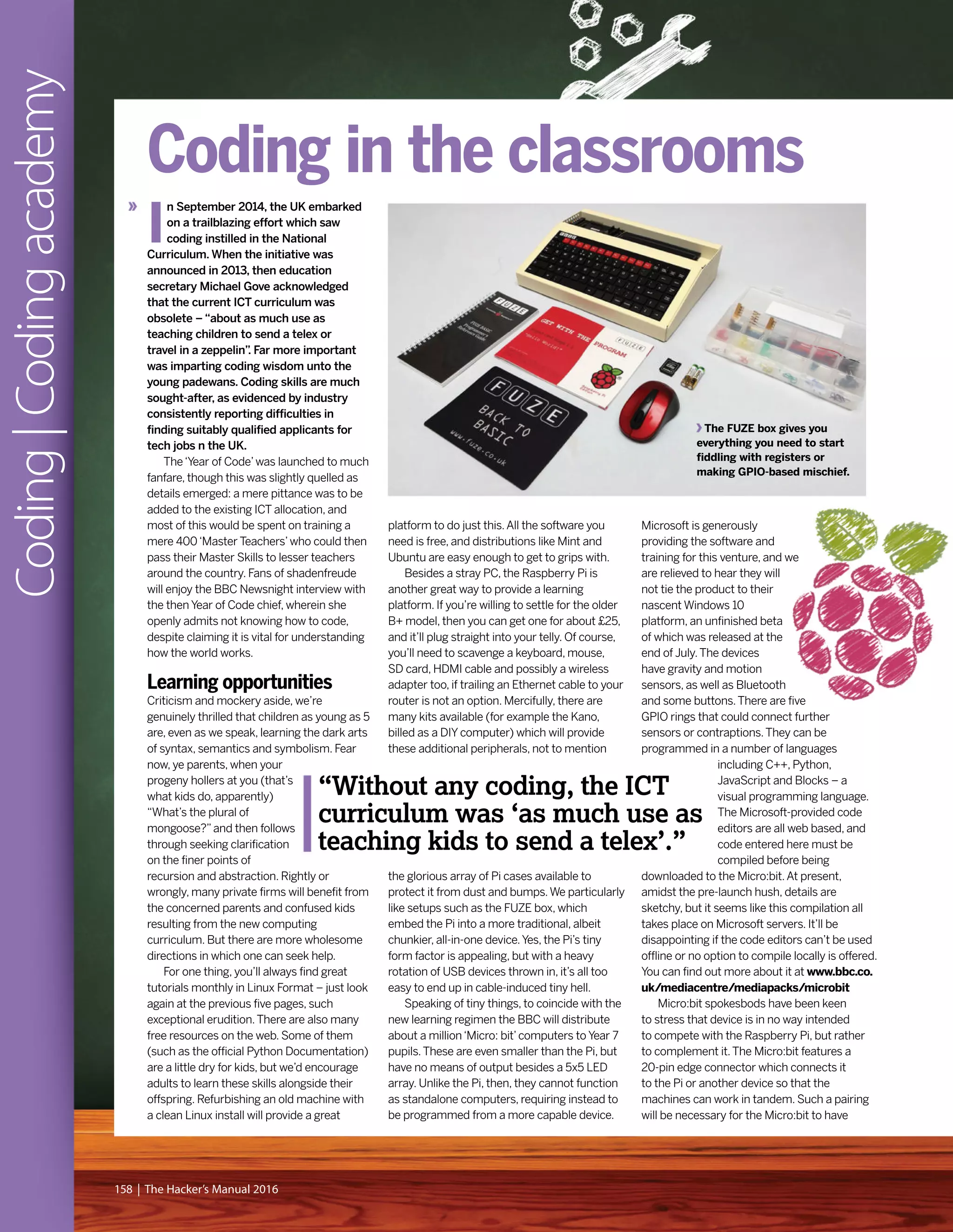 Microsoft is generously
providing the software and
training for this venture, and we
are relieved to hear they will
not tie the product to their
nascent Windows 10
platform, an unfinished beta
of which was released at the
end of July.The devices
have gravity and motion
sensors, as well as Bluetooth
and some buttons.There are five
GPIO rings that could connect further
sensors or contraptions.They can be
programmed in a number of languages
including C++, Python,
JavaScript and Blocks – a
visual programming language.
The Microsoft-provided code
editors are all web based, and
code entered here must be
compiled before being
downloaded to the Micro:bit.At present,
amidst the pre-launch hush, details are
sketchy, but it seems like this compilation all
takes place on Microsoft servers. It’ll be
disappointing if the code editors can’t be used
offline or no option to compile locally is offered.
You can find out more about it at www.bbc.co.
uk/mediacentre/mediapacks/microbit
Micro:bit spokesbods have been keen
to stress that device is in no way intended
to compete with the Raspberry Pi, but rather
to complement it.The Micro:bit features a
20-pin edge connector which connects it
to the Pi or another device so that the
machines can work in tandem. Such a pairing
will be necessary for the Micro:bit to have
I
n September 2014, the UK embarked
on a trailblazing effort which saw
coding instilled in the National
Curriculum. When the initiative was
announced in 2013, then education
secretary Michael Gove acknowledged
that the current ICT curriculum was
obsolete – “about as much use as
teaching children to send a telex or
travel in a zeppelin”. Far more important
was imparting coding wisdom unto the
young padewans. Coding skills are much
sought-after, as evidenced by industry
consistently reporting difficulties in
finding suitably qualified applicants for
tech jobs n the UK.
The‘Year of Code’was launched to much
fanfare, though this was slightly quelled as
details emerged: a mere pittance was to be
added to the existing ICT allocation, and
most of this would be spent on training a
mere 400‘Master Teachers’who could then
pass their Master Skills to lesser teachers
around the country. Fans of shadenfreude
will enjoy the BBC Newsnight interview with
the then Year of Code chief, wherein she
openly admits not knowing how to code,
despite claiming it is vital for understanding
how the world works.
Learning opportunities
Criticism and mockery aside, we’re
genuinely thrilled that children as young as 5
are, even as we speak, learning the dark arts
of syntax, semantics and symbolism. Fear
now, ye parents, when your
progeny hollers at you (that’s
what kids do, apparently)
“What’s the plural of
mongoose?”and then follows
through seeking clarification
on the finer points of
recursion and abstraction. Rightly or
wrongly, many private firms will benefit from
the concerned parents and confused kids
resulting from the new computing
curriculum. But there are more wholesome
directions in which one can seek help.
For one thing, you’ll always find great
tutorials monthly in Linux Format – just look
again at the previous five pages, such
exceptional erudition.There are also many
free resources on the web. Some of them
(such as the official Python Documentation)
are a little dry for kids, but we’d encourage
adults to learn these skills alongside their
offspring. Refurbishing an old machine with
a clean Linux install will provide a great
platform to do just this.All the software you
need is free, and distributions like Mint and
Ubuntu are easy enough to get to grips with.
Besides a stray PC, the Raspberry Pi is
another great way to provide a learning
platform. If you’re willing to settle for the older
B+ model, then you can get one for about £25,
and it’ll plug straight into your telly. Of course,
you’ll need to scavenge a keyboard, mouse,
SD card, HDMI cable and possibly a wireless
adapter too, if trailing an Ethernet cable to your
router is not an option. Mercifully, there are
many kits available (for example the Kano,
billed as a DIY computer) which will provide
these additional peripherals, not to mention
the glorious array of Pi cases available to
protect it from dust and bumps.We particularly
like setups such as the FUZE box, which
embed the Pi into a more traditional, albeit
chunkier, all-in-one device.Yes, the Pi’s tiny
form factor is appealing, but with a heavy
rotation of USB devices thrown in, it’s all too
easy to end up in cable-induced tiny hell.
Speaking of tiny things, to coincide with the
new learning regimen the BBC will distribute
about a million‘Micro: bit’computers to Year 7
pupils.These are even smaller than the Pi, but
have no means of output besides a 5x5 LED
array. Unlike the Pi, then, they cannot function
as standalone computers, requiring instead to
be programmed from a more capable device.
Coding|Codingacademy
158 | The Hacker’s Manual 2016
“Without any coding, the ICT
curriculum was ‘as much use as
teaching kids to send a telex’.”
The FUZE box gives you
everything you need to start
fiddling with registers or
making GPIO-based mischief.
Coding in the classrooms