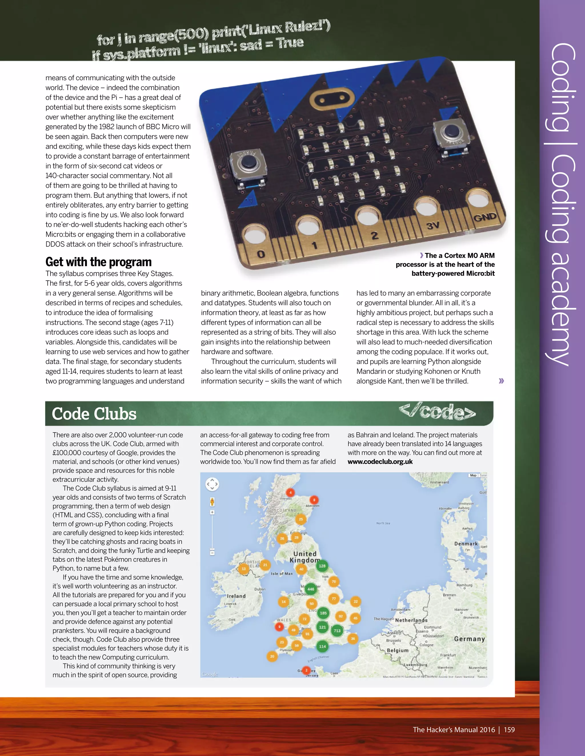 The a Cortex M0 ARM
processor is at the heart of the
battery-powered Micro:bit
binary arithmetic, Boolean algebra, functions
and datatypes. Students will also touch on
information theory, at least as far as how
different types of information can all be
represented as a string of bits.They will also
gain insights into the relationship between
hardware and software.
Throughout the curriculum, students will
also learn the vital skills of online privacy and
information security – skills the want of which
means of communicating with the outside
world.The device – indeed the combination
of the device and the Pi – has a great deal of
potential but there exists some skepticism
over whether anything like the excitement
generated by the 1982 launch of BBC Micro will
be seen again. Back then computers were new
and exciting, while these days kids expect them
to provide a constant barrage of entertainment
in the form of six-second cat videos or
140-character social commentary. Not all
of them are going to be thrilled at having to
program them. But anything that lowers, if not
entirely obliterates, any entry barrier to getting
into coding is fine by us.We also look forward
to ne’er-do-well students hacking each other’s
Micro:bits or engaging them in a collaborative
DDOS attack on their school’s infrastructure.
Get with the program
The syllabus comprises three Key Stages.
The first, for 5-6 year olds, covers algorithms
in a very general sense.Algorithms will be
described in terms of recipes and schedules,
to introduce the idea of formalising
instructions.The second stage (ages 7-11)
introduces core ideas such as loops and
variables.Alongside this, candidates will be
learning to use web services and how to gather
data.The final stage, for secondary students
aged 11-14, requires students to learn at least
two programming languages and understand
has led to many an embarrassing corporate
or governmental blunder.All in all, it’s a
highly ambitious project, but perhaps such a
radical step is necessary to address the skills
shortage in this area.With luck the scheme
will also lead to much-needed diversification
among the coding populace. If it works out,
and pupils are learning Python alongside
Mandarin or studying Kohonen or Knuth
alongside Kant, then we’ll be thrilled.
Coding|Codingacademy
The Hacker’s Manual 2016 | 159
There are also over 2,000 volunteer-run code
clubs across the UK. Code Club, armed with
£100,000 courtesy of Google, provides the
material, and schools (or other kind venues)
provide space and resources for this noble
extracurricular activity.
The Code Club syllabus is aimed at 9-11
year olds and consists of two terms of Scratch
programming, then a term of web design
(HTML and CSS), concluding with a final
term of grown-up Python coding. Projects
are carefully designed to keep kids interested:
they’ll be catching ghosts and racing boats in
Scratch, and doing the funky Turtle and keeping
tabs on the latest Pokémon creatures in
Python, to name but a few.
If you have the time and some knowledge,
it’s well worth volunteering as an instructor.
All the tutorials are prepared for you and if you
can persuade a local primary school to host
you, then you’ll get a teacher to maintain order
and provide defence against any potential
pranksters.You will require a background
check, though. Code Club also provide three
specialist modules for teachers whose duty it is
to teach the new Computing curriculum.
This kind of community thinking is very
much in the spirit of open source, providing
an access-for-all gateway to coding free from
commercial interest and corporate control.
The Code Club phenomenon is spreading
worldwide too.You’ll now find them as far afield
as Bahrain and Iceland.The project materials
have already been translated into 14 languages
with more on the way.You can find out more at
www.codeclub.org.uk
Code Clubs