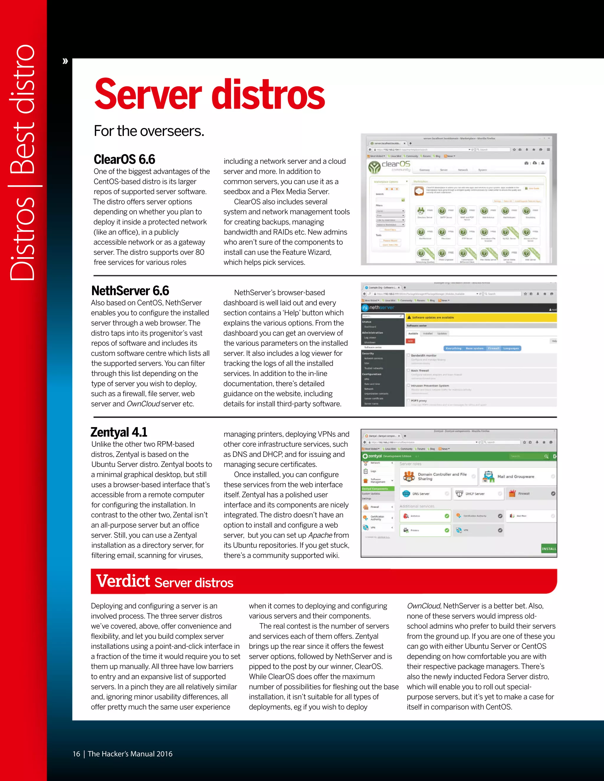 16 | The Hacker’s Manual 2016
Distros|Bestdistro
Server distros
For the overseers.
ClearOS 6.6
One of the biggest advantages of the
CentOS-based distro is its larger
repos of supported server software.
The distro offers server options
depending on whether you plan to
deploy it inside a protected network
(like an office), in a publicly
accessible network or as a gateway
server.The distro supports over 80
free services for various roles
NethServer 6.6
Also based on CentOS, NethServer
enables you to configure the installed
server through a web browser.The
distro taps into its progenitor’s vast
repos of software and includes its
custom software centre which lists all
the supported servers.You can filter
through this list depending on the
type of server you wish to deploy,
such as a firewall, file server, web
server and OwnCloud server etc.
Zentyal 4.1
Unlike the other two RPM-based
distros,Zentyal is based on the
Ubuntu Server distro.Zentyal boots to
a minimal graphical desktop, but still
uses a browser-based interface that’s
accessible from a remote computer
for configuring the installation. In
contrast to the other two,Zental isn’t
an all-purpose server but an office
server. Still, you can use a Zentyal
installation as a directory server, for
filtering email, scanning for viruses,
NethServer’s browser-based
dashboard is well laid out and every
section contains a‘Help’button which
explains the various options. From the
dashboard you can get an overview of
the various parameters on the installed
server. It also includes a log viewer for
tracking the logs of all the installed
services. In addition to the in-line
documentation, there’s detailed
guidance on the website, including
details for install third-party software.
managing printers, deploying VPNs and
other core infrastructure services, such
as DNS and DHCP, and for issuing and
managing secure certificates.
Once installed, you can configure
these services from the web interface
itself.Zentyal has a polished user
interface and its components are nicely
integrated.The distro doesn’t have an
option to install and configure a web
server, but you can set up Apache from
its Ubuntu repositories. If you get stuck,
there’s a community supported wiki.
including a network server and a cloud
server and more. In addition to
common servers, you can use it as a
seedbox and a Plex Media Server.
ClearOS also includes several
system and network management tools
for creating backups, managing
bandwidth and RAIDs etc. New admins
who aren’t sure of the components to
install can use the Feature Wizard,
which helps pick services.
Verdict Server distros
Deploying and configuring a server is an
involved process.The three server distros
we’ve covered, above, offer convenience and
flexibility, and let you build complex server
installations using a point-and-click interface in
a fraction of the time it would require you to set
them up manually.All three have low barriers
to entry and an expansive list of supported
servers. In a pinch they are all relatively similar
and, ignoring minor usability differences, all
offer pretty much the same user experience
when it comes to deploying and configuring
various servers and their components.
The real contest is the number of servers
and services each of them offers.Zentyal
brings up the rear since it offers the fewest
server options, followed by NethServer and is
pipped to the post by our winner, ClearOS.
While ClearOS does offer the maximum
number of possibilities for fleshing out the base
installation, it isn’t suitable for all types of
deployments, eg if you wish to deploy
OwnCloud, NethServer is a better bet.Also,
none of these servers would impress old-
school admins who prefer to build their servers
from the ground up. If you are one of these you
can go with either Ubuntu Server or CentOS
depending on how comfortable you are with
their respective package managers.There’s
also the newly inducted Fedora Server distro,
which will enable you to roll out special-
purpose servers, but it’s yet to make a case for
itself in comparison with CentOS.