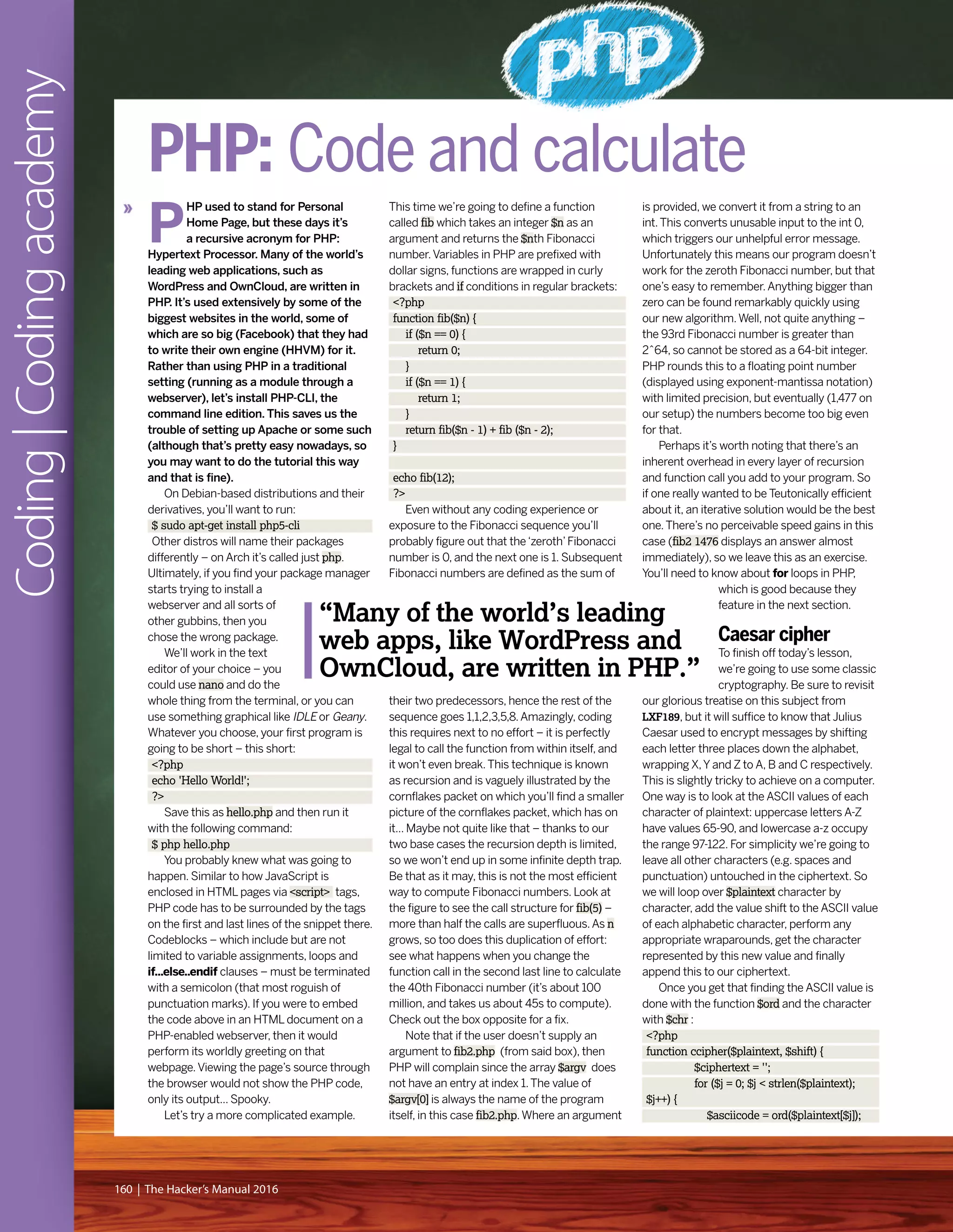 Coding|Codingacademy
160 | The Hacker’s Manual 2016
P
HP used to stand for Personal
Home Page, but these days it’s
a recursive acronym for PHP:
Hypertext Processor. Many of the world’s
leading web applications, such as
WordPress and OwnCloud, are written in
PHP. It’s used extensively by some of the
biggest websites in the world, some of
which are so big (Facebook) that they had
to write their own engine (HHVM) for it.
Rather than using PHP in a traditional
setting (running as a module through a
webserver), let’s install PHP-CLI, the
command line edition. This saves us the
trouble of setting up Apache or some such
(although that’s pretty easy nowadays, so
you may want to do the tutorial this way
and that is fine).
On Debian-based distributions and their
derivatives, you’ll want to run:
$ sudo apt-get install php5-cli
Other distros will name their packages
differently – on Arch it’s called just php.
Ultimately, if you find your package manager
starts trying to install a
webserver and all sorts of
other gubbins, then you
chose the wrong package.
We’ll work in the text
editor of your choice – you
could use nano and do the
whole thing from the terminal, or you can
use something graphical like IDLE or Geany.
Whatever you choose, your first program is
going to be short – this short:
<?php
echo 'Hello World!';
?>
Save this as hello.php and then run it
with the following command:
$ php hello.php
You probably knew what was going to
happen. Similar to how JavaScript is
enclosed in HTML pages via <script> tags,
PHP code has to be surrounded by the tags
on the first and last lines of the snippet there.
Codeblocks – which include but are not
limited to variable assignments, loops and
if...else..endif clauses – must be terminated
with a semicolon (that most roguish of
punctuation marks). If you were to embed
the code above in an HTML document on a
PHP-enabled webserver, then it would
perform its worldly greeting on that
webpage.Viewing the page’s source through
the browser would not show the PHP code,
only its output... Spooky.
Let’s try a more complicated example.
This time we’re going to define a function
called fib which takes an integer $n as an
argument and returns the $nth Fibonacci
number.Variables in PHP are prefixed with
dollar signs, functions are wrapped in curly
brackets and if conditions in regular brackets:
<?php
function fib($n) {
if ($n == 0) {
return 0;
}
if ($n == 1) {
return 1;
}
return fib($n - 1) + fib ($n - 2);
}
echo fib(12);
?>
Even without any coding experience or
exposure to the Fibonacci sequence you’ll
probably figure out that the‘zeroth’Fibonacci
number is 0, and the next one is 1. Subsequent
Fibonacci numbers are defined as the sum of
their two predecessors, hence the rest of the
sequence goes 1,1,2,3,5,8.Amazingly, coding
this requires next to no effort – it is perfectly
legal to call the function from within itself, and
it won’t even break.This technique is known
as recursion and is vaguely illustrated by the
cornflakes packet on which you’ll find a smaller
picture of the cornflakes packet, which has on
it... Maybe not quite like that – thanks to our
two base cases the recursion depth is limited,
so we won’t end up in some infinite depth trap.
Be that as it may, this is not the most efficient
way to compute Fibonacci numbers. Look at
the figure to see the call structure for fib(5) –
more than half the calls are superfluous.As n
grows, so too does this duplication of effort:
see what happens when you change the
function call in the second last line to calculate
the 40th Fibonacci number (it’s about 100
million, and takes us about 45s to compute).
Check out the box opposite for a fix.
Note that if the user doesn’t supply an
argument to fib2.php (from said box), then
PHP will complain since the array $argv does
not have an entry at index 1.The value of
$argv[0] is always the name of the program
itself, in this case fib2.php.Where an argument
is provided, we convert it from a string to an
int.This converts unusable input to the int 0,
which triggers our unhelpful error message.
Unfortunately this means our program doesn’t
work for the zeroth Fibonacci number, but that
one’s easy to remember.Anything bigger than
zero can be found remarkably quickly using
our new algorithm.Well, not quite anything –
the 93rd Fibonacci number is greater than
2^64, so cannot be stored as a 64-bit integer.
PHP rounds this to a floating point number
(displayed using exponent-mantissa notation)
with limited precision, but eventually (1,477 on
our setup) the numbers become too big even
for that.
Perhaps it’s worth noting that there’s an
inherent overhead in every layer of recursion
and function call you add to your program. So
if one really wanted to be Teutonically efficient
about it, an iterative solution would be the best
one.There’s no perceivable speed gains in this
case (fib2 1476 displays an answer almost
immediately), so we leave this as an exercise.
You’ll need to know about for loops in PHP,
which is good because they
feature in the next section.
Caesar cipher
To finish off today’s lesson,
we’re going to use some classic
cryptography. Be sure to revisit
our glorious treatise on this subject from
LXF189, but it will suffice to know that Julius
Caesar used to encrypt messages by shifting
each letter three places down the alphabet,
wrapping X,Y and Z to A, B and C respectively.
This is slightly tricky to achieve on a computer.
One way is to look at the ASCII values of each
character of plaintext: uppercase letters A-Z
have values 65-90, and lowercase a-z occupy
the range 97-122. For simplicity we’re going to
leave all other characters (e.g. spaces and
punctuation) untouched in the ciphertext. So
we will loop over $plaintext character by
character, add the value shift to the ASCII value
of each alphabetic character, perform any
appropriate wraparounds, get the character
represented by this new value and finally
append this to our ciphertext.
Once you get that finding the ASCII value is
done with the function $ord and the character
with $chr :
<?php
function ccipher($plaintext, $shift) {
$ciphertext = '';
for ($j = 0; $j < strlen($plaintext);
$j++) {
$asciicode = ord($plaintext[$j]);
PHP: Code and calculate
“Many of the world’s leading
web apps, like WordPress and
OwnCloud, are written in PHP.”
 