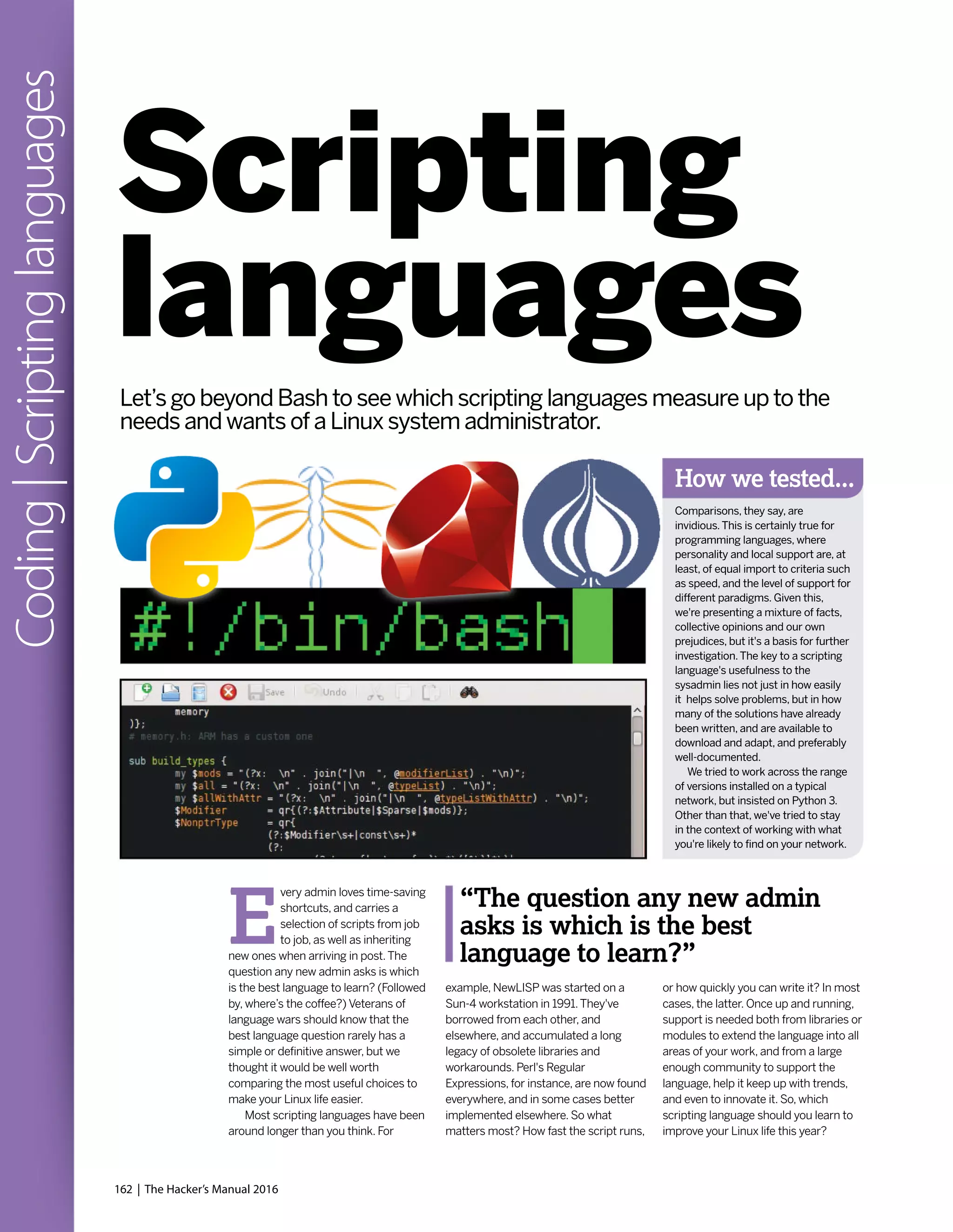 162 | The Hacker’s Manual 2016
Coding|Scriptinglanguages
E
very admin loves time-saving
shortcuts, and carries a
selection of scripts from job
to job, as well as inheriting
new ones when arriving in post.The
question any new admin asks is which
is the best language to learn? (Followed
by, where’s the coffee?) Veterans of
language wars should know that the
best language question rarely has a
simple or definitive answer, but we
thought it would be well worth
comparing the most useful choices to
make your Linux life easier.
Most scripting languages have been
around longer than you think. For
example, NewLISP was started on a
Sun-4 workstation in 1991.They've
borrowed from each other, and
elsewhere, and accumulated a long
legacy of obsolete libraries and
workarounds. Perl's Regular
Expressions, for instance, are now found
everywhere, and in some cases better
implemented elsewhere. So what
matters most? How fast the script runs,
or how quickly you can write it? In most
cases, the latter. Once up and running,
support is needed both from libraries or
modules to extend the language into all
areas of your work, and from a large
enough community to support the
language, help it keep up with trends,
and even to innovate it. So, which
scripting language should you learn to
improve your Linux life this year?
Scripting
languages
“The question any new admin
asks is which is the best
language to learn?”
Let’s go beyond Bash to see which scripting languages measure up to the
needs and wants of a Linux system administrator.
How we tested...
Comparisons, they say, are
invidious.This is certainly true for
programming languages, where
personality and local support are, at
least, of equal import to criteria such
as speed, and the level of support for
different paradigms. Given this,
we're presenting a mixture of facts,
collective opinions and our own
prejudices, but it's a basis for further
investigation.The key to a scripting
language's usefulness to the
sysadmin lies not just in how easily
it helps solve problems, but in how
many of the solutions have already
been written, and are available to
download and adapt, and preferably
well-documented.
We tried to work across the range
of versions installed on a typical
network, but insisted on Python 3.
Other than that, we've tried to stay
in the context of working with what
you're likely to find on your network.