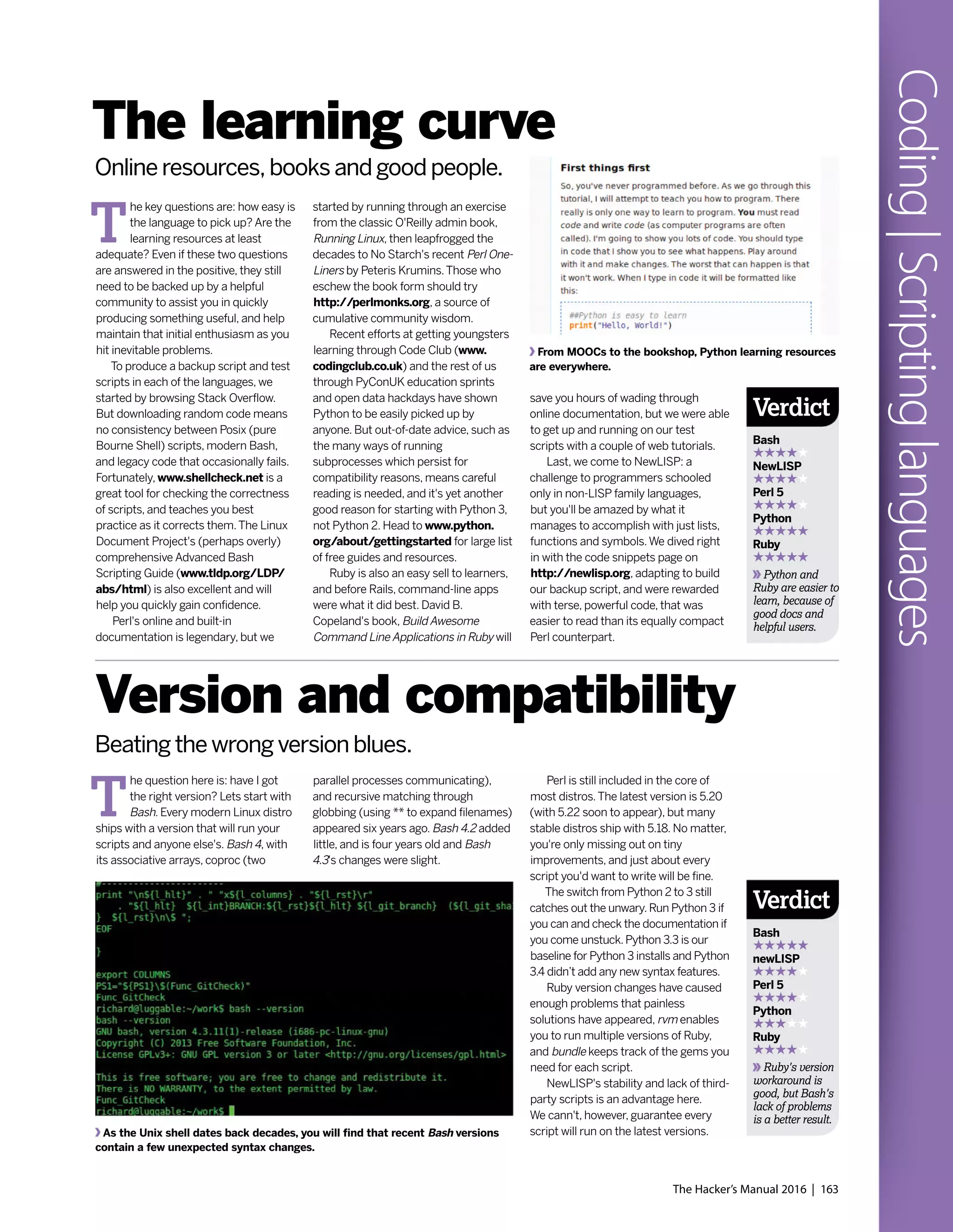 The Hacker’s Manual 2016 | 163
Coding|Scriptinglanguages
T
he key questions are: how easy is
the language to pick up? Are the
learning resources at least
adequate? Even if these two questions
are answered in the positive, they still
need to be backed up by a helpful
community to assist you in quickly
producing something useful, and help
maintain that initial enthusiasm as you
hit inevitable problems.
To produce a backup script and test
scripts in each of the languages, we
started by browsing Stack Overflow.
But downloading random code means
no consistency between Posix (pure
Bourne Shell) scripts, modern Bash,
and legacy code that occasionally fails.
Fortunately, www.shellcheck.net is a
great tool for checking the correctness
of scripts, and teaches you best
practice as it corrects them.The Linux
Document Project's (perhaps overly)
comprehensive Advanced Bash
Scripting Guide (www.tldp.org/LDP/
abs/html) is also excellent and will
help you quickly gain confidence.
Perl's online and built-in
documentation is legendary, but we
T
he question here is: have I got
the right version? Lets start with
Bash. Every modern Linux distro
ships with a version that will run your
scripts and anyone else's. Bash 4, with
its associative arrays, coproc (two
The learning curve
Version and compatibility
Online resources, books and good people.
Beating the wrong version blues.
started by running through an exercise
from the classic O'Reilly admin book,
Running Linux, then leapfrogged the
decades to No Starch's recent Perl One-
Liners by Peteris Krumins.Those who
eschew the book form should try
http://perlmonks.org, a source of
cumulative community wisdom.
Recent efforts at getting youngsters
learning through Code Club (www.
codingclub.co.uk) and the rest of us
through PyConUK education sprints
and open data hackdays have shown
Python to be easily picked up by
anyone. But out-of-date advice, such as
the many ways of running
subprocesses which persist for
compatibility reasons, means careful
reading is needed, and it's yet another
good reason for starting with Python 3,
not Python 2. Head to www.python.
org/about/gettingstarted for large list
of free guides and resources.
Ruby is also an easy sell to learners,
and before Rails, command-line apps
were what it did best. David B.
Copeland's book, Build Awesome
Command Line Applications in Ruby will
parallel processes communicating),
and recursive matching through
globbing (using ** to expand filenames)
appeared six years ago. Bash 4.2 added
little, and is four years old and Bash
4.3's changes were slight.
save you hours of wading through
online documentation, but we were able
to get up and running on our test
scripts with a couple of web tutorials.
Last, we come to NewLISP: a
challenge to programmers schooled
only in non-LISP family languages,
but you'll be amazed by what it
manages to accomplish with just lists,
functions and symbols.We dived right
in with the code snippets page on
http://newlisp.org, adapting to build
our backup script, and were rewarded
with terse, powerful code, that was
easier to read than its equally compact
Perl counterpart.
Perl is still included in the core of
most distros.The latest version is 5.20
(with 5.22 soon to appear), but many
stable distros ship with 5.18. No matter,
you're only missing out on tiny
improvements, and just about every
script you'd want to write will be fine.
The switch from Python 2 to 3 still
catches out the unwary.Run Python 3 if
you can and check the documentation if
you come unstuck.Python 3.3 is our
baseline for Python 3 installs and Python
3.4 didn’t add any new syntax features.
Ruby version changes have caused
enough problems that painless
solutions have appeared, rvm enables
you to run multiple versions of Ruby,
and bundle keeps track of the gems you
need for each script.
NewLISP's stability and lack of third-
party scripts is an advantage here.
We cann't, however, guarantee every
script will run on the latest versions.
From MOOCs to the bookshop, Python learning resources
are everywhere.
As the Unix shell dates back decades, you will find that recent Bash versions
contain a few unexpected syntax changes.
Verdict
Bash
newLISP
Perl 5
Python
Ruby
Ruby's version
workaround is
good, but Bash's
lack of problems
is a better result.
Verdict
Bash
NewLISP
Perl 5
Python
Ruby
Python and
Ruby are easier to
learn, because of
good docs and
helpful users.