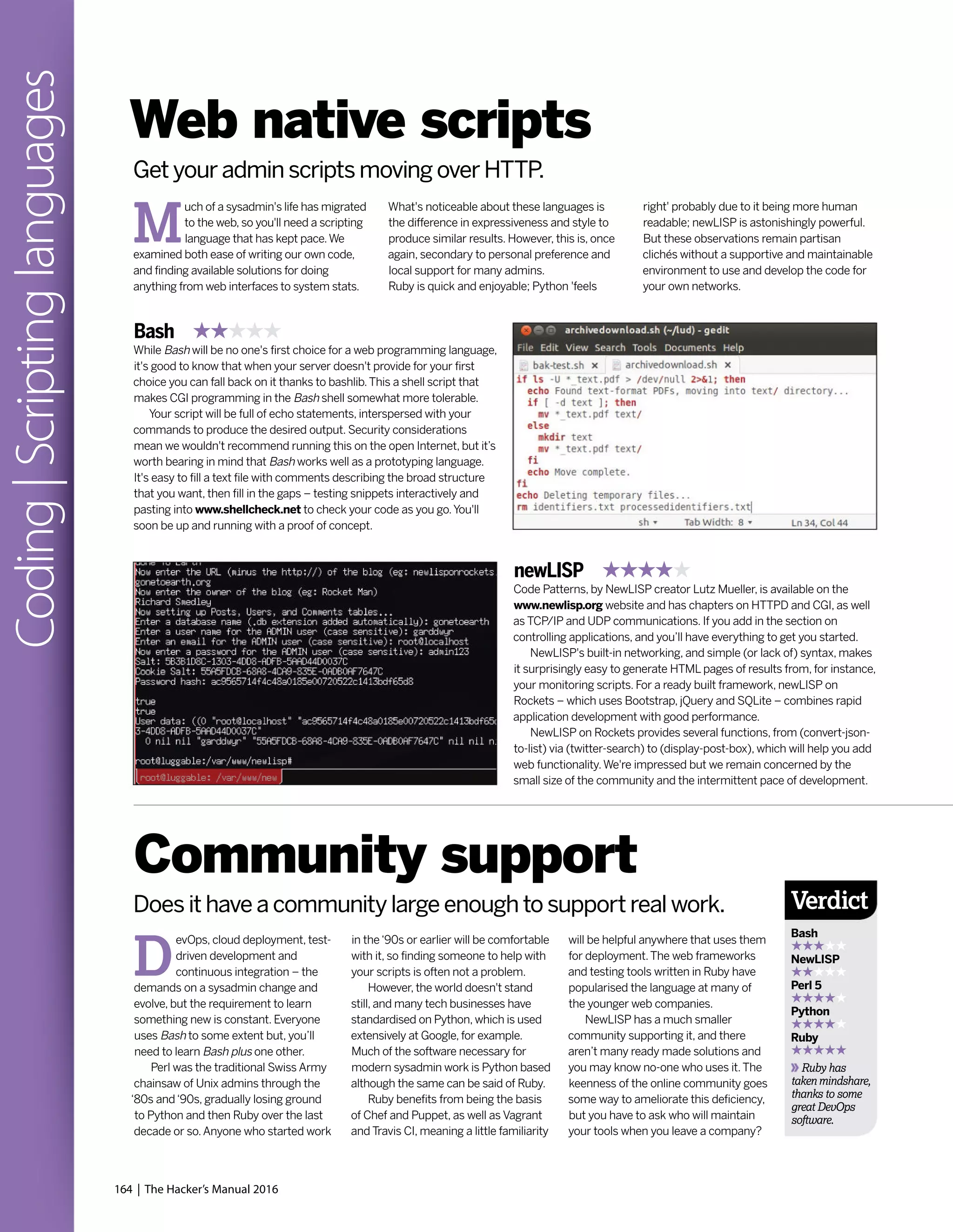 164 | The Hacker’s Manual 2016
Coding|Scriptinglanguages
Web native scripts
Get your admin scripts moving over HTTP.
M
uch of a sysadmin's life has migrated
to the web, so you'll need a scripting
language that has kept pace.We
examined both ease of writing our own code,
and finding available solutions for doing
anything from web interfaces to system stats.
What's noticeable about these languages is
the difference in expressiveness and style to
produce similar results. However, this is, once
again, secondary to personal preference and
local support for many admins.
Ruby is quick and enjoyable; Python 'feels
right' probably due to it being more human
readable; newLISP is astonishingly powerful.
But these observations remain partisan
clichés without a supportive and maintainable
environment to use and develop the code for
your own networks.
Bash
While Bash will be no one's first choice for a web programming language,
it's good to know that when your server doesn't provide for your first
choice you can fall back on it thanks to bashlib.This a shell script that
makes CGI programming in the Bash shell somewhat more tolerable.
Your script will be full of echo statements, interspersed with your
commands to produce the desired output. Security considerations
mean we wouldn't recommend running this on the open Internet, but it’s
worth bearing in mind that Bash works well as a prototyping language.
It's easy to fill a text file with comments describing the broad structure
that you want, then fill in the gaps – testing snippets interactively and
pasting into www.shellcheck.net to check your code as you go.You'll
soon be up and running with a proof of concept.
newLISP
Code Patterns, by NewLISP creator Lutz Mueller, is available on the
www.newlisp.org website and has chapters on HTTPD and CGI, as well
as TCP/IP and UDP communications. If you add in the section on
controlling applications, and you’ll have everything to get you started.
NewLISP's built-in networking, and simple (or lack of) syntax, makes
it surprisingly easy to generate HTML pages of results from, for instance,
your monitoring scripts. For a ready built framework, newLISP on
Rockets – which uses Bootstrap, jQuery and SQLite – combines rapid
application development with good performance.
NewLISP on Rockets provides several functions, from (convert-json-
to-list) via (twitter-search) to (display-post-box), which will help you add
web functionality.We're impressed but we remain concerned by the
small size of the community and the intermittent pace of development.
D
evOps, cloud deployment, test-
driven development and
continuous integration – the
demands on a sysadmin change and
evolve, but the requirement to learn
something new is constant. Everyone
uses Bash to some extent but, you’ll
need to learn Bash plus one other.
Perl was the traditional Swiss Army
chainsaw of Unix admins through the
‘80s and‘90s, gradually losing ground
to Python and then Ruby over the last
decade or so.Anyone who started work
Community support
Does it have a community large enough to support real work.
in the‘90s or earlier will be comfortable
with it, so finding someone to help with
your scripts is often not a problem.
However, the world doesn't stand
still, and many tech businesses have
standardised on Python, which is used
extensively at Google, for example.
Much of the software necessary for
modern sysadmin work is Python based
although the same can be said of Ruby.
Ruby benefits from being the basis
of Chef and Puppet, as well as Vagrant
and Travis CI, meaning a little familiarity
will be helpful anywhere that uses them
for deployment.The web frameworks
and testing tools written in Ruby have
popularised the language at many of
the younger web companies.
NewLISP has a much smaller
community supporting it, and there
aren’t many ready made solutions and
you may know no-one who uses it.The
keenness of the online community goes
some way to ameliorate this deficiency,
but you have to ask who will maintain
your tools when you leave a company?
Verdict
Bash
NewLISP
Perl 5
Python
Ruby
Ruby has
taken mindshare,
thanks to some
great DevOps
software.