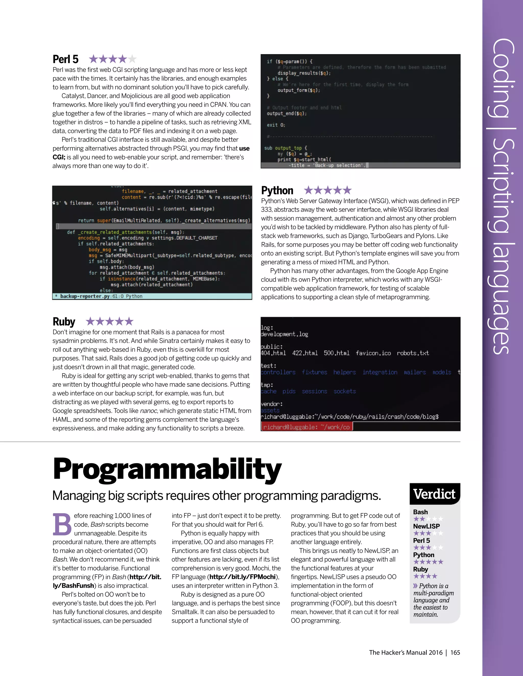The Hacker’s Manual 2016 | 165
Coding|Scriptinglanguages
Perl 5
Perl was the first web CGI scripting language and has more or less kept
pace with the times. It certainly has the libraries, and enough examples
to learn from, but with no dominant solution you'll have to pick carefully.
Catalyst, Dancer, and Mojolicious are all good web application
frameworks. More likely you'll find everything you need in CPAN.You can
glue together a few of the libraries – many of which are already collected
together in distros – to handle a pipeline of tasks, such as retrieving XML
data, converting the data to PDF files and indexing it on a web page.
Perl's traditional CGI interface is still available, and despite better
performing alternatives abstracted through PSGI, you may find that use
CGI; is all you need to web-enable your script, and remember: 'there's
always more than one way to do it'.
Ruby
Don't imagine for one moment that Rails is a panacea for most
sysadmin problems. It's not.And while Sinatra certainly makes it easy to
roll out anything web-based in Ruby, even this is overkill for most
purposes.That said, Rails does a good job of getting code up quickly and
just doesn't drown in all that magic, generated code.
Ruby is ideal for getting any script web-enabled, thanks to gems that
are written by thoughtful people who have made sane decisions. Putting
a web interface on our backup script, for example, was fun, but
distracting as we played with several gems, eg to export reports to
Google spreadsheets.Tools like nanoc, which generate static HTML from
HAML, and some of the reporting gems complement the language's
expressiveness, and make adding any functionality to scripts a breeze.
Python
Python'sWeb Server Gateway Interface (WSGI),which was defined in PEP
333,abstracts away the web server interface,whileWSGI libraries deal
with session management,authentication and almost any other problem
you’d wish to be tackled by middleware. Python also has plenty of full-
stack web frameworks, such as Django,TurboGears and Pylons. Like
Rails, for some purposes you may be better off coding web functionality
onto an existing script. But Python's template engines will save you from
generating a mess of mixed HTML and Python.
Python has many other advantages, from the Google App Engine
cloud with its own Python interpreter, which works with any WSGI-
compatible web application framework, for testing of scalable
applications to supporting a clean style of metaprogramming.
B
efore reaching 1,000 lines of
code, Bash scripts become
unmanageable. Despite its
procedural nature, there are attempts
to make an object-orientated (OO)
Bash.We don't recommend it, we think
it's better to modularise. Functional
programming (FP) in Bash (http://bit.
ly/BashFunsh) is also impractical.
Perl's bolted on OO won't be to
everyone's taste, but does the job. Perl
has fully functional closures, and despite
syntactical issues, can be persuaded
Programmability
Managing big scripts requires other programming paradigms.
into FP – just don't expect it to be pretty.
For that you should wait for Perl 6.
Python is equally happy with
imperative, OO and also manages FP.
Functions are first class objects but
other features are lacking, even if its list
comprehension is very good. Mochi, the
FP language (http://bit.ly/FPMochi),
uses an interpreter written in Python 3.
Ruby is designed as a pure OO
language, and is perhaps the best since
Smalltalk. It can also be persuaded to
support a functional style of
programming. But to get FP code out of
Ruby, you’ll have to go so far from best
practices that you should be using
another language entirely.
This brings us neatly to NewLISP, an
elegant and powerful language with all
the functional features at your
fingertips. NewLISP uses a pseudo OO
implementation in the form of
functional-object oriented
programming (FOOP), but this doesn't
mean, however, that it can cut it for real
OO programming.
Verdict
Bash
NewLISP
Perl 5
Python
Ruby
Python is a
multi-paradigm
language and
the easiest to
maintain.