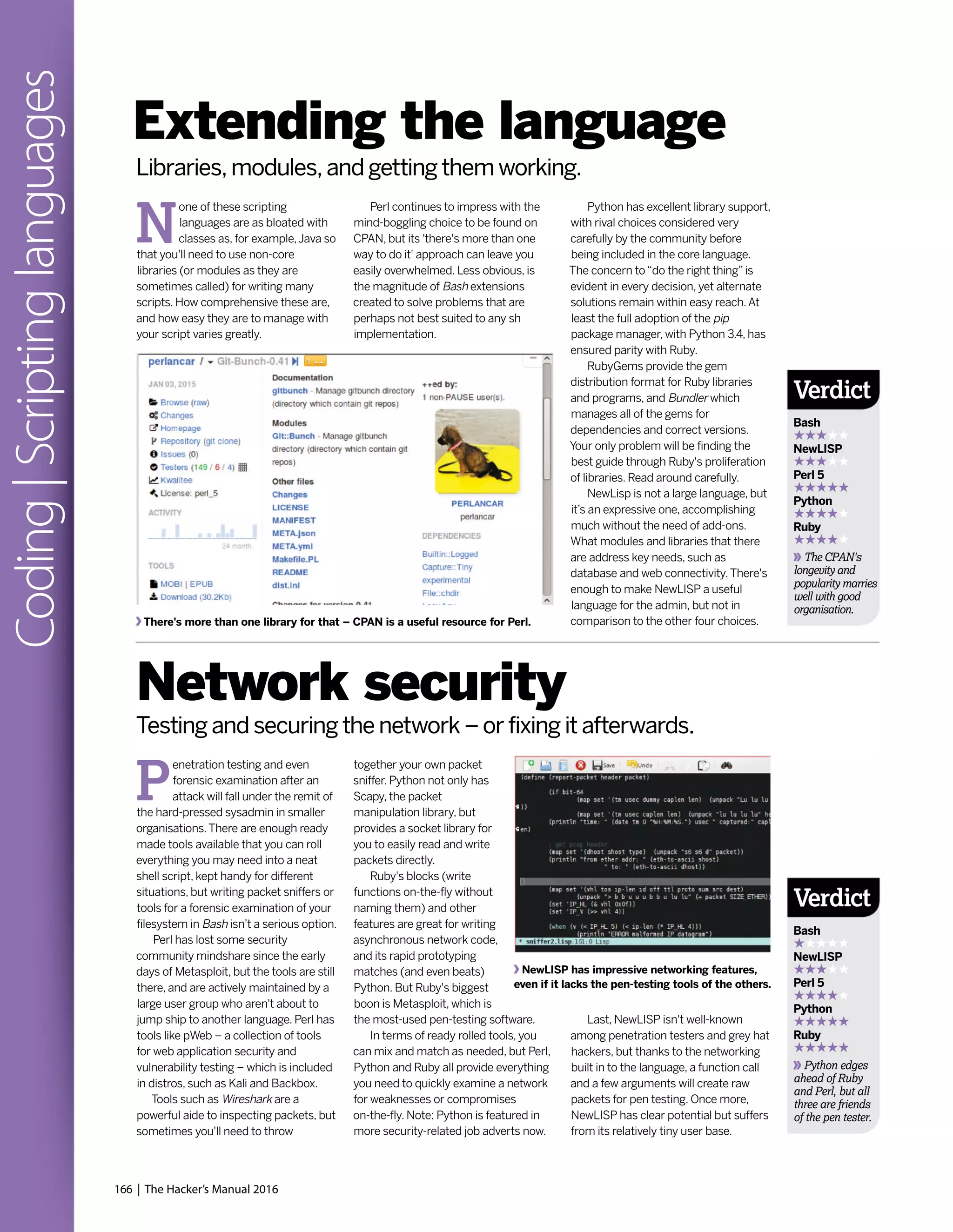 166 | The Hacker’s Manual 2016
Coding|Scriptinglanguages
Python has excellent library support,
with rival choices considered very
carefully by the community before
being included in the core language.
The concern to“do the right thing”is
evident in every decision, yet alternate
solutions remain within easy reach.At
least the full adoption of the pip
package manager, with Python 3.4, has
ensured parity with Ruby.
RubyGems provide the gem
distribution format for Ruby libraries
and programs, and Bundler which
manages all of the gems for
dependencies and correct versions.
Your only problem will be finding the
best guide through Ruby's proliferation
of libraries. Read around carefully.
NewLisp is not a large language, but
it’s an expressive one, accomplishing
much without the need of add-ons.
What modules and libraries that there
are address key needs, such as
database and web connectivity.There's
enough to make NewLISP a useful
language for the admin, but not in
comparison to the other four choices.
N
one of these scripting
languages are as bloated with
classes as, for example,Java so
that you'll need to use non-core
libraries (or modules as they are
sometimes called) for writing many
scripts. How comprehensive these are,
and how easy they are to manage with
your script varies greatly.
P
enetration testing and even
forensic examination after an
attack will fall under the remit of
the hard-pressed sysadmin in smaller
organisations.There are enough ready
made tools available that you can roll
everything you may need into a neat
shell script, kept handy for different
situations, but writing packet sniffers or
tools for a forensic examination of your
filesystem in Bash isn’t a serious option.
Perl has lost some security
community mindshare since the early
days of Metasploit, but the tools are still
there, and are actively maintained by a
large user group who aren't about to
jump ship to another language. Perl has
tools like pWeb – a collection of tools
for web application security and
vulnerability testing – which is included
in distros, such as Kali and Backbox.
Tools such as Wireshark are a
powerful aide to inspecting packets, but
sometimes you'll need to throw
Extending the language
Network security
Perl continues to impress with the
mind-boggling choice to be found on
CPAN, but its 'there's more than one
way to do it' approach can leave you
easily overwhelmed. Less obvious, is
the magnitude of Bash extensions
created to solve problems that are
perhaps not best suited to any sh
implementation.
together your own packet
sniffer. Python not only has
Scapy, the packet
manipulation library, but
provides a socket library for
you to easily read and write
packets directly.
Ruby's blocks (write
functions on-the-fly without
naming them) and other
features are great for writing
asynchronous network code,
and its rapid prototyping
matches (and even beats)
Python. But Ruby's biggest
boon is Metasploit, which is
the most-used pen-testing software.
In terms of ready rolled tools, you
can mix and match as needed, but Perl,
Python and Ruby all provide everything
you need to quickly examine a network
for weaknesses or compromises
on-the-fly. Note: Python is featured in
more security-related job adverts now.
Libraries, modules, and getting them working.
Testing and securing the network – or fixing it afterwards.
There's more than one library for that – CPAN is a useful resource for Perl.
NewLISP has impressive networking features,
even if it lacks the pen-testing tools of the others.
Last, NewLISP isn't well-known
among penetration testers and grey hat
hackers, but thanks to the networking
built in to the language, a function call
and a few arguments will create raw
packets for pen testing. Once more,
NewLISP has clear potential but suffers
from its relatively tiny user base.
Verdict
Bash
NewLISP
Perl 5
Python
Ruby
The CPAN's
longevity and
popularity marries
well with good
organisation.
Verdict
Bash
NewLISP
Perl 5
Python
Ruby
Python edges
ahead of Ruby
and Perl, but all
three are friends
of the pen tester.