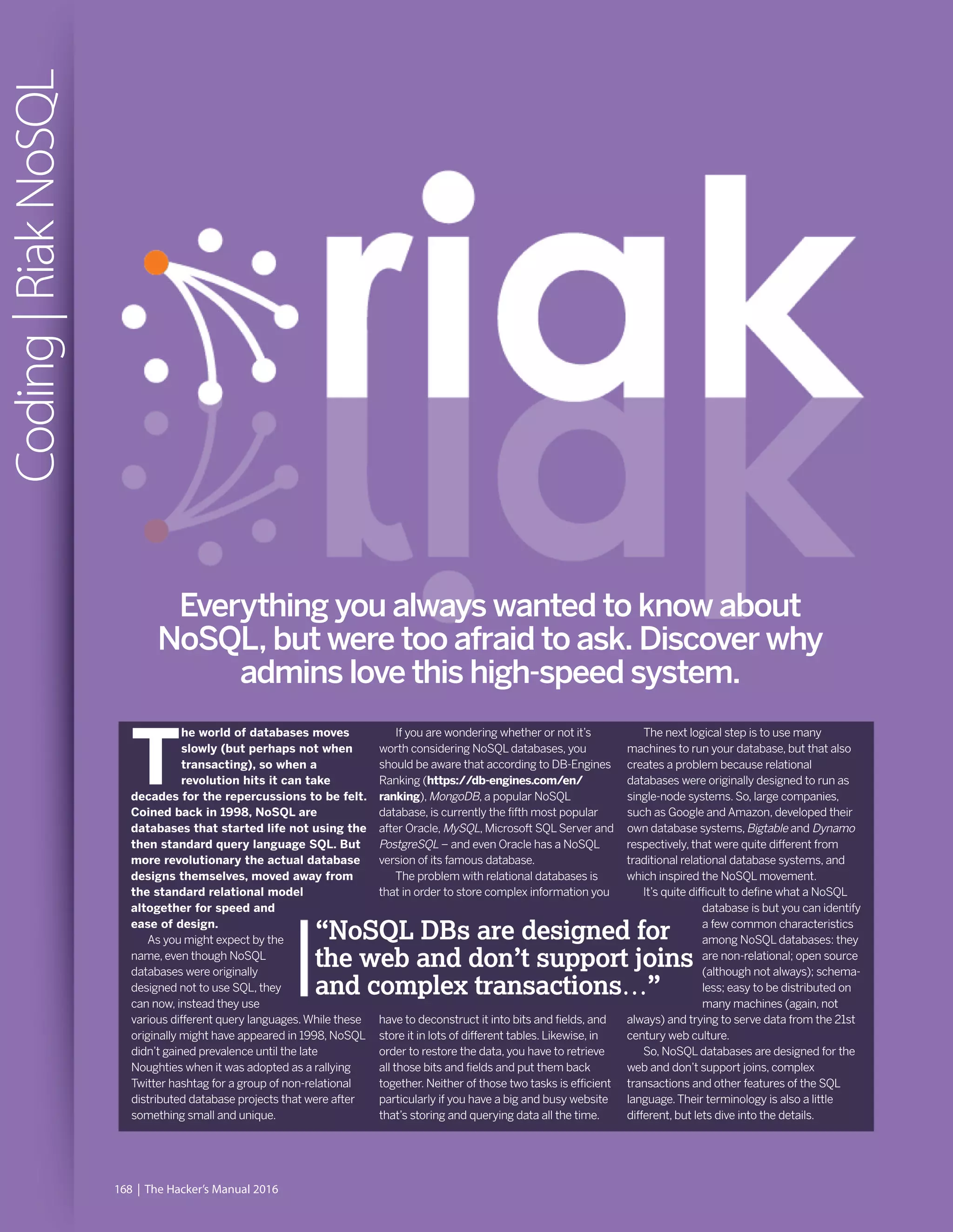 168 | The Hacker’s Manual 2016
Coding|RiakNoSQL
Everything you always wanted to know about
NoSQL, but were too afraid to ask. Discover why
admins love this high-speed system.
T
he world of databases moves
slowly (but perhaps not when
transacting), so when a
revolution hits it can take
decades for the repercussions to be felt.
Coined back in 1998, NoSQL are
databases that started life not using the
then standard query language SQL. But
more revolutionary the actual database
designs themselves, moved away from
the standard relational model
altogether for speed and
ease of design.
As you might expect by the
name, even though NoSQL
databases were originally
designed not to use SQL, they
can now, instead they use
various different query languages.While these
originally might have appeared in 1998, NoSQL
didn’t gained prevalence until the late
Noughties when it was adopted as a rallying
Twitter hashtag for a group of non-relational
distributed database projects that were after
something small and unique.
If you are wondering whether or not it’s
worth considering NoSQL databases, you
should be aware that according to DB-Engines
Ranking (https://db-engines.com/en/
ranking),MongoDB, a popular NoSQL
database, is currently the fifth most popular
after Oracle, MySQL, Microsoft SQL Server and
PostgreSQL – and even Oracle has a NoSQL
version of its famous database.
The problem with relational databases is
that in order to store complex information you
have to deconstruct it into bits and fields, and
store it in lots of different tables. Likewise, in
order to restore the data, you have to retrieve
all those bits and fields and put them back
together. Neither of those two tasks is efficient
particularly if you have a big and busy website
that’s storing and querying data all the time.
The next logical step is to use many
machines to run your database, but that also
creates a problem because relational
databases were originally designed to run as
single-node systems. So, large companies,
such as Google and Amazon, developed their
own database systems,Bigtable and Dynamo
respectively, that were quite different from
traditional relational database systems, and
which inspired the NoSQL movement.
It’s quite difficult to define what a NoSQL
database is but you can identify
a few common characteristics
among NoSQL databases: they
are non-relational; open source
(although not always); schema-
less; easy to be distributed on
many machines (again, not
always) and trying to serve data from the 21st
century web culture.
So, NoSQL databases are designed for the
web and don’t support joins, complex
transactions and other features of the SQL
language.Their terminology is also a little
different, but lets dive into the details.
“NoSQL DBs are designed for
the web and don’t support joins
and complex transactions…”