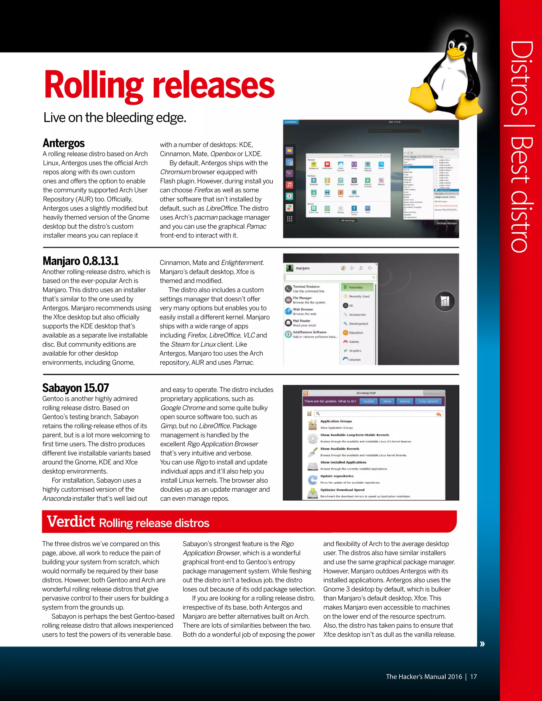 The Hacker’s Manual 2016 | 17
Distros|Bestdistro
Rolling releases
Live on the bleeding edge.
Antergos
A rolling release distro based on Arch
Linux,Antergos uses the official Arch
repos along with its own custom
ones and offers the option to enable
the community supported Arch User
Repository (AUR) too. Officially,
Antergos uses a slightly modified but
heavily themed version of the Gnome
desktop but the distro’s custom
installer means you can replace it
Manjaro 0.8.13.1
Another rolling-release distro, which is
based on the ever-popular Arch is
Manjaro.This distro uses an installer
that’s similar to the one used by
Antergos. Manjaro recommends using
the Xfce desktop but also officially
supports the KDE desktop that’s
available as a separate live installable
disc. But community editions are
available for other desktop
environments, including Gnome,
Sabayon 15.07
Gentoo is another highly admired
rolling release distro. Based on
Gentoo’s testing branch, Sabayon
retains the rolling-release ethos of its
parent, but is a lot more welcoming to
first time users.The distro produces
different live installable variants based
around the Gnome, KDE and Xfce
desktop environments.
For installation, Sabayon uses a
highly customised version of the
Anaconda installer that’s well laid out
Cinnamon, Mate and Enlightenment.
Manjaro’s default desktop,Xfce is
themed and modified.
The distro also includes a custom
settings manager that doesn’t offer
very many options but enables you to
easily install a different kernel. Manjaro
ships with a wide range of apps
including Firefox, LibreOffice, VLC and
the Steam for Linux client. Like
Antergos, Manjaro too uses the Arch
repository,AUR and uses Pamac.
and easy to operate.The distro includes
proprietary applications, such as
Google Chrome and some quite bulky
open source software too, such as
Gimp, but no LibreOffice. Package
management is handled by the
excellent Rigo Application Browser
that’s very intuitive and verbose.
You can use Rigo to install and update
individual apps and it’ll also help you
install Linux kernels.The browser also
doubles up as an update manager and
can even manage repos.
with a number of desktops: KDE,
Cinnamon, Mate, Openbox or LXDE.
By default,Antergos ships with the
Chromium browser equipped with
Flash plugin. However, during install you
can choose Firefox as well as some
other software that isn’t installed by
default, such as LibreOffice.The distro
uses Arch’s pacman package manager
and you can use the graphical Pamac
front-end to interact with it.
Verdict Rolling release distros
The three distros we’ve compared on this
page, above, all work to reduce the pain of
building your system from scratch, which
would normally be required by their base
distros. However, both Gentoo and Arch are
wonderful rolling release distros that give
pervasive control to their users for building a
system from the grounds up.
Sabayon is perhaps the best Gentoo-based
rolling release distro that allows inexperienced
users to test the powers of its venerable base.
Sabayon’s strongest feature is the Rigo
Application Browser, which is a wonderful
graphical front-end to Gentoo’s entropy
package management system.While fleshing
out the distro isn’t a tedious job, the distro
loses out because of its odd package selection.
If you are looking for a rolling release distro,
irrespective of its base, both Antergos and
Manjaro are better alternatives built on Arch.
There are lots of similarities between the two.
Both do a wonderful job of exposing the power
and flexibility of Arch to the average desktop
user.The distros also have similar installers
and use the same graphical package manager.
However, Manjaro outdoes Antergos with its
installed applications.Antergos also uses the
Gnome 3 desktop by default, which is bulkier
than Manjaro’s default desktop,Xfce.This
makes Manjaro even accessible to machines
on the lower end of the resource spectrum.
Also, the distro has taken pains to ensure that
Xfce desktop isn’t as dull as the vanilla release.