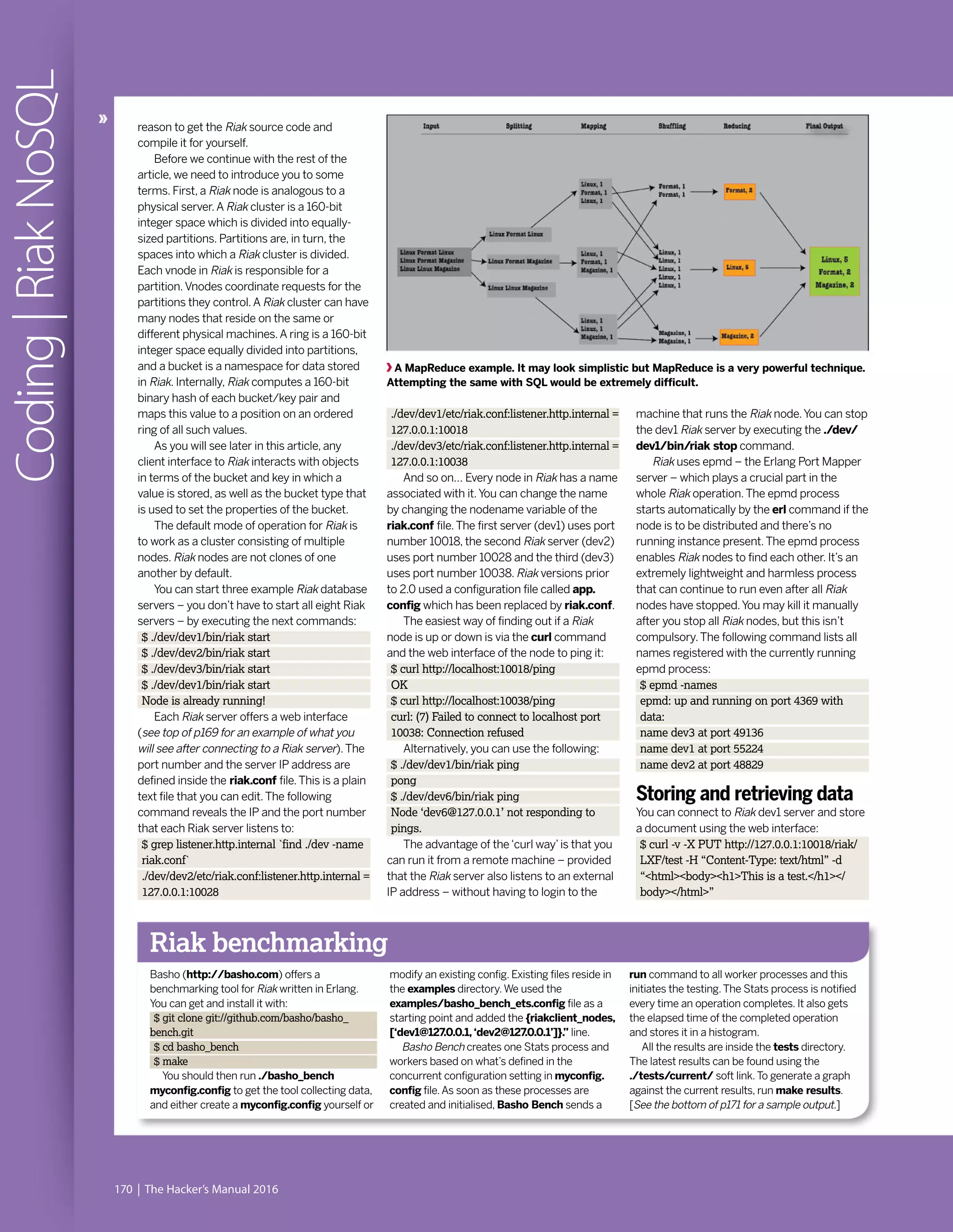 170 | The Hacker’s Manual 2016
Coding|RiakNoSQL
reason to get the Riak source code and
compile it for yourself.
Before we continue with the rest of the
article, we need to introduce you to some
terms. First, a Riak node is analogous to a
physical server.A Riak cluster is a 160-bit
integer space which is divided into equally-
sized partitions. Partitions are, in turn, the
spaces into which a Riak cluster is divided.
Each vnode in Riak is responsible for a
partition.Vnodes coordinate requests for the
partitions they control.A Riak cluster can have
many nodes that reside on the same or
different physical machines.A ring is a 160-bit
integer space equally divided into partitions,
and a bucket is a namespace for data stored
in Riak. Internally, Riak computes a 160-bit
binary hash of each bucket/key pair and
maps this value to a position on an ordered
ring of all such values.
As you will see later in this article, any
client interface to Riak interacts with objects
in terms of the bucket and key in which a
value is stored, as well as the bucket type that
is used to set the properties of the bucket.
The default mode of operation for Riak is
to work as a cluster consisting of multiple
nodes. Riak nodes are not clones of one
another by default.
You can start three example Riak database
servers – you don’t have to start all eight Riak
servers – by executing the next commands:
$ ./dev/dev1/bin/riak start
$ ./dev/dev2/bin/riak start
$ ./dev/dev3/bin/riak start
$ ./dev/dev1/bin/riak start
Node is already running!
Each Riak server offers a web interface
(see top of p169 for an example of what you
will see after connecting to a Riak server).The
port number and the server IP address are
defined inside the riak.conf file.This is a plain
text file that you can edit.The following
command reveals the IP and the port number
that each Riak server listens to:
$ grep listener.http.internal `find ./dev -name
riak.conf`
./dev/dev2/etc/riak.conf:listener.http.internal =
127.0.0.1:10028
Riak benchmarking
Basho (http://basho.com) offers a
benchmarking tool for Riak written in Erlang.
You can get and install it with:
$ git clone git://github.com/basho/basho_
bench.git
$ cd basho_bench
$ make
You should then run ./basho_bench
myconfig.config to get the tool collecting data,
and either create a myconfig.config yourself or
modify an existing config. Existing files reside in
the examples directory.We used the
examples/basho_bench_ets.config file as a
starting point and added the {riakclient_nodes,
[‘dev1@127.0.0.1,‘dev2@127.0.0.1’]}.” line.
Basho Bench creates one Stats process and
workers based on what’s defined in the
concurrent configuration setting in myconfig.
config file.As soon as these processes are
created and initialised, Basho Bench sends a
run command to all worker processes and this
initiates the testing.The Stats process is notified
every time an operation completes. It also gets
the elapsed time of the completed operation
and stores it in a histogram.
All the results are inside the tests directory.
The latest results can be found using the
./tests/current/ soft link.To generate a graph
against the current results, run make results.
[See the bottom of p171 for a sample output.]
./dev/dev1/etc/riak.conf:listener.http.internal =
127.0.0.1:10018
./dev/dev3/etc/riak.conf:listener.http.internal =
127.0.0.1:10038
And so on… Every node in Riak has a name
associated with it.You can change the name
by changing the nodename variable of the
riak.conf file.The first server (dev1) uses port
number 10018, the second Riak server (dev2)
uses port number 10028 and the third (dev3)
uses port number 10038. Riak versions prior
to 2.0 used a configuration file called app.
config which has been replaced by riak.conf.
The easiest way of finding out if a Riak
node is up or down is via the curl command
and the web interface of the node to ping it:
$ curl http://localhost:10018/ping
OK
$ curl http://localhost:10038/ping
curl: (7) Failed to connect to localhost port
10038: Connection refused
Alternatively, you can use the following:
$ ./dev/dev1/bin/riak ping
pong
$ ./dev/dev6/bin/riak ping
Node ‘dev6@127.0.0.1’ not responding to
pings.
The advantage of the‘curl way’is that you
can run it from a remote machine – provided
that the Riak server also listens to an external
IP address – without having to login to the
A MapReduce example. It may look simplistic but MapReduce is a very powerful technique.
Attempting the same with SQL would be extremely difficult.
machine that runs the Riak node.You can stop
the dev1 Riak server by executing the ./dev/
dev1/bin/riak stop command.
Riak uses epmd – the Erlang Port Mapper
server – which plays a crucial part in the
whole Riak operation.The epmd process
starts automatically by the erl command if the
node is to be distributed and there’s no
running instance present.The epmd process
enables Riak nodes to find each other. It’s an
extremely lightweight and harmless process
that can continue to run even after all Riak
nodes have stopped.You may kill it manually
after you stop all Riak nodes, but this isn’t
compulsory.The following command lists all
names registered with the currently running
epmd process:
$ epmd -names
epmd: up and running on port 4369 with
data:
name dev3 at port 49136
name dev1 at port 55224
name dev2 at port 48829
Storing and retrieving data
You can connect to Riak dev1 server and store
a document using the web interface:
$ curl -v -X PUT http://127.0.0.1:10018/riak/
LXF/test -H “Content-Type: text/html” -d
“<html><body><h1>This is a test.</h1></
body></html>”
 