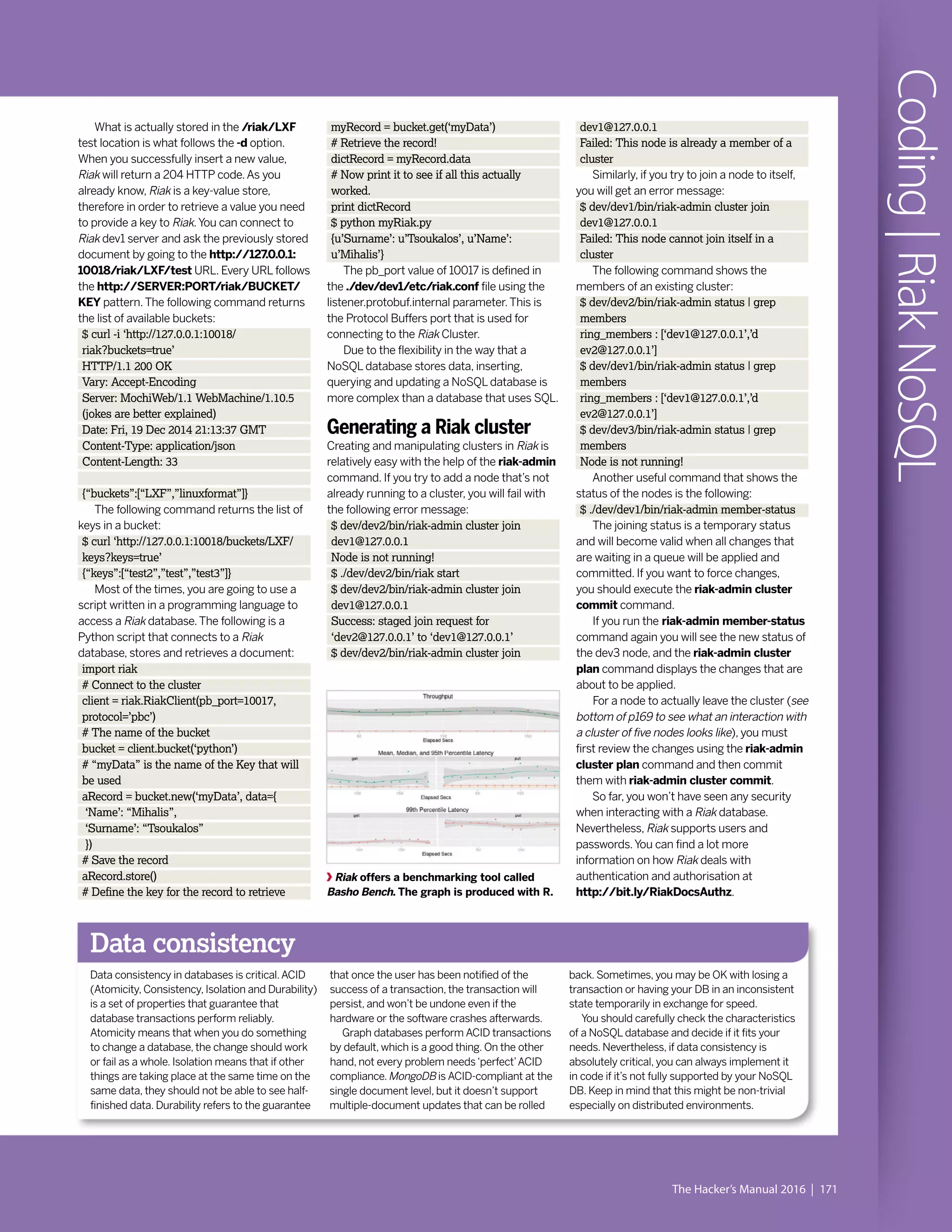 The Hacker’s Manual 2016 | 171
Coding|RiakNoSQLRiak offers a benchmarking tool called
Basho Bench. The graph is produced with R.
Data consistency
Data consistency in databases is critical.ACID
(Atomicity, Consistency, Isolation and Durability)
is a set of properties that guarantee that
database transactions perform reliably.
Atomicity means that when you do something
to change a database, the change should work
or fail as a whole. Isolation means that if other
things are taking place at the same time on the
same data, they should not be able to see half-
finished data. Durability refers to the guarantee
that once the user has been notified of the
success of a transaction, the transaction will
persist, and won’t be undone even if the
hardware or the software crashes afterwards.
Graph databases perform ACID transactions
by default, which is a good thing. On the other
hand, not every problem needs‘perfect’ACID
compliance.MongoDB is ACID-compliant at the
single document level, but it doesn’t support
multiple-document updates that can be rolled
back. Sometimes, you may be OK with losing a
transaction or having your DB in an inconsistent
state temporarily in exchange for speed.
You should carefully check the characteristics
of a NoSQL database and decide if it fits your
needs. Nevertheless, if data consistency is
absolutely critical, you can always implement it
in code if it’s not fully supported by your NoSQL
DB. Keep in mind that this might be non-trivial
especially on distributed environments.
myRecord = bucket.get(‘myData’)
# Retrieve the record!
dictRecord = myRecord.data
# Now print it to see if all this actually
worked.
print dictRecord
$ python myRiak.py
{u’Surname’: u’Tsoukalos’, u’Name’:
u’Mihalis’}
The pb_port value of 10017 is defined in
the ./dev/dev1/etc/riak.conf file using the
listener.protobuf.internal parameter.This is
the Protocol Buffers port that is used for
connecting to the Riak Cluster.
Due to the flexibility in the way that a
NoSQL database stores data, inserting,
querying and updating a NoSQL database is
more complex than a database that uses SQL.
Generating a Riak cluster
Creating and manipulating clusters in Riak is
relatively easy with the help of the riak-admin
command. If you try to add a node that’s not
already running to a cluster, you will fail with
the following error message:
$ dev/dev2/bin/riak-admin cluster join
dev1@127.0.0.1
Node is not running!
$ ./dev/dev2/bin/riak start
$ dev/dev2/bin/riak-admin cluster join
dev1@127.0.0.1
Success: staged join request for
‘dev2@127.0.0.1’ to ‘dev1@127.0.0.1’
$ dev/dev2/bin/riak-admin cluster join
dev1@127.0.0.1
Failed: This node is already a member of a
cluster
Similarly, if you try to join a node to itself,
you will get an error message:
$ dev/dev1/bin/riak-admin cluster join
dev1@127.0.0.1
Failed: This node cannot join itself in a
cluster
The following command shows the
members of an existing cluster:
$ dev/dev2/bin/riak-admin status | grep
members
ring_members : [‘dev1@127.0.0.1’,’d
ev2@127.0.0.1’]
$ dev/dev1/bin/riak-admin status | grep
members
ring_members : [‘dev1@127.0.0.1’,’d
ev2@127.0.0.1’]
$ dev/dev3/bin/riak-admin status | grep
members
Node is not running!
Another useful command that shows the
status of the nodes is the following:
$ ./dev/dev1/bin/riak-admin member-status
The joining status is a temporary status
and will become valid when all changes that
are waiting in a queue will be applied and
committed. If you want to force changes,
you should execute the riak-admin cluster
commit command.
If you run the riak-admin member-status
command again you will see the new status of
the dev3 node, and the riak-admin cluster
plan command displays the changes that are
about to be applied.
For a node to actually leave the cluster (see
bottom of p169 to see what an interaction with
a cluster of five nodes looks like), you must
first review the changes using the riak-admin
cluster plan command and then commit
them with riak-admin cluster commit.
So far, you won’t have seen any security
when interacting with a Riak database.
Nevertheless, Riak supports users and
passwords.You can find a lot more
information on how Riak deals with
authentication and authorisation at
http://bit.ly/RiakDocsAuthz.
What is actually stored in the /riak/LXF
test location is what follows the -d option.
When you successfully insert a new value,
Riak will return a 204 HTTP code.As you
already know, Riak is a key-value store,
therefore in order to retrieve a value you need
to provide a key to Riak.You can connect to
Riak dev1 server and ask the previously stored
document by going to the http://127.0.0.1:
10018/riak/LXF/test URL. Every URL follows
the http://SERVER:PORT/riak/BUCKET/
KEY pattern.The following command returns
the list of available buckets:
$ curl -i ‘http://127.0.0.1:10018/
riak?buckets=true’
HTTP/1.1 200 OK
Vary: Accept-Encoding
Server: MochiWeb/1.1 WebMachine/1.10.5
(jokes are better explained)
Date: Fri, 19 Dec 2014 21:13:37 GMT
Content-Type: application/json
Content-Length: 33
{“buckets”:[“LXF”,”linuxformat”]}
The following command returns the list of
keys in a bucket:
$ curl ‘http://127.0.0.1:10018/buckets/LXF/
keys?keys=true’
{“keys”:[“test2”,”test”,”test3”]}
Most of the times, you are going to use a
script written in a programming language to
access a Riak database.The following is a
Python script that connects to a Riak
database, stores and retrieves a document:
import riak
# Connect to the cluster
client = riak.RiakClient(pb_port=10017,
protocol=’pbc’)
# The name of the bucket
bucket = client.bucket(‘python’)
# “myData” is the name of the Key that will
be used
aRecord = bucket.new(‘myData’, data={
‘Name’: “Mihalis”,
‘Surname’: “Tsoukalos”
})
# Save the record
aRecord.store()
# Define the key for the record to retrieve
 