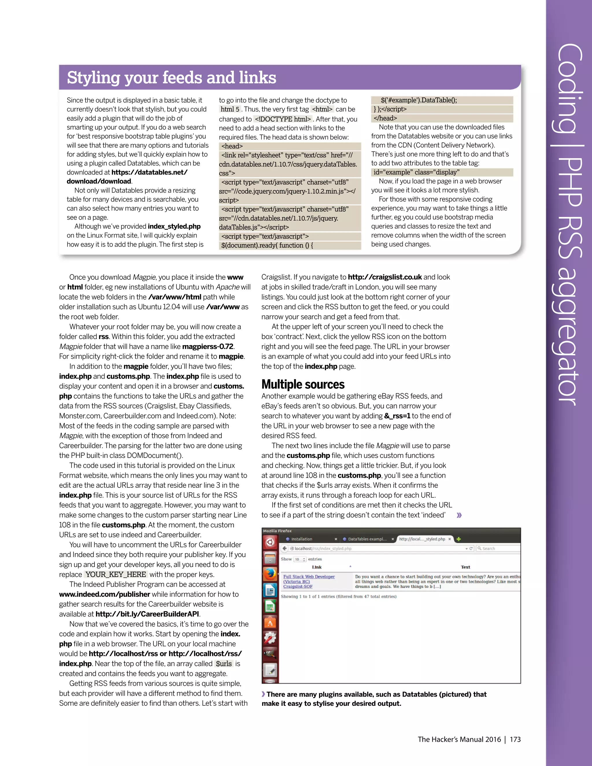 The Hacker’s Manual 2016 | 173
Coding|PHPRSSaggregator
Once you download Magpie, you place it inside the www
or html folder, eg new installations of Ubuntu with Apache will
locate the web folders in the /var/www/html path while
older installation such as Ubuntu 12.04 will use /var/www as
the root web folder.
Whatever your root folder may be, you will now create a
folder called rss.Within this folder, you add the extracted
Magpie folder that will have a name like magpierss-0.72.
For simplicity right-click the folder and rename it to magpie.
In addition to the magpie folder, you’ll have two files;
index.php and customs.php.The index.php file is used to
display your content and open it in a browser and customs.
php contains the functions to take the URLs and gather the
data from the RSS sources (Craigslist, Ebay Classifieds,
Monster.com, Careerbuilder.com and Indeed.com). Note:
Most of the feeds in the coding sample are parsed with
Magpie, with the exception of those from Indeed and
Careerbuilder.The parsing for the latter two are done using
the PHP built-in class DOMDocument().
The code used in this tutorial is provided on the Linux
Format website, which means the only lines you may want to
edit are the actual URLs array that reside near line 3 in the
index.php file.This is your source list of URLs for the RSS
feeds that you want to aggregate. However, you may want to
make some changes to the custom parser starting near Line
108 in the file customs.php.At the moment, the custom
URLs are set to use indeed and Careerbuilder.
You will have to uncomment the URLs for Careerbuilder
and Indeed since they both require your publisher key. If you
sign up and get your developer keys, all you need to do is
replace YOUR_KEY_HERE with the proper keys.
The Indeed Publisher Program can be accessed at
www.indeed.com/publisher while information for how to
gather search results for the Careerbuilder website is
available at http://bit.ly/CareerBuilderAPI.
Now that we’ve covered the basics, it’s time to go over the
code and explain how it works. Start by opening the index.
php file in a web browser.The URL on your local machine
would be http://localhost/rss or http://localhost/rss/
index.php. Near the top of the file, an array called $urls is
created and contains the feeds you want to aggregate.
Getting RSS feeds from various sources is quite simple,
but each provider will have a different method to find them.
Some are definitely easier to find than others. Let’s start with
Craigslist. If you navigate to http://craigslist.co.uk and look
at jobs in skilled trade/craft in London, you will see many
listings.You could just look at the bottom right corner of your
screen and click the RSS button to get the feed, or you could
narrow your search and get a feed from that.
At the upper left of your screen you’ll need to check the
box‘contract’. Next, click the yellow RSS icon on the bottom
right and you will see the feed page.The URL in your browser
is an example of what you could add into your feed URLs into
the top of the index.php page.
Multiple sources
Another example would be gathering eBay RSS feeds, and
eBay’s feeds aren’t so obvious. But, you can narrow your
search to whatever you want by adding &_rss=1 to the end of
the URL in your web browser to see a new page with the
desired RSS feed.
The next two lines include the file Magpie will use to parse
and the customs.php file, which uses custom functions
and checking. Now, things get a little trickier. But, if you look
at around line 108 in the customs.php, you’ll see a function
that checks if the $urls array exists.When it confirms the
array exists, it runs through a foreach loop for each URL.
If the first set of conditions are met then it checks the URL
to see if a part of the string doesn’t contain the text‘indeed’
There are many plugins available, such as Datatables (pictured) that
make it easy to stylise your desired output.
Styling your feeds and links
Since the output is displayed in a basic table, it
currently doesn’t look that stylish, but you could
easily add a plugin that will do the job of
smarting up your output. If you do a web search
for‘best responsive bootstrap table plugins’you
will see that there are many options and tutorials
for adding styles, but we’ll quickly explain how to
using a plugin called Datatables, which can be
downloaded at https://datatables.net/
download/download.
Not only will Datatables provide a resizing
table for many devices and is searchable, you
can also select how many entries you want to
see on a page.
Although we’ve provided index_styled.php
on the Linux Format site, I will quickly explain
how easy it is to add the plugin.The first step is
to go into the file and change the doctype to
html 5 .Thus, the very first tag <html> can be
changed to <!DOCTYPE html> . After that, you
need to add a head section with links to the
required files.The head data is shown below:
<head>
<link rel="stylesheet” type="text/css” href="//
cdn.datatables.net/1.10.7/css/jquery.dataTables.
css">
<script type="text/javascript” charset="utf8”
src="//code.jquery.com/jquery-1.10.2.min.js"></
script>
<script type="text/javascript” charset="utf8”
src="//cdn.datatables.net/1.10.7/js/jquery.
dataTables.js"></script>
<script type="text/javascript">
$(document).ready( function () {
$('#example').DataTable();
} );</script>
</head>
Note that you can use the downloaded files
from the Datatables website or you can use links
from the CDN (Content Delivery Network).
There’s just one more thing left to do and that’s
to add two attributes to the table tag:
id="example” class="display”
Now, if you load the page in a web browser
you will see it looks a lot more stylish.
For those with some responsive coding
experience, you may want to take things a little
further, eg you could use bootstrap media
queries and classes to resize the text and
remove columns when the width of the screen
being used changes.
