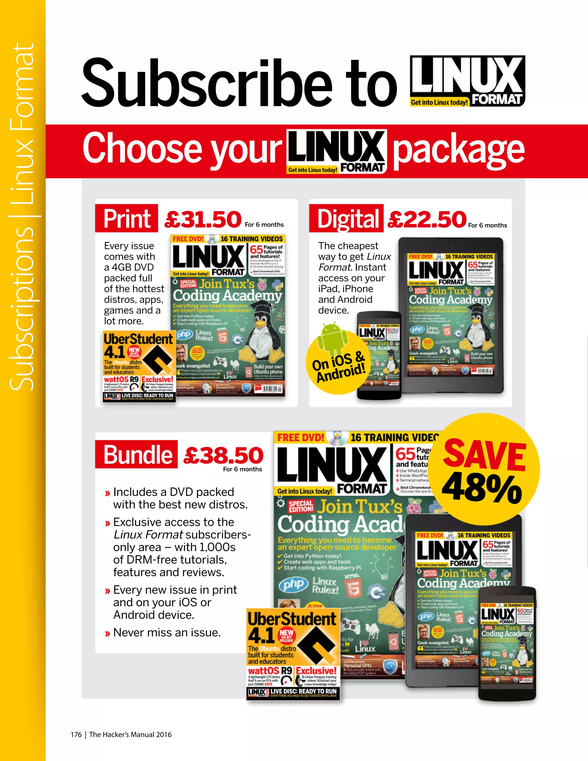 Get into Linux today!Subscribe to
Choose your package
On iOS &
Android!
SAVE
48%
Print Digital£31.50 £22.50
Bundle £38.50
Every issue
comes with
a 4GB DVD
packed full
of the hottest
distros, apps,
games and a
lot more.
The cheapest
way to get Linux
Format. Instant
access on your
iPad, iPhone
and Android
device.
Get into Linux today!
Includes a DVD packed
with the best new distros.
Exclusive access to the
Linux Format subscribers-
only area – with 1,000s
of DRM-free tutorials,
features and reviews.
Every new issue in print
and on your iOS or
Android device.
Never miss an issue.
For 6 months For 6 months
For 6 months
176 | The Hacker’s Manual 2016