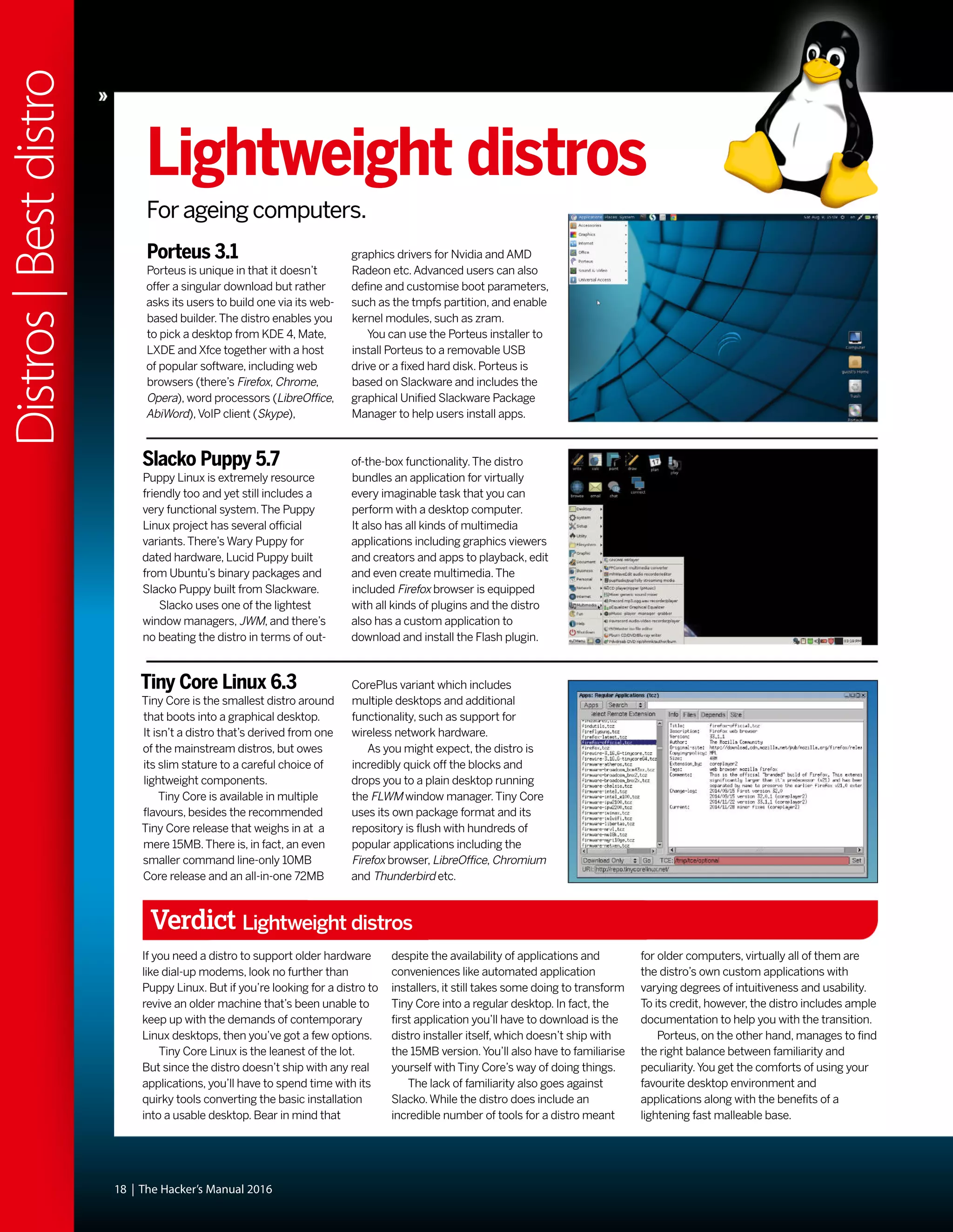 18 | The Hacker’s Manual 2016
Distros|Bestdistro
Lightweight distros
For ageing computers.
Porteus 3.1
Porteus is unique in that it doesn’t
offer a singular download but rather
asks its users to build one via its web-
based builder.The distro enables you
to pick a desktop from KDE 4, Mate,
LXDE and Xfce together with a host
of popular software, including web
browsers (there’s Firefox, Chrome,
Opera), word processors (LibreOffice,
AbiWord),VoIP client (Skype),
Slacko Puppy 5.7
Puppy Linux is extremely resource
friendly too and yet still includes a
very functional system.The Puppy
Linux project has several official
variants.There’s Wary Puppy for
dated hardware, Lucid Puppy built
from Ubuntu’s binary packages and
Slacko Puppy built from Slackware.
Slacko uses one of the lightest
window managers, JWM, and there’s
no beating the distro in terms of out-
Tiny Core Linux 6.3
Tiny Core is the smallest distro around
that boots into a graphical desktop.
It isn’t a distro that’s derived from one
of the mainstream distros, but owes
its slim stature to a careful choice of
lightweight components.
Tiny Core is available in multiple
flavours, besides the recommended
Tiny Core release that weighs in at a
mere 15MB.There is, in fact, an even
smaller command line-only 10MB
Core release and an all-in-one 72MB
of-the-box functionality.The distro
bundles an application for virtually
every imaginable task that you can
perform with a desktop computer.
It also has all kinds of multimedia
applications including graphics viewers
and creators and apps to playback, edit
and even create multimedia.The
included Firefox browser is equipped
with all kinds of plugins and the distro
also has a custom application to
download and install the Flash plugin.
CorePlus variant which includes
multiple desktops and additional
functionality, such as support for
wireless network hardware.
As you might expect, the distro is
incredibly quick off the blocks and
drops you to a plain desktop running
the FLWM window manager.Tiny Core
uses its own package format and its
repository is flush with hundreds of
popular applications including the
Firefox browser, LibreOffice, Chromium
and Thunderbird etc.
graphics drivers for Nvidia and AMD
Radeon etc.Advanced users can also
define and customise boot parameters,
such as the tmpfs partition, and enable
kernel modules, such as zram.
You can use the Porteus installer to
install Porteus to a removable USB
drive or a fixed hard disk. Porteus is
based on Slackware and includes the
graphical Unified Slackware Package
Manager to help users install apps.
Verdict Lightweight distros
If you need a distro to support older hardware
like dial-up modems, look no further than
Puppy Linux. But if you’re looking for a distro to
revive an older machine that’s been unable to
keep up with the demands of contemporary
Linux desktops, then you’ve got a few options.
Tiny Core Linux is the leanest of the lot.
But since the distro doesn’t ship with any real
applications, you’ll have to spend time with its
quirky tools converting the basic installation
into a usable desktop. Bear in mind that
despite the availability of applications and
conveniences like automated application
installers, it still takes some doing to transform
Tiny Core into a regular desktop. In fact, the
first application you’ll have to download is the
distro installer itself, which doesn’t ship with
the 15MB version.You’ll also have to familiarise
yourself with Tiny Core’s way of doing things.
The lack of familiarity also goes against
Slacko.While the distro does include an
incredible number of tools for a distro meant
for older computers, virtually all of them are
the distro’s own custom applications with
varying degrees of intuitiveness and usability.
To its credit, however, the distro includes ample
documentation to help you with the transition.
Porteus, on the other hand, manages to find
the right balance between familiarity and
peculiarity.You get the comforts of using your
favourite desktop environment and
applications along with the benefits of a
lightening fast malleable base.
