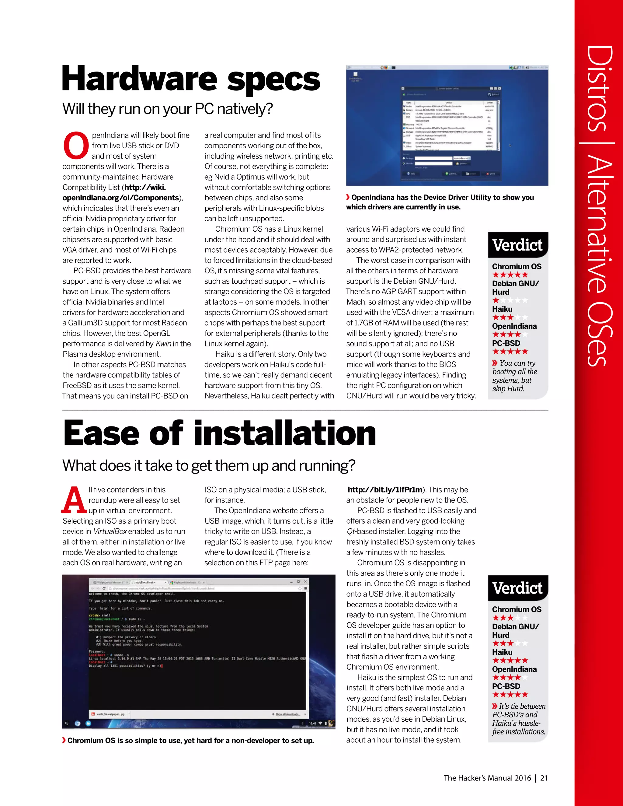 The Hacker’s Manual 2016 | 21
Distros|AlternativeOSes
O
penIndiana will likely boot fine
from live USB stick or DVD
and most of system
components will work.There is a
community-maintained Hardware
Compatibility List (http://wiki.
openindiana.org/oi/Components),
which indicates that there’s even an
official Nvidia proprietary driver for
certain chips in OpenIndiana. Radeon
chipsets are supported with basic
VGA driver, and most of Wi-Fi chips
are reported to work.
PC-BSD provides the best hardware
support and is very close to what we
have on Linux.The system offers
official Nvidia binaries and Intel
drivers for hardware acceleration and
a Gallium3D support for most Radeon
chips. However, the best OpenGL
performance is delivered by Kwin in the
Plasma desktop environment.
In other aspects PC-BSD matches
the hardware compatibility tables of
FreeBSD as it uses the same kernel.
That means you can install PC-BSD on
A
ll five contenders in this
roundup were all easy to set
up in virtual environment.
Selecting an ISO as a primary boot
device in VirtualBox enabled us to run
all of them, either in installation or live
mode.We also wanted to challenge
each OS on real hardware, writing an
Hardware specs
Ease of installation
Will they run on your PC natively?
What does it take to get them up and running?
a real computer and find most of its
components working out of the box,
including wireless network, printing etc.
Of course, not everything is complete:
eg Nvidia Optimus will work, but
without comfortable switching options
between chips, and also some
peripherals with Linux-specific blobs
can be left unsupported.
Chromium OS has a Linux kernel
under the hood and it should deal with
most devices acceptably. However, due
to forced limitations in the cloud-based
OS, it’s missing some vital features,
such as touchpad support – which is
strange considering the OS is targeted
at laptops – on some models. In other
aspects Chromium OS showed smart
chops with perhaps the best support
for external peripherals (thanks to the
Linux kernel again).
Haiku is a different story. Only two
developers work on Haiku’s code full-
time, so we can’t really demand decent
hardware support from this tiny OS.
Nevertheless, Haiku dealt perfectly with
ISO on a physical media; a USB stick,
for instance.
The OpenIndiana website offers a
USB image, which, it turns out, is a little
tricky to write on USB. Instead, a
regular ISO is easier to use, if you know
where to download it. (There is a
selection on this FTP page here:
various Wi-Fi adaptors we could find
around and surprised us with instant
access to WPA2-protected network.
The worst case in comparison with
all the others in terms of hardware
support is the Debian GNU/Hurd.
There’s no AGP GART support within
Mach, so almost any video chip will be
used with the VESA driver; a maximum
of 1.7GB of RAM will be used (the rest
will be silently ignored); there’s no
sound support at all; and no USB
support (though some keyboards and
mice will work thanks to the BIOS
emulating legacy interfaces). Finding
the right PC configuration on which
GNU/Hurd will run would be very tricky.
http://bit.ly/1IfPr1m).This may be
an obstacle for people new to the OS.
PC-BSD is flashed to USB easily and
offers a clean and very good-looking
Qt-based installer. Logging into the
freshly installed BSD system only takes
a few minutes with no hassles.
Chromium OS is disappointing in
this area as there’s only one mode it
runs in. Once the OS image is flashed
onto a USB drive, it automatically
becames a bootable device with a
ready-to-run system.The Chromium
OS developer guide has an option to
install it on the hard drive, but it’s not a
real installer, but rather simple scripts
that flash a driver from a working
Chromium OS environment.
Haiku is the simplest OS to run and
install. It offers both live mode and a
very good (and fast) installer. Debian
GNU/Hurd offers several installation
modes, as you’d see in Debian Linux,
but it has no live mode, and it took
about an hour to install the system.
OpenIndiana has the Device Driver Utility to show you
which drivers are currently in use.
Chromium OS is so simple to use, yet hard for a non-developer to set up.
Verdict
Chromium OS
Debian GNU/
Hurd
Haiku
OpenIndiana
PC-BSD
It’s tie between
PC-BSD’s and
Haiku’s hassle-
free installations.
Verdict
Chromium OS
Debian GNU/
Hurd
Haiku
OpenIndiana
PC-BSD
You can try
booting all the
systems, but
skip Hurd.