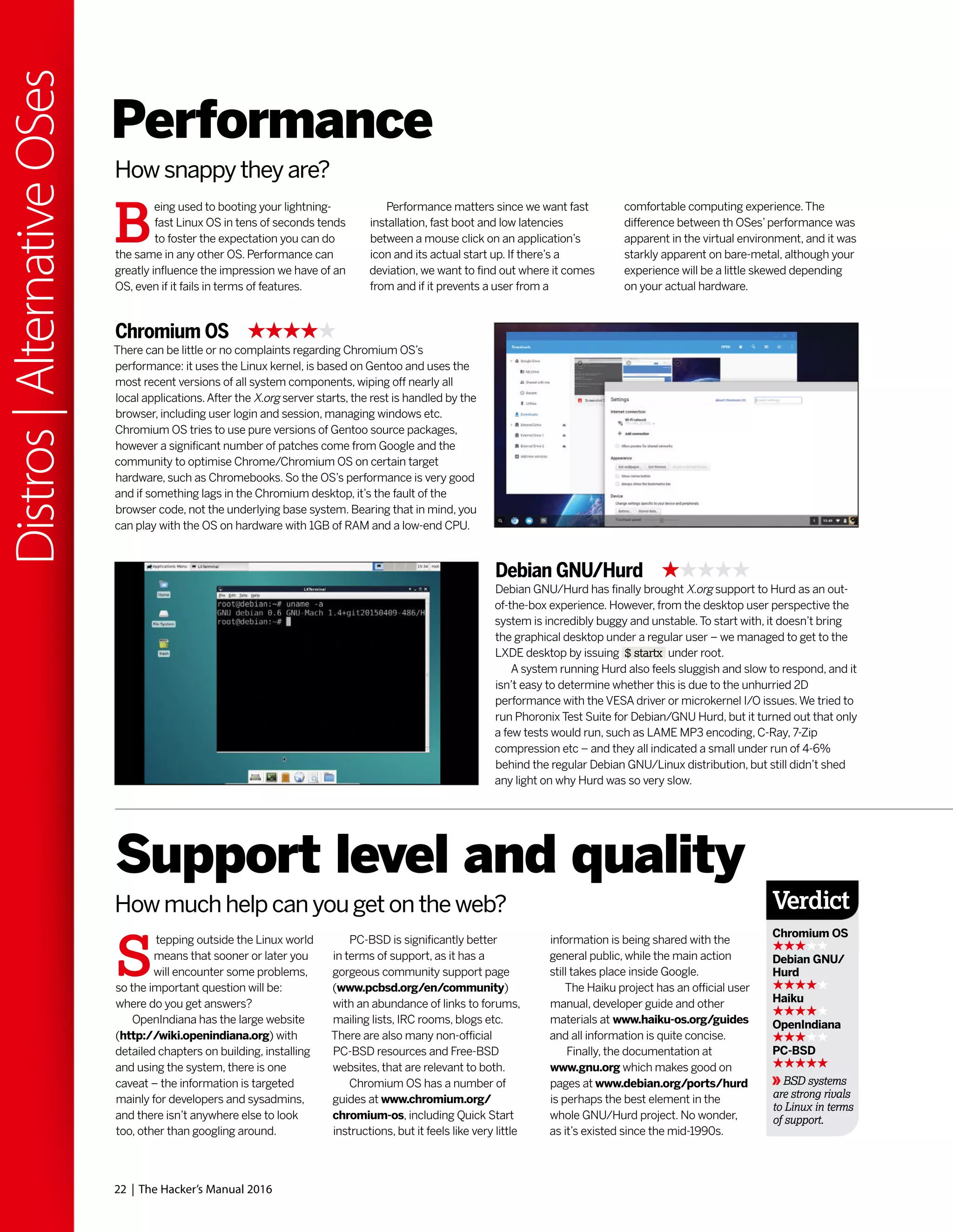 22 | The Hacker’s Manual 2016
Distros|AlternativeOSes
Performance
How snappy they are?
B
eing used to booting your lightning-
fast Linux OS in tens of seconds tends
to foster the expectation you can do
the same in any other OS. Performance can
greatly influence the impression we have of an
OS, even if it fails in terms of features.
Performance matters since we want fast
installation, fast boot and low latencies
between a mouse click on an application’s
icon and its actual start up. If there’s a
deviation, we want to find out where it comes
from and if it prevents a user from a
comfortable computing experience.The
difference between th OSes’performance was
apparent in the virtual environment, and it was
starkly apparent on bare-metal, although your
experience will be a little skewed depending
on your actual hardware.
Chromium OS
There can be little or no complaints regarding Chromium OS’s
performance: it uses the Linux kernel, is based on Gentoo and uses the
most recent versions of all system components, wiping off nearly all
local applications.After the X.org server starts, the rest is handled by the
browser, including user login and session, managing windows etc.
Chromium OS tries to use pure versions of Gentoo source packages,
however a significant number of patches come from Google and the
community to optimise Chrome/Chromium OS on certain target
hardware, such as Chromebooks. So the OS’s performance is very good
and if something lags in the Chromium desktop, it’s the fault of the
browser code, not the underlying base system. Bearing that in mind, you
can play with the OS on hardware with 1GB of RAM and a low-end CPU.
Debian GNU/Hurd
Debian GNU/Hurd has finally brought X.org support to Hurd as an out-
of-the-box experience. However, from the desktop user perspective the
system is incredibly buggy and unstable.To start with, it doesn’t bring
the graphical desktop under a regular user – we managed to get to the
LXDE desktop by issuing $ startx under root.
A system running Hurd also feels sluggish and slow to respond, and it
isn’t easy to determine whether this is due to the unhurried 2D
performance with the VESA driver or microkernel I/O issues.We tried to
run Phoronix Test Suite for Debian/GNU Hurd, but it turned out that only
a few tests would run, such as LAME MP3 encoding, C-Ray, 7-Zip
compression etc – and they all indicated a small under run of 4-6%
behind the regular Debian GNU/Linux distribution, but still didn’t shed
any light on why Hurd was so very slow.
S
tepping outside the Linux world
means that sooner or later you
will encounter some problems,
so the important question will be:
where do you get answers?
OpenIndiana has the large website
(http://wiki.openindiana.org) with
detailed chapters on building, installing
and using the system, there is one
caveat – the information is targeted
mainly for developers and sysadmins,
and there isn’t anywhere else to look
too, other than googling around.
Support level and quality
How much help can you get on the web?
PC-BSD is significantly better
in terms of support, as it has a
gorgeous community support page
(www.pcbsd.org/en/community)
with an abundance of links to forums,
mailing lists, IRC rooms, blogs etc.
There are also many non-official
PC-BSD resources and Free-BSD
websites, that are relevant to both.
Chromium OS has a number of
guides at www.chromium.org/
chromium-os, including Quick Start
instructions, but it feels like very little
information is being shared with the
general public, while the main action
still takes place inside Google.
The Haiku project has an official user
manual, developer guide and other
materials at www.haiku-os.org/guides
and all information is quite concise.
Finally, the documentation at
www.gnu.org which makes good on
pages at www.debian.org/ports/hurd
is perhaps the best element in the
whole GNU/Hurd project. No wonder,
as it’s existed since the mid-1990s.
Verdict
Chromium OS
Debian GNU/
Hurd
Haiku
OpenIndiana
PC-BSD
BSD systems
are strong rivals
to Linux in terms
of support.