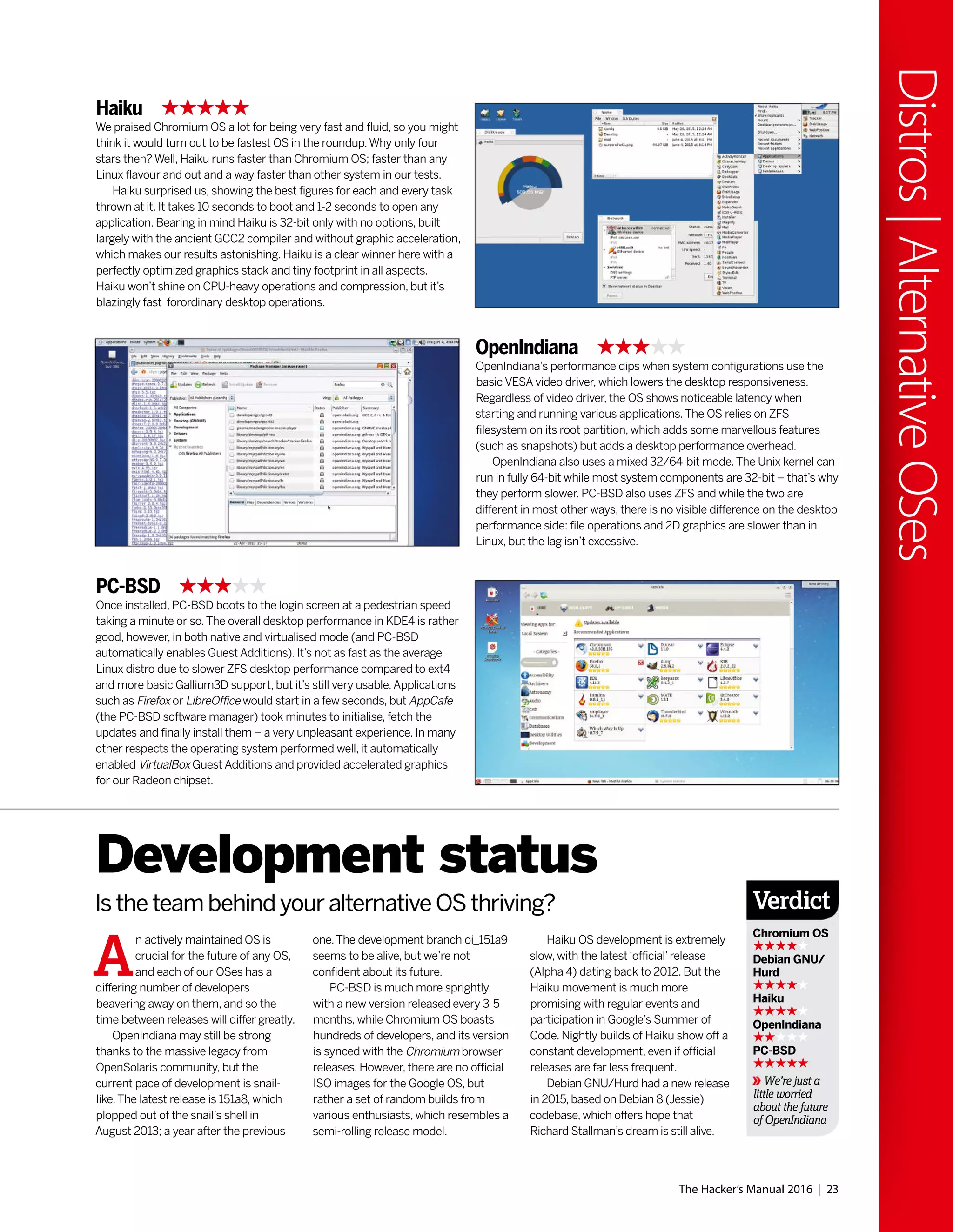 The Hacker’s Manual 2016 | 23
Distros|AlternativeOSes
Haiku
We praised Chromium OS a lot for being very fast and fluid, so you might
think it would turn out to be fastest OS in the roundup.Why only four
stars then? Well, Haiku runs faster than Chromium OS; faster than any
Linux flavour and out and a way faster than other system in our tests.
Haiku surprised us, showing the best figures for each and every task
thrown at it. It takes 10 seconds to boot and 1-2 seconds to open any
application. Bearing in mind Haiku is 32-bit only with no options, built
largely with the ancient GCC2 compiler and without graphic acceleration,
which makes our results astonishing. Haiku is a clear winner here with a
perfectly optimized graphics stack and tiny footprint in all aspects.
Haiku won’t shine on CPU-heavy operations and compression, but it’s
blazingly fast forordinary desktop operations.
PC-BSD
Once installed, PC-BSD boots to the login screen at a pedestrian speed
taking a minute or so.The overall desktop performance in KDE4 is rather
good, however, in both native and virtualised mode (and PC-BSD
automatically enables Guest Additions). It’s not as fast as the average
Linux distro due to slower ZFS desktop performance compared to ext4
and more basic Gallium3D support, but it’s still very usable.Applications
such as Firefox or LibreOffice would start in a few seconds, but AppCafe
(the PC-BSD software manager) took minutes to initialise, fetch the
updates and finally install them – a very unpleasant experience. In many
other respects the operating system performed well, it automatically
enabled VirtualBox Guest Additions and provided accelerated graphics
for our Radeon chipset.
OpenIndiana
OpenIndiana’s performance dips when system configurations use the
basic VESA video driver, which lowers the desktop responsiveness.
Regardless of video driver, the OS shows noticeable latency when
starting and running various applications.The OS relies on ZFS
filesystem on its root partition, which adds some marvellous features
(such as snapshots) but adds a desktop performance overhead.
OpenIndiana also uses a mixed 32/64-bit mode.The Unix kernel can
run in fully 64-bit while most system components are 32-bit – that’s why
they perform slower. PC-BSD also uses ZFS and while the two are
different in most other ways, there is no visible difference on the desktop
performance side: file operations and 2D graphics are slower than in
Linux, but the lag isn’t excessive.
A
n actively maintained OS is
crucial for the future of any OS,
and each of our OSes has a
differing number of developers
beavering away on them, and so the
time between releases will differ greatly.
OpenIndiana may still be strong
thanks to the massive legacy from
OpenSolaris community, but the
current pace of development is snail-
like.The latest release is 151a8, which
plopped out of the snail’s shell in
August 2013; a year after the previous
Development status
Is the team behind your alternative OS thriving?
one.The development branch oi_151a9
seems to be alive, but we’re not
confident about its future.
PC-BSD is much more sprightly,
with a new version released every 3-5
months, while Chromium OS boasts
hundreds of developers, and its version
is synced with the Chromium browser
releases. However, there are no official
ISO images for the Google OS, but
rather a set of random builds from
various enthusiasts, which resembles a
semi-rolling release model.
Haiku OS development is extremely
slow, with the latest‘official’release
(Alpha 4) dating back to 2012. But the
Haiku movement is much more
promising with regular events and
participation in Google’s Summer of
Code. Nightly builds of Haiku show off a
constant development, even if official
releases are far less frequent.
Debian GNU/Hurd had a new release
in 2015, based on Debian 8 (Jessie)
codebase, which offers hope that
Richard Stallman’s dream is still alive.
Verdict
Chromium OS
Debian GNU/
Hurd
Haiku
OpenIndiana
PC-BSD
We’re just a
little worried
about the future
of OpenIndiana