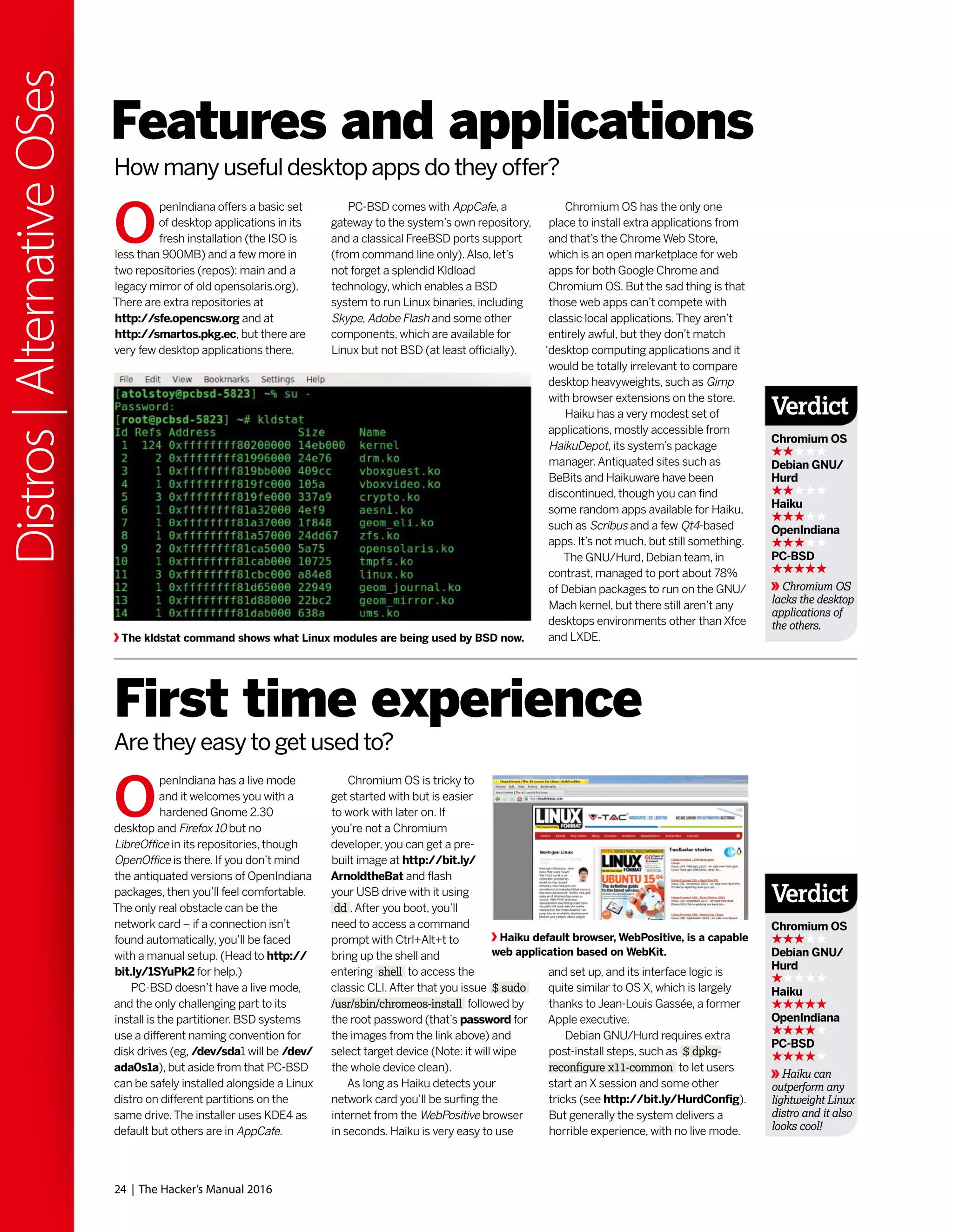 24 | The Hacker’s Manual 2016
Distros|AlternativeOSes
Chromium OS has the only one
place to install extra applications from
and that’s the Chrome Web Store,
which is an open marketplace for web
apps for both Google Chrome and
Chromium OS. But the sad thing is that
those web apps can’t compete with
classic local applications.They aren’t
entirely awful, but they don’t match
‘desktop computing applications and it
would be totally irrelevant to compare
desktop heavyweights, such as Gimp
with browser extensions on the store.
Haiku has a very modest set of
applications, mostly accessible from
HaikuDepot, its system’s package
manager.Antiquated sites such as
BeBits and Haikuware have been
discontinued, though you can find
some random apps available for Haiku,
such as Scribus and a few Qt4-based
apps. It’s not much, but still something.
The GNU/Hurd, Debian team, in
contrast, managed to port about 78%
of Debian packages to run on the GNU/
Mach kernel, but there still aren’t any
desktops environments other than Xfce
and LXDE.
O
penIndiana offers a basic set
of desktop applications in its
fresh installation (the ISO is
less than 900MB) and a few more in
two repositories (repos): main and a
legacy mirror of old opensolaris.org).
There are extra repositories at
http://sfe.opencsw.org and at
http://smartos.pkg.ec, but there are
very few desktop applications there.
O
penIndiana has a live mode
and it welcomes you with a
hardened Gnome 2.30
desktop and Firefox 10 but no
LibreOffice in its repositories, though
OpenOffice is there. If you don’t mind
the antiquated versions of OpenIndiana
packages, then you’ll feel comfortable.
The only real obstacle can be the
network card – if a connection isn’t
found automatically, you’ll be faced
with a manual setup. (Head to http://
bit.ly/1SYuPk2 for help.)
PC-BSD doesn’t have a live mode,
and the only challenging part to its
install is the partitioner. BSD systems
use a different naming convention for
disk drives (eg, /dev/sda1 will be /dev/
ada0s1a), but aside from that PC-BSD
can be safely installed alongside a Linux
distro on different partitions on the
same drive.The installer uses KDE4 as
default but others are in AppCafe.
Features and applications
First time experience
PC-BSD comes with AppCafe, a
gateway to the system’s own repository,
and a classical FreeBSD ports support
(from command line only).Also, let’s
not forget a splendid Kldload
technology, which enables a BSD
system to run Linux binaries, including
Skype, Adobe Flash and some other
components, which are available for
Linux but not BSD (at least officially).
Chromium OS is tricky to
get started with but is easier
to work with later on. If
you’re not a Chromium
developer, you can get a pre-
built image at http://bit.ly/
ArnoldtheBat and flash
your USB drive with it using
dd .After you boot, you’ll
need to access a command
prompt with Ctrl+Alt+t to
bring up the shell and
entering shell to access the
classic CLI.After that you issue $ sudo
/usr/sbin/chromeos-install followed by
the root password (that’s password for
the images from the link above) and
select target device (Note: it will wipe
the whole device clean).
As long as Haiku detects your
network card you’ll be surfing the
internet from the WebPositive browser
in seconds. Haiku is very easy to use
How many useful desktop apps do they offer?
Are they easy to get used to?
The kldstat command shows what Linux modules are being used by BSD now.
Haiku default browser, WebPositive, is a capable
web application based on WebKit.
and set up, and its interface logic is
quite similar to OS X, which is largely
thanks to Jean-Louis Gassée, a former
Apple executive.
Debian GNU/Hurd requires extra
post-install steps, such as $ dpkg-
reconfigure x11-common to let users
start an X session and some other
tricks (see http://bit.ly/HurdConfig).
But generally the system delivers a
horrible experience, with no live mode.
Verdict
Chromium OS
Debian GNU/
Hurd
Haiku
OpenIndiana
PC-BSD
Chromium OS
lacks the desktop
applications of
the others.
Verdict
Chromium OS
Debian GNU/
Hurd
Haiku
OpenIndiana
PC-BSD
Haiku can
outperform any
lightweight Linux
distro and it also
looks cool!