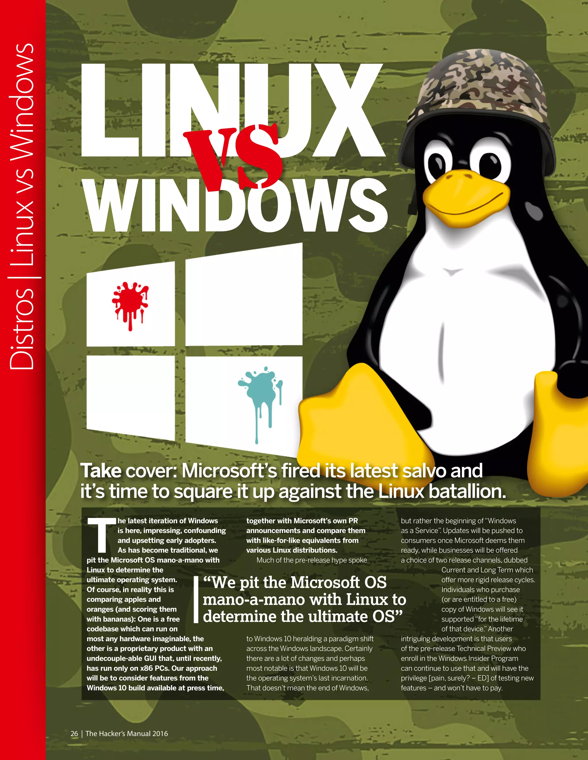 T
he latest iteration of Windows
is here, impressing, confounding
and upsetting early adopters.
As has become traditional, we
pit the Microsoft OS mano-a-mano with
Linux to determine the
ultimate operating system.
Of course, in reality this is
comparing apples and
oranges (and scoring them
with bananas): One is a free
codebase which can run on
most any hardware imaginable, the
other is a proprietary product with an
undecouple-able GUI that, until recently,
has run only on x86 PCs. Our approach
will be to consider features from the
Windows 10 build available at press time,
together with Microsoft’s own PR
announcements and compare them
with like-for-like equivalents from
various Linux distributions.
Much of the pre-release hype spoke
to Windows 10 heralding a paradigm shift
across the Windows landscape. Certainly
there are a lot of changes and perhaps
most notable is that Windows 10 will be
the operating system’s last incarnation.
That doesn’t mean the end of Windows,
but rather the beginning of“Windows
as a Service”. Updates will be pushed to
consumers once Microsoft deems them
ready, while businesses will be offered
a choice of two release channels, dubbed
Current and Long Term which
offer more rigid release cycles.
Individuals who purchase
(or are entitled to a free)
copy of Windows will see it
supported“for the lifetime
of that device.”Another
intriguing development is that users
of the pre-release Technical Preview who
enroll in the Windows Insider Program
can continue to use that and will have the
privilege [pain, surely? – ED] of testing new
features – and won’t have to pay.
26 | The Hacker’s Manual 2016
Distros|LinuxvsWindows
Take cover: Microsoft’s fired its latest salvo and
it’s time to square it up against the Linux batallion.
“We pit the Microsoft OS
mano-a-mano with Linux to
determine the ultimate OS”
LINUX
WINDOWS
VS
 