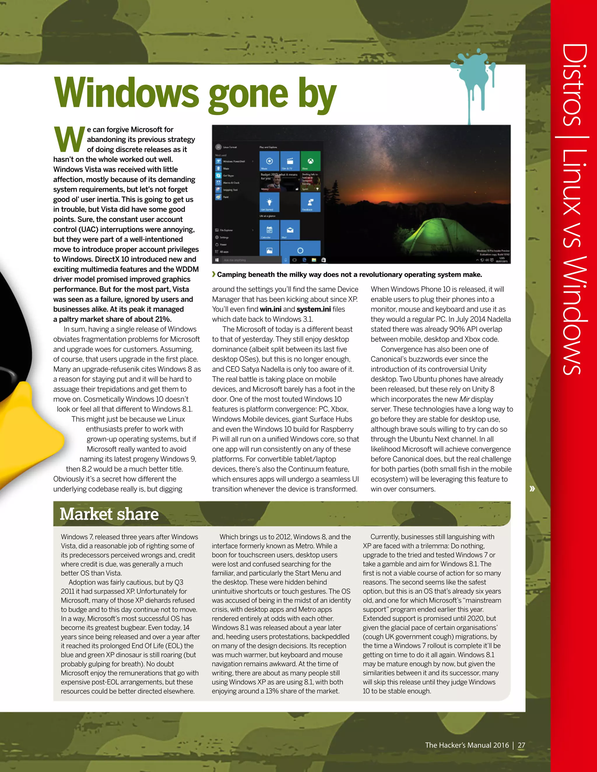 Market share
Windows 7, released three years after Windows
Vista, did a reasonable job of righting some of
its predecessors perceived wrongs and, credit
where credit is due, was generally a much
better OS than Vista.
Adoption was fairly cautious, but by Q3
2011 it had surpassed XP. Unfortunately for
Microsoft, many of those XP diehards refused
to budge and to this day continue not to move.
In a way, Microsoft’s most successful OS has
become its greatest bugbear. Even today, 14
years since being released and over a year after
it reached its prolonged End Of Life (EOL) the
blue and green XP dinosaur is still roaring (but
probably gulping for breath). No doubt
Microsoft enjoy the remunerations that go with
expensive post-EOL arrangements, but these
resources could be better directed elsewhere.
Which brings us to 2012,Windows 8, and the
interface formerly known as Metro.While a
boon for touchscreen users, desktop users
were lost and confused searching for the
familiar, and particularly the Start Menu and
the desktop.These were hidden behind
unintuitive shortcuts or touch gestures.The OS
was accused of being in the midst of an identity
crisis, with desktop apps and Metro apps
rendered entirely at odds with each other.
Windows 8.1 was released about a year later
and, heeding users protestations, backpeddled
on many of the design decisions. Its reception
was much warmer, but keyboard and mouse
navigation remains awkward.At the time of
writing, there are about as many people still
using Windows XP as are using 8.1, with both
enjoying around a 13% share of the market.
Currently, businesses still languishing with
XP are faced with a trilemma: Do nothing,
upgrade to the tried and tested Windows 7 or
take a gamble and aim for Windows 8.1.The
first is not a viable course of action for so many
reasons.The second seems like the safest
option, but this is an OS that’s already six years
old, and one for which Microsoft’s“mainstream
support”program ended earlier this year.
Extended support is promised until 2020, but
given the glacial pace of certain organisations’
(cough UK government cough) migrations, by
the time a Windows 7 rollout is complete it’ll be
getting on time to do it all again.Windows 8.1
may be mature enough by now, but given the
similarities between it and its successor, many
will skip this release until they judge Windows
10 to be stable enough.
Windows gone by
around the settings you’ll find the same Device
Manager that has been kicking about since XP.
You’ll even find win.ini and system.ini files
which date back to Windows 3.1.
The Microsoft of today is a different beast
to that of yesterday.They still enjoy desktop
dominance (albeit split between its last five
desktop OSes), but this is no longer enough,
and CEO Satya Nadella is only too aware of it.
The real battle is taking place on mobile
devices, and Microsoft barely has a foot in the
door. One of the most touted Windows 10
features is platform convergence: PC,Xbox,
Windows Mobile devices, giant Surface Hubs
and even the Windows 10 build for Raspberry
Pi will all run on a unified Windows core, so that
one app will run consistently on any of these
platforms. For convertible tablet/laptop
devices, there’s also the Continuum feature,
which ensures apps will undergo a seamless UI
transition whenever the device is transformed.
When Windows Phone 10 is released, it will
enable users to plug their phones into a
monitor, mouse and keyboard and use it as
they would a regular PC. In July 2014 Nadella
stated there was already 90% API overlap
between mobile, desktop and Xbox code.
Convergence has also been one of
Canonical’s buzzwords ever since the
introduction of its controversial Unity
desktop.Two Ubuntu phones have already
been released, but these rely on Unity 8
which incorporates the new Mir display
server.These technologies have a long way to
go before they are stable for desktop use,
although brave souls willing to try can do so
through the Ubuntu Next channel. In all
likelihood Microsoft will achieve convergence
before Canonical does, but the real challenge
for both parties (both small fish in the mobile
ecosystem) will be leveraging this feature to
win over consumers.
W
e can forgive Microsoft for
abandoning its previous strategy
of doing discrete releases as it
hasn’t on the whole worked out well.
Windows Vista was received with little
affection, mostly because of its demanding
system requirements, but let’s not forget
good ol’ user inertia. This is going to get us
in trouble, but Vista did have some good
points. Sure, the constant user account
control (UAC) interruptions were annoying,
but they were part of a well-intentioned
move to introduce proper account privileges
to Windows. DirectX 10 introduced new and
exciting multimedia features and the WDDM
driver model promised improved graphics
performance. But for the most part, Vista
was seen as a failure, ignored by users and
businesses alike. At its peak it managed
a paltry market share of about 21%.
In sum, having a single release of Windows
obviates fragmentation problems for Microsoft
and upgrade woes for customers.Assuming,
of course, that users upgrade in the first place.
Many an upgrade-refusenik cites Windows 8 as
a reason for staying put and it will be hard to
assuage their trepidations and get them to
move on. Cosmetically Windows 10 doesn’t
look or feel all that different to Windows 8.1.
This might just be because we Linux
enthusiasts prefer to work with
grown-up operating systems, but if
Microsoft really wanted to avoid
naming its latest progeny Windows 9,
then 8.2 would be a much better title.
Obviously it’s a secret how different the
underlying codebase really is, but digging
The Hacker’s Manual 2016 | 27
Distros|LinuxvsWindows
Camping beneath the milky way does not a revolutionary operating system make.