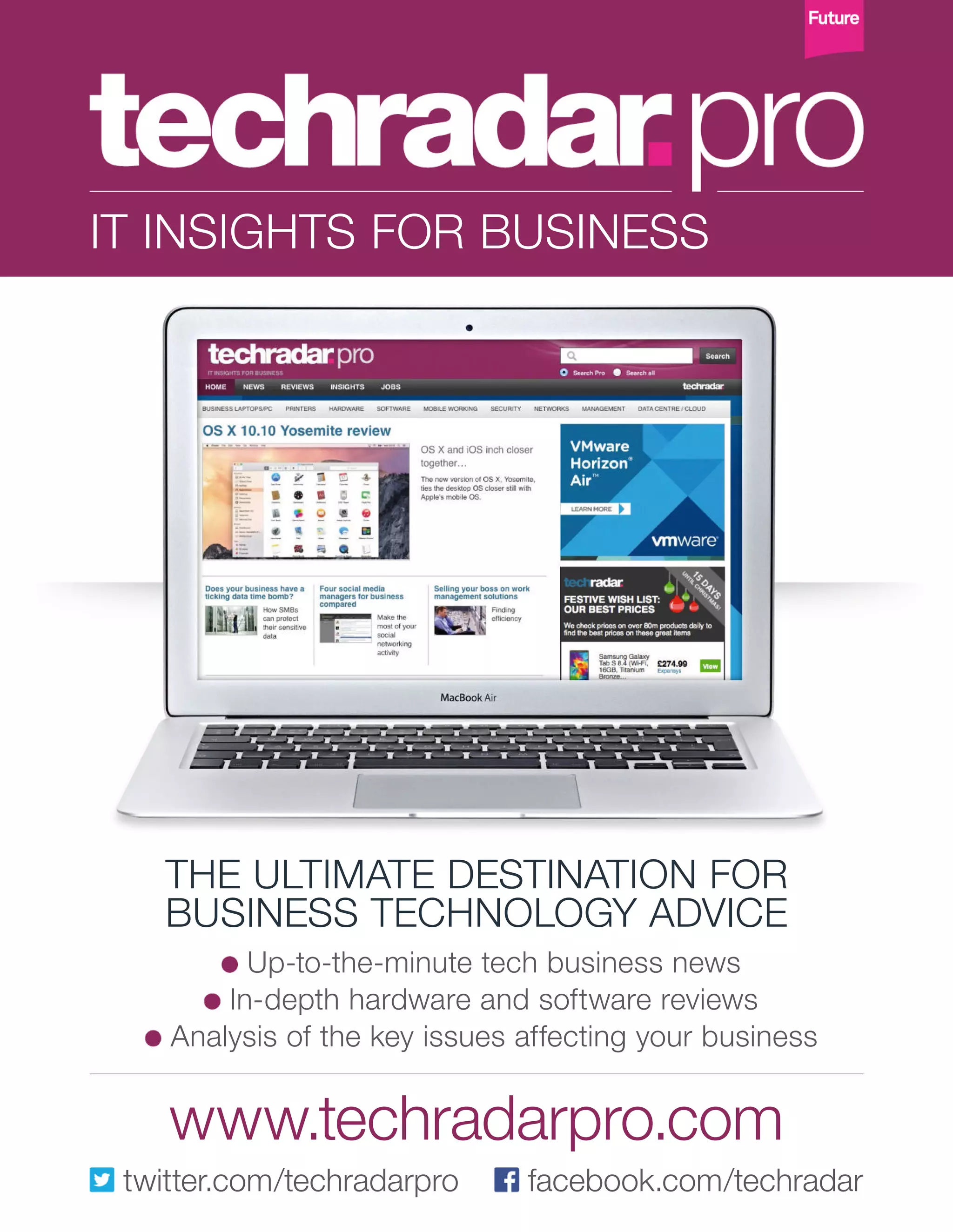 Up-to-the-minute tech business news
In-depth hardware and software reviews
Analysis of the key issues affecting your business
THE ULTIMATE DESTINATION FOR
BUSINESS TECHNOLOGY ADVICE
IT INSIGHTS FOR BUSINESS
www.techradarpro.com
twitter.com/techradarpro facebook.com/techradar